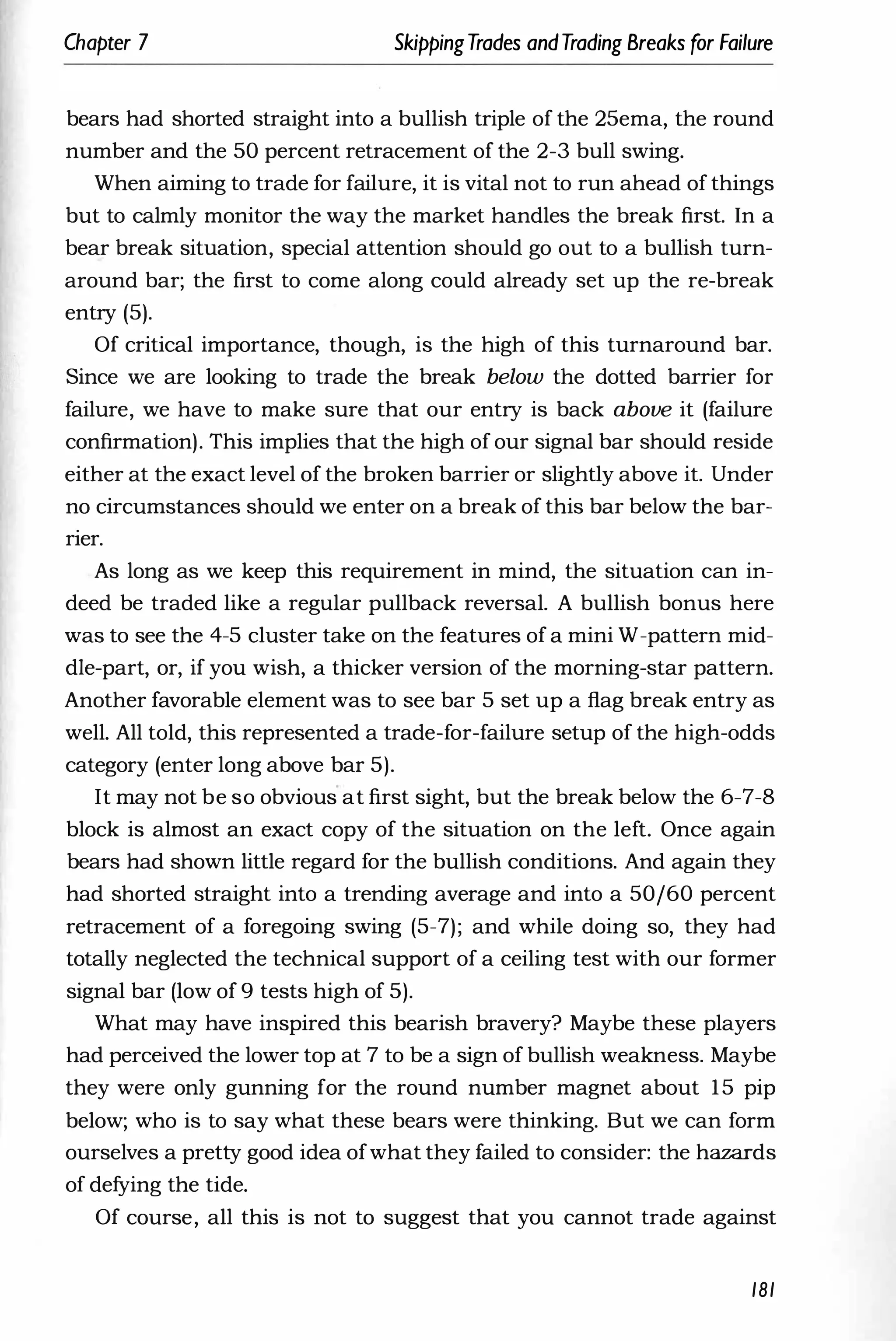 Chapter 7 SkippingTrades andTrading Breaks for Failure
bears had shorted straight into a bullish triple of the 25ema, the round
number and the 50 percent retracement of the 2-3 bull swing.
When aiming to trade for failure, it is vital not to run ahead of things
but to calmly monitor the way the market handles the break first. In a
bear break situation, special attention should go out to a bullish turn­
around bar; the first to come along could already set up the re-break
entry (5).
Of critical importance, though, is the high of this turnaround bar.
Since we are looking to trade the break below the dotted barrier for
failure, we have to make sure that our entry is back above it (failure
confirmation). This implies that the high of our signal bar should reside
either at the exact level of the broken barrier or slightly above it. Under
no circumstances should we enter on a break of this bar below the bar­
rier.
As long as we keep this requirement in mind, the situation can in­
deed be traded like a regular pullback reversal. A bullish bonus here
was to see the 4-5 cluster take on the features of a mini W-pattern mid­
dIe-part, or, if you wish, a thicker version of the morning-star pattern.
Another favorable element was to see bar 5 set up a flag break entry as
well. All told, this represented a trade-for-failure setup of the high-odds
category (enter long above bar 5).
lt may not be so obvious at first sight, but the break below the 6-7-8
block is almost an exact copy of the situation on the left. Once again
bears had shown little regard for the bullish conditions. And again they
had shorted straight into a trending average and into a 50/60 percent
retracement of a foregoing swing (5-7); and while doing so, they had
totally neglected the technical support of a ceiling test with our former
signal bar (low of 9 tests high of 5).
What may have inspired this bearish bravery? Maybe these players
had perceived the lower top at 7 to be a sign of bullish weakness. Maybe
they were only gunning for the round number magnet about 15 pip
below; who is to say what these bears were thinking. But we can form
ourselves a pretty good idea ofwhat they failed to consider: the hazards
of defying the tide.
Of course, all this is not to suggest that you cannot trade against
181
 