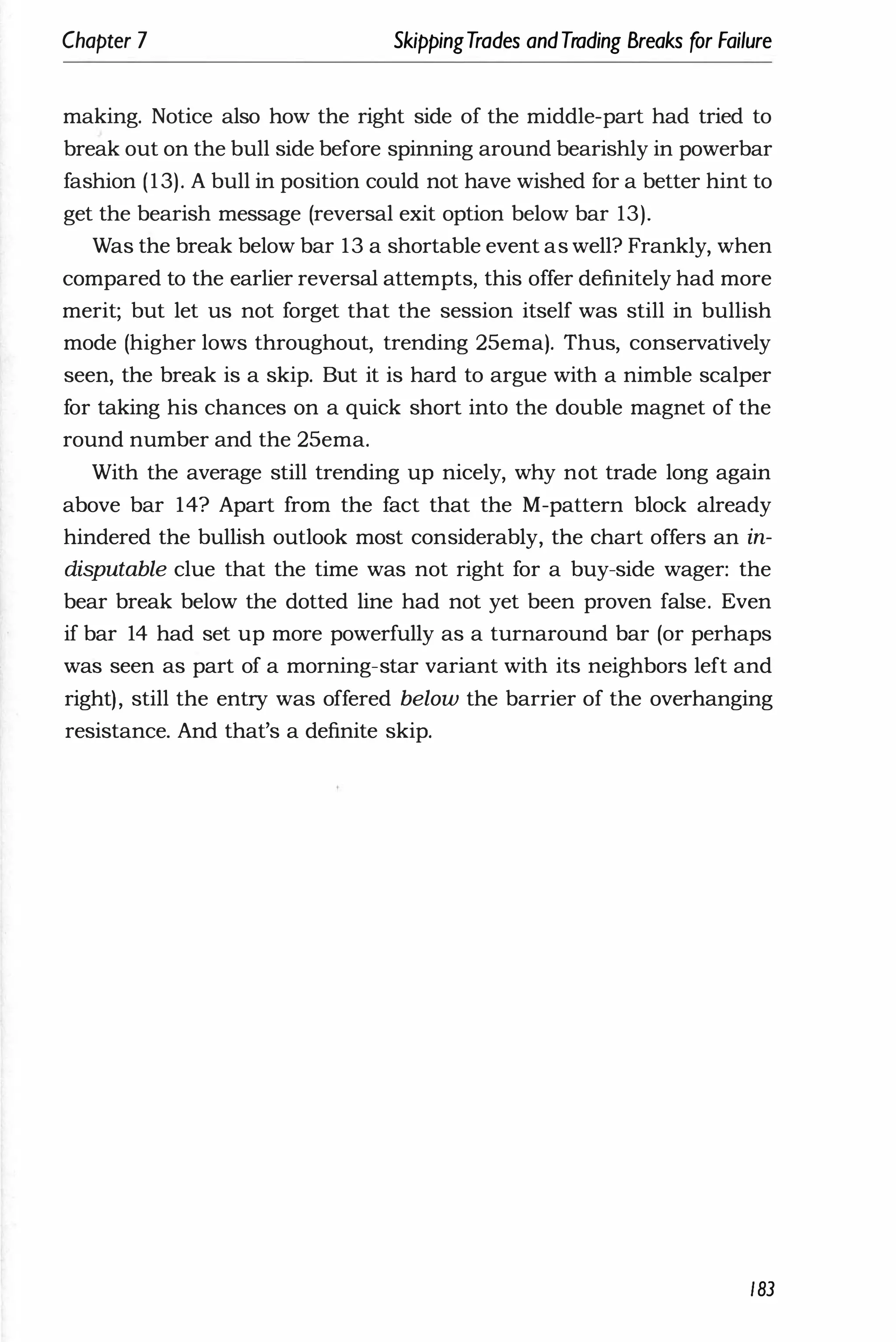 Chapter 7 SkippingTrades andTrading Breaks for Failure
making. Notice also how the right side of the middle-part had tried to
break out on the bull side before spinning around bearishly in powerbar
fashion (13). A bull in position could not have wished for a better hint to
get the bearish message (reversal exit option below bar 13).
Was the break below bar 13 a shortable event as well? Frankly, when
compared to the earlier reversal attempts, this offer definitely had more
merit; but let us not forget that the session itself was still in bullish
mode (higher lows throughout, trending 25ema). Thus, conservatively
seen, the break is a skip. But it is hard to argue with a nimble scalper
for taking his chances on a quick short into the double magnet of the
round number and the 25ema.
With the average still trending up nicely, why not trade long again
above bar 14? Apart from the fact that the M-pattern block already
hindered the bullish outlook most considerably, the chart offers an in­
disputable clue that the time was not right for a buy-side wager: the
bear break below the dotted line had not yet been proven false. Even
if bar 14 had set up more powerfully as a turnaround bar (or perhaps
was seen as part of a morning-star variant with its neighbors left and
right), still the entry was offered below the barrier of the overhanging
resistance. And that's a definite skip.
183
 