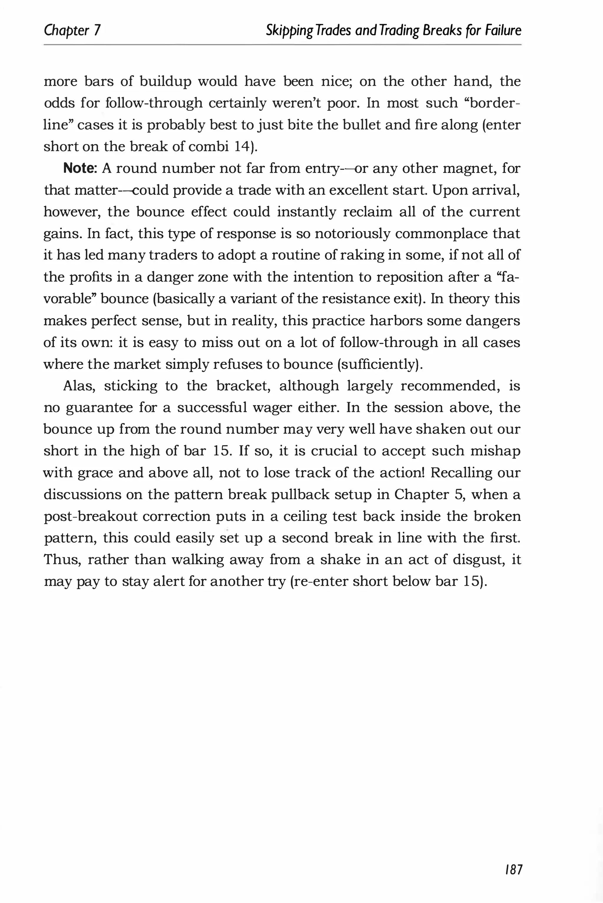 Chapter 7 SkippingTrades andTrading Breaks for Failure
more bars of buildup would have been nice; on the other hand, the
odds for follow-through certainly weren't poor. In most such "border­
line" cases it is probably best to just bite the bullet and fire along (enter
short on the break of combi 14).
Note: A round number not far from entry-or any other magnet, for
that matter-could provide a trade with an excellent start. Upon arrival,
however, the bounce effect could instantly reclaim all of the current
gains. In fact, this type of response is so notoriously commonplace that
it has led many traders to adopt a routine of raking in some, if not all of
the profits in a danger zone with the intention to reposition after a "fa­
vorable" bounce (basically a variant of the resistance exit). In theory this
makes perfect sense, but in reality, this practice harbors some dangers
of its own: it is easy to miss out on a lot of follow-through in all cases
where the market simply refuses to bounce (sufficiently).
Alas, sticking to the bracket, although largely recommended, is
no guarantee for a successful wager either. In the session above, the
bounce up from the round number may very well have shaken out our
short in the high of bar 15. If so, it is crucial to accept such mishap
with grace and above all, not to lose track of the action! Recalling our
discussions on the pattern break pullback setup in Chapter 5, when a
post-breakout correction puts in a ceiling test back inside the broken
pattern, this could easily set up a second break in line with the first.
Thus, rather than walking away from a shake in an act of disgust, it
may pay to stay alert for another try (re-enter short below bar 1 5).
187
 