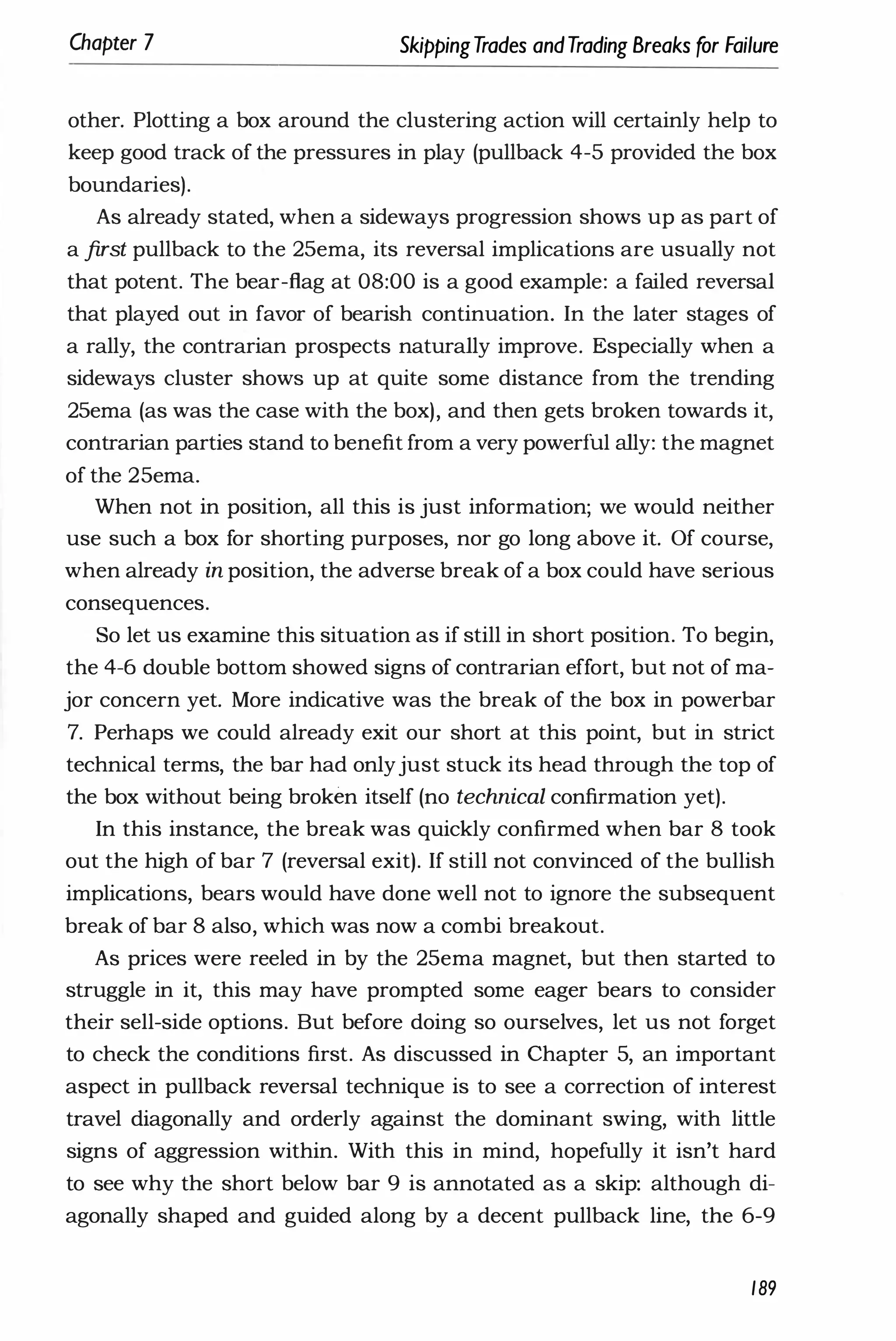 Chapter 7 SkippingTrades andTrading Breaks for Failure
other. Plotting a box around the clustering action will certainly help to
keep good track of the pressures in play (pullback 4-5 provided the box
boundaries).
As already stated, when a sideways progression shows up as part of
a first pullback to the 25ema, its reversal implications are usually not
that potent. The bear-flag at 08:00 is a good example: a failed reversal
that played out in favor of bearish continuation. In the later stages of
a rally, the contrarian prospects naturally improve. Especially when a
sideways cluster shows up at quite some distance from the trending
25ema (as was the case with the box), and then gets broken towards it,
contrarian parties stand to benefit from a very powerful ally: the magnet
of the 25ema.
When not in position, all this is just information; we would neither
use such a box for shorting purposes, nor go long above it. Of course,
when already in position, the adverse break of a box could have serious
consequences.
So let us examine this situation as if still in short position. To begin,
the 4-6 double bottom showed signs of contrarian effort, but not of ma­
jor concern yet. More indicative was the break of the box in powerbar
7. Perhaps we could already exit our short at this point, but in strict
technical terms, the bar had onlyjust stuck its head through the top of
the box without being broken itself (no technical confirmation yet).
In this instance, the break was quickly confirmed when bar 8 took
out the high of bar 7 (reversal exit). If still not convinced of the bullish
implications, bears would have done well not to ignore the subsequent
break of bar 8 also, which was now a combi breakout.
As prices were reeled in by the 25ema magnet, but then started to
struggle in it, this may have prompted some eager bears to consider
their sell-side options. But before doing so ourselves, let us not forget
to check the conditions first. As discussed in Chapter 5, an important
aspect in pullback reversal technique is to see a correction of interest
travel diagonally and orderly against the dominant swing, with little
signs of aggression within. With this in mind, hopefully it isn't hard
to see why the short below bar 9 is annotated as a skip: although di­
agonally shaped and guided along by a decent pullback line, the 6-9
189
 