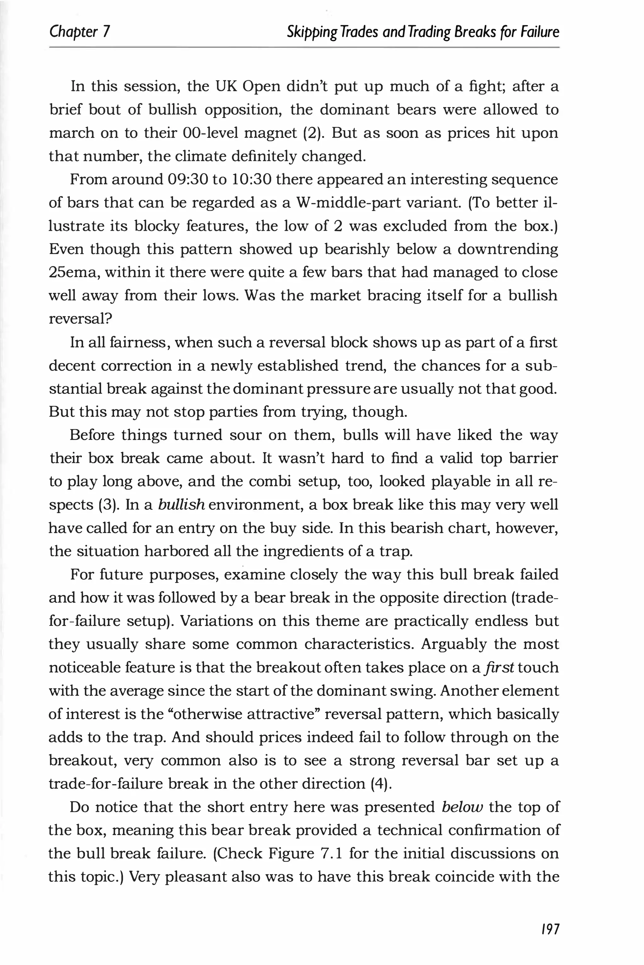 Chapter 7 SkippingTrades andTrading Breaks for Failure
In this session, the UK Open didn't put up much of a fight; after a
brief bout of bullish opposition, the dominant bears were allowed to
march on to their OO-level magnet (2). But as soon as prices hit upon
that number, the climate definitely changed.
From around 09:30 to 10:30 there appeared an interesting sequence
of bars that can be regarded as a W-middle-part variant. (To better il­
lustrate its blocky features, the low of 2 was excluded from the box.)
Even though this pattern showed up bearishly below a downtrending
25ema, within it there were quite a few bars that had managed to close
well away from their lows. Was the market bracing itself for a bullish
reversal?
In all fairness, when such a reversal block shows up as part of a first
decent correction in a newly established trend, the chances for a sub­
stantial break against the dominant pressure are usually not that good.
But this may not stop parties from trying, though.
Before things turned sour on them, bulls will have liked the way
their box break came about. It wasn't hard to find a valid top barrier
to play long above, and the combi setup, too, looked playable in all re­
spects (3). In a bullish environment, a box break like this may very well
have called for an entry on the buy side. In this bearish chart, however,
the situation harbored all the ingredients of a trap.
For future purposes, examine closely the way this bull break failed
and how it was followed by a bear break in the opposite direction (trade­
for-failure setup). Variations on this theme are practically endless but
they usually share some common characteristics. Arguably the most
noticeable feature is that the breakout often takes place on afirst touch
with the average since the start ofthe dominant swing. Another element
of interest is the "otherwise attractive" reversal pattern, which basically
adds to the trap. And should prices indeed fail to follow through on the
breakout, very common also is to see a strong reversal bar set up a
trade-for-failure break in the other direction (4).
Do notice that the short entry here was presented below the top of
the box, meaning this bear break provided a technical confirmation of
the bull break failure. (Check Figure 7. 1 for the initial discussions on
this topic.) Very pleasant also was to have this break coincide with the
197
 