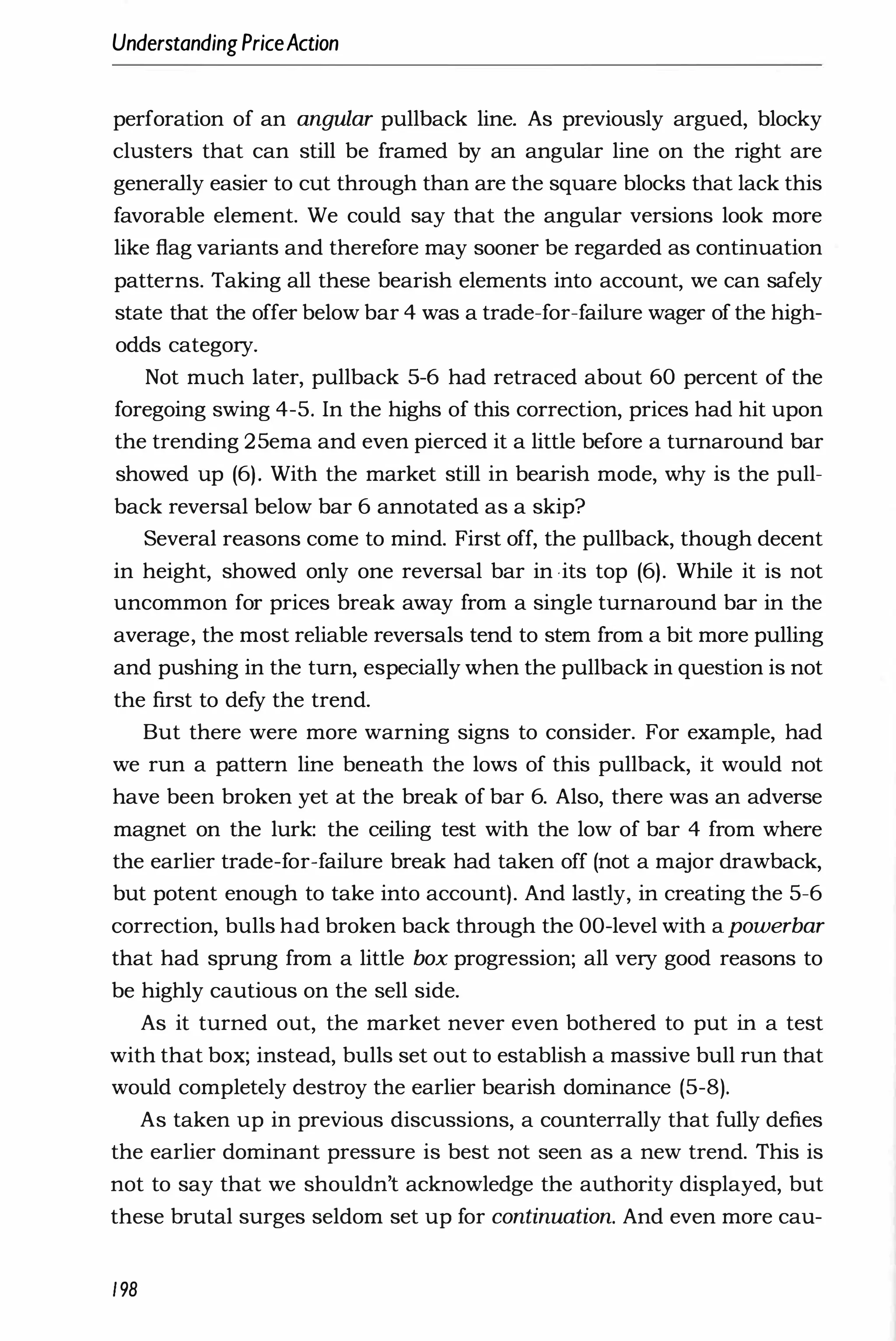 UnderstandingPriceAction
perforation of an angular pullback line. As previously argued, blocky
clusters that can still be framed by an angular line on the right are
generally easier to cut through than are the square blocks that lack this
favorable element. We could say that the angular versions look more
like flag variants and therefore may sooner be regarded as continuation
patterns. Taking all these bearish elements into account, we can safely
state that the offer below bar 4 was a trade-for-failure wager of the high­
odds category.
Not much later, pullback 5-6 had retraced about 60 percent of the
foregoing swing 4-5. In the highs of this correction, prices had hit upon
the trending 25ema and even pierced it a little before a turnaround bar
showed up (6). With the market still in bearish mode, why is the pull­
back reversal below bar 6 annotated as a skip?
Several reasons come to mind. First off, the pullback, though decent
in height, showed only one reversal bar in its top (6). While it is not
uncommon for prices break away from a single turnaround bar in the
average, the most reliable reversals tend to stem from a bit more pulling
and pushing in the turn, especially when the pullback in question is not
the first to defy the trend.
But there were more warning signs to consider. For example, had
we run a pattern line beneath the lows of this pullback, it would not
have been broken yet at the break of bar 6. Also, there was an adverse
magnet on the lurk: the ceiling test with the low of bar 4 from where
the earlier trade-for-failure break had taken off (not a major drawback,
but potent enough to take into account). And lastly, in creating the 5-6
correction, bulls had broken back through the OO-level with apowerbar
that had sprung from a little box progression; all very good reasons to
be highly cautious on the sell side.
As it turned out, the market never even bothered to put in a test
with that box; instead, bulls set out to establish a massive bull run that
would completely destroy the earlier bearish dominance (5-8).
As taken up in previous discussions, a counterrally that fully defies
the earlier dominant pressure is best not seen as a new trend. This is
not to say that we shouldn't acknowledge the authority displayed, but
these brutal surges seldom set up for continuation. And even more cau-
198
 