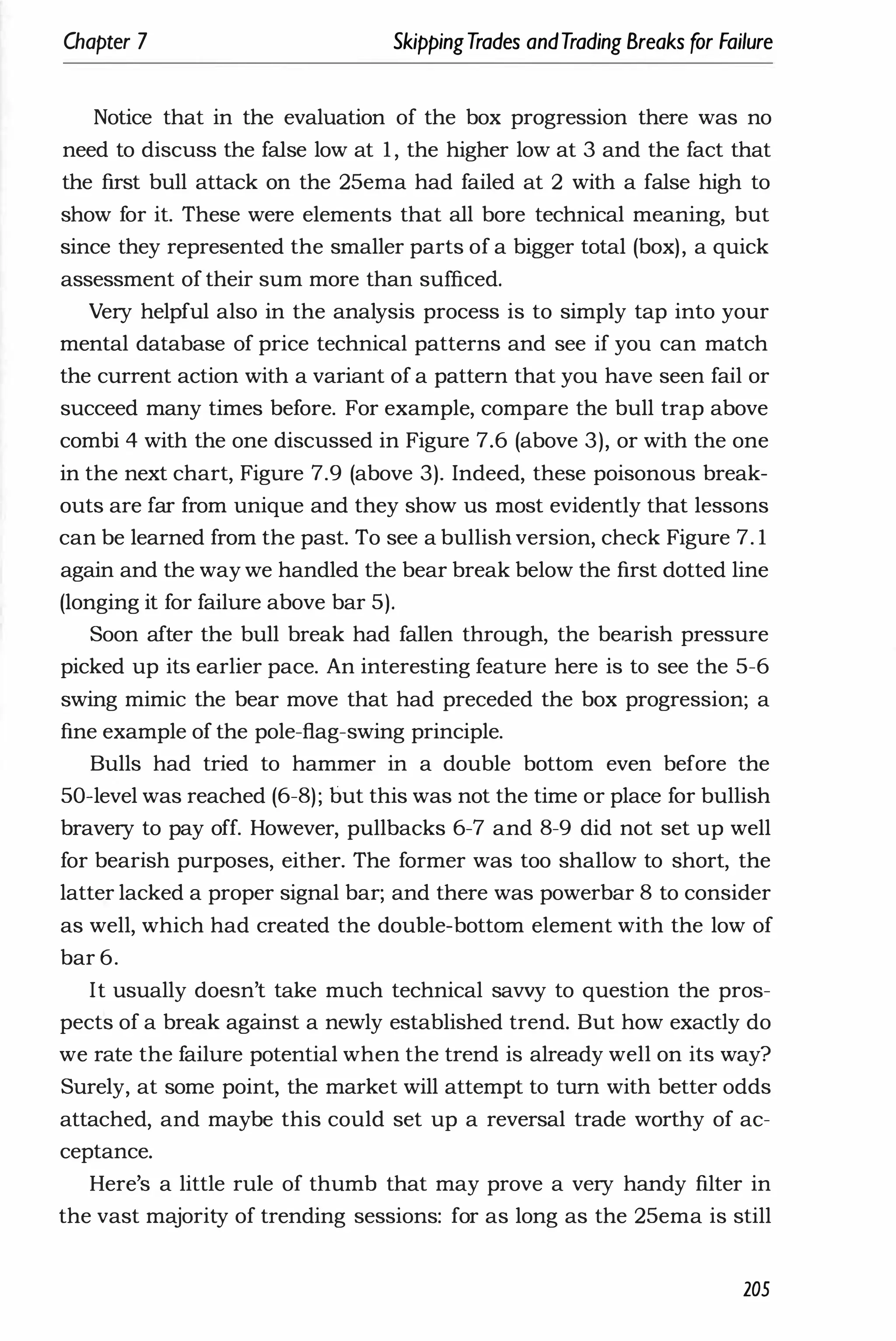 Chapter 7 SkippingTrades andTrading Breaks for Failure
Notice that in the evaluation of the box progression there was no
need to discuss the false low at 1 , the higher low at 3 and the fact that
the first bull attack on the 25ema had failed at 2 with a false high to
show for it. These were elements that all bore technical meaning, but
since they represented the smaller parts of a bigger total (box), a quick
assessment of their sum more than sufficed.
Very helpful also in the analysis process is to simply tap into your
mental database of price technical patterns and see if you can match
the current action with a variant of a pattern that you have seen fail or
succeed many times before. For example, compare the bull trap above
combi 4 with the one discussed in Figure 7.6 (above 3), or with the one
in the next chart, Figure 7.9 (above 3). Indeed, these poisonous break­
outs are far from unique and they show us most evidently that lessons
can be learned from the past. To see a bullish version, check Figure 7. 1
again and the way we handled the bear break below the first dotted line
(longing it for failure above bar 5).
Soon after the bull break had fallen through, the bearish pressure
picked up its earlier pace. An interesting feature here is to see the 5-6
swing mimic the bear move that had preceded the box progression; a
fine example of the pole-flag-swing principle.
Bulls had tried to hammer in a double bottom even before the
50-level was reached (6-8); but this was not the time or place for bullish
bravery to pay off. However, pullbacks 6-7 and 8-9 did not set up well
for bearish purposes, either. The former was too shallow to short, the
latter lacked a proper signal bar; and there was powerbar 8 to consider
as well, which had created the double-bottom element with the low of
bar 6.
It usually doesn't take much technical savvy to question the pros­
pects of a break against a newly established trend. But how exactly do
we rate the failure potential when the trend is already well on its way?
Surely, at some point, the market will attempt to turn with better odds
attached, and maybe this could set up a reversal trade worthy of ac­
ceptance.
Here's a little rule of thumb that may prove a very handy filter in
the vast majority of trending sessions: for as long as the 25ema is still
205
 