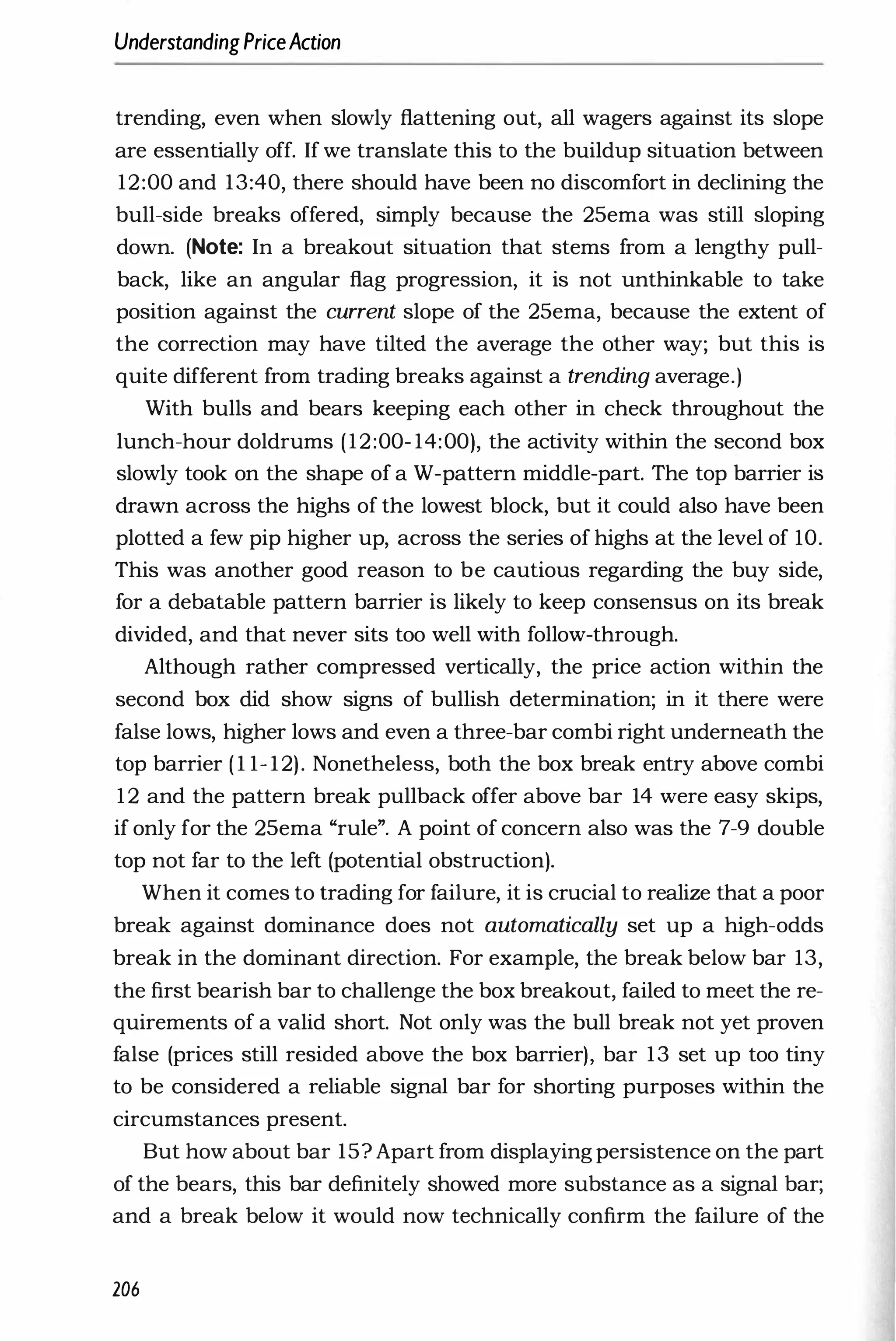 UnderstandingPriceAction
trending, even when slowly flattening out, all wagers against its slope
are essentially off. If we translate this to the buildup situation between
12:00 and 13:40, there should have been no discomfort in declining the
bull-side breaks offered, simply because the 25ema was still sloping
down. (Note: In a breakout situation that stems from a lengthy pull­
back, like an angular flag progression, it is not unthinkable to take
position against the current slope of the 25ema, because the extent of
the correction may have tilted the average the other way; but this is
quite different from trading breaks against a trending average.)
With bulls and bears keeping each other in check throughout the
lunch-hour doldrums (12:00- 14:00), the activity within the second box
slowly took on the shape of a W-pattern middle-part. The top barrier is
drawn across the highs of the lowest block, but it could also have been
plotted a few pip higher up, across the series of highs at the level of 10.
This was another good reason to be cautious regarding the buy side,
for a debatable pattern barrier is likely to keep consensus on its break
divided, and that never sits too well with follow-through.
Although rather compressed vertically, the price action within the
second box did show signs of bullish determination; in it there were
false lows, higher lows and even a three-bar combi right underneath the
top barrier ( 1 1- 12). Nonetheless, both the box break entry above combi
12 and the pattern break pullback offer above bar 14 were easy skips,
if only for the 25ema "rule". A point of concern also was the 7-9 double
top not far to the left (potential obstruction).
When it comes to trading for failure, it is crucial to realize that a poor
break against dominance does not automatically set up a high-odds
break in the dominant direction. For example, the break below bar 13,
the first bearish bar to challenge the box breakout, failed to meet the re­
quirements of a valid short. Not only was the bull break not yet proven
false (prices still resided above the box barrier), bar 13 set up too tiny
to be considered a reliable signal bar for shorting purposes within the
circumstances present.
But how about bar 15? Apart from displaying persistence on the part
of the bears, this bar definitely showed more substance as a signal bar;
and a break below it would now technically confirm the failure of the
206
 