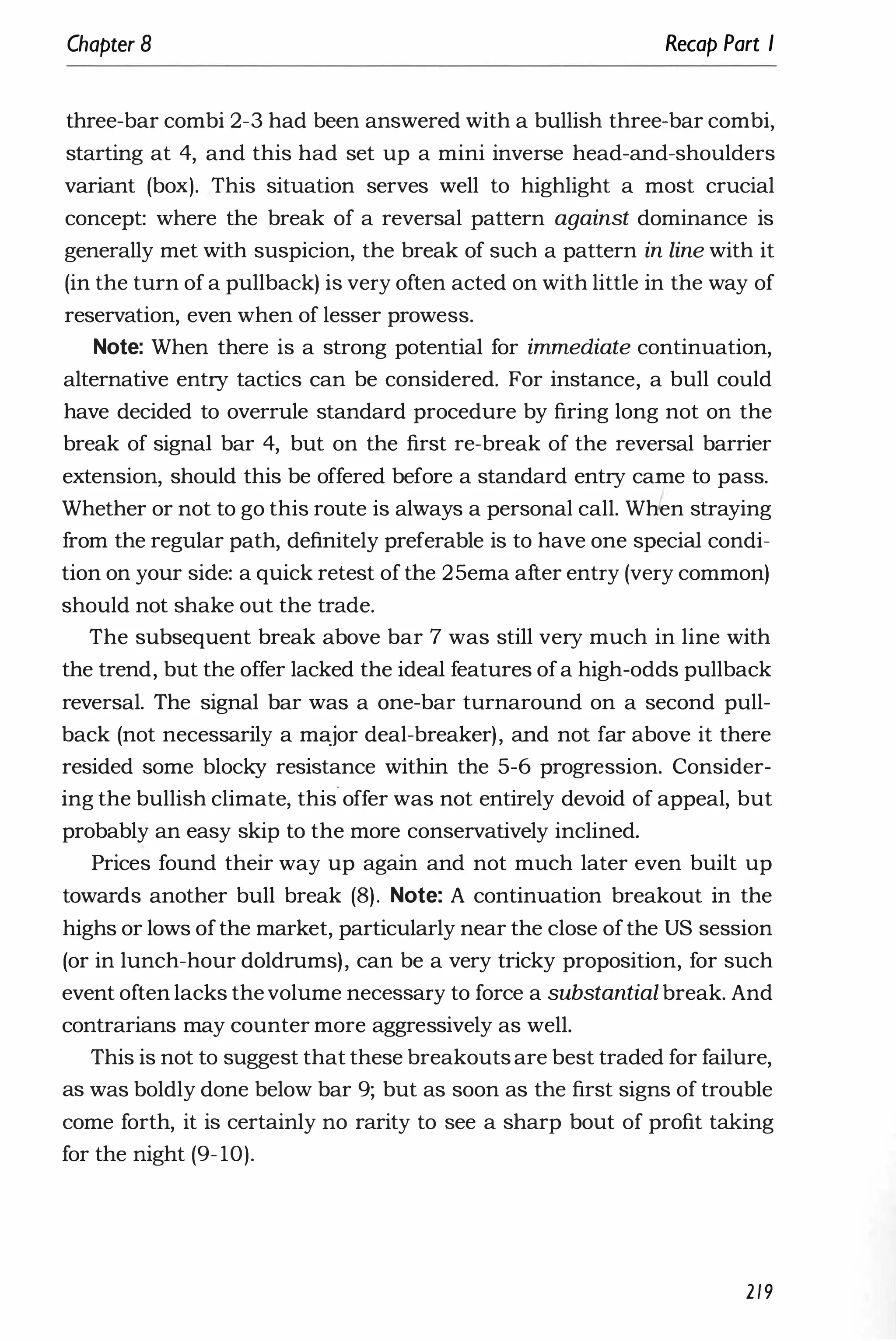 Chapter 8 Recap Part I
three-bar combi 2-3 had been answered with a bullish three-bar combi,
starting at 4, and this had set up a mini inverse head-and-shoulders
variant (box). This situation serves well to highlight a most crucial
concept: where the break of a reversal pattern against dominance is
generally met with suspicion, the break of such a pattern in line with it
(in the turn of a pullback) is very often acted on with little in the way of
reservation, even when of lesser prowess.
Note: When there is a strong potential for immediate continuation,
alternative entry tactics can be considered. For instance, a bull could
have decided to overrule standard procedure by firing long not on the
break of signal bar 4, but on the first re-break of the reversal barrier
extension, should this be offered before a standard entry came to pass.
Whether or not to go this route is always a personal call. WWen straying
from the regular path, definitely preferable is to have one special condi­
tion on your side: a quick retest of the 25ema after entry (very common)
should not shake out the trade.
The subsequent break above bar 7 was still very much in line with
the trend, but the offer lacked the ideal features ofa high-odds pullback
reversal. The signal bar was a one-bar turnaround on a second pull­
back (not necessarily a major deal-breaker), and not far above it there
resided some blocky resistance within the 5-6 progression. Consider­
ing the bullish climate, this offer was not entirely devoid of appeal, but
probably an easy skip to the more conservatively inclined.
Prices found their way up again and not much later even built up
towards another bull break (8). Note: A continuation breakout in the
highs or lows ofthe market, particularly near the close ofthe US session
(or in lunch-hour doldrums), can be a very tricky proposition, for such
event often lacks thevolume necessary to force a substantial break. And
contrarians may counter more aggressively as well.
This is not to suggest that these breakouts are best traded for failure,
as was boldly done below bar 9; but as soon as the first signs of trouble
come forth, it is certainly no rarity to see a sharp bout of profit taking
for the night (9- 10).
2/9
 