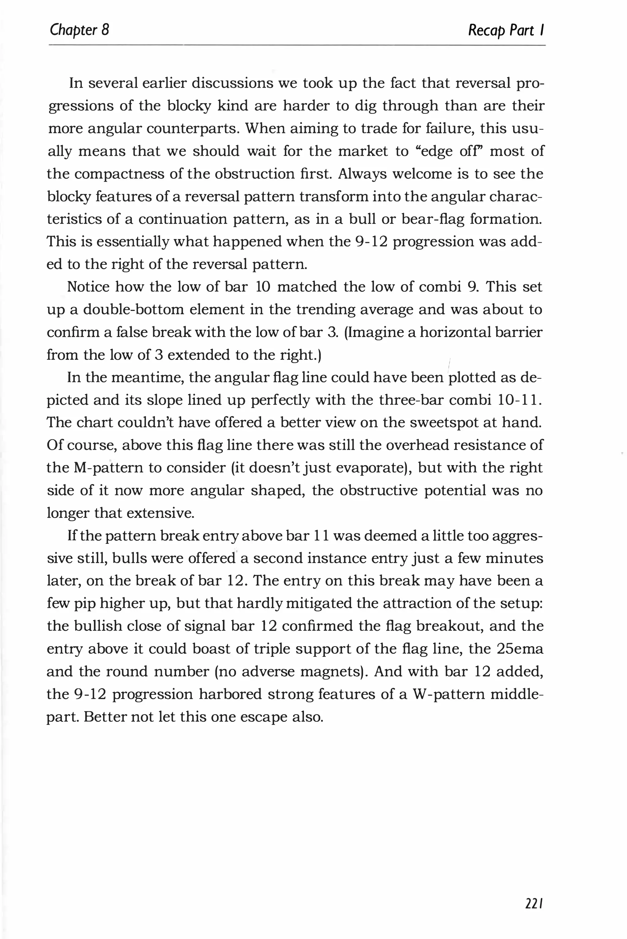 Chapter 8 Recap Part I
In several earlier discussions we took up the fact that reversal pro­
gressions of the blocky kind are harder to dig through than are their
more angular counterparts. When aiming to trade for failure, this usu­
ally means that we should wait for the market to "edge off' most of
the compactness of the obstruction first. Always welcome is to see the
blocky features of a reversal pattern transform into the angular charac­
teristics of a continuation pattern, as in a bull or bear-flag formation.
This is essentially what happened when the 9- 12 progression was add­
ed to the right of the reversal pattern.
Notice how the low of bar 10 matched the low of combi 9. This set
up a double-bottom element in the trending average and was about to
confirm a false break with the low ofbar 3. (Imagine a horizontal barrier
from the low of 3 extended to the right.)
I
In the meantime, the angular flag line could have been plotted as de­
picted and its slope lined up perfectly with the three-bar combi 1O- 1 l .
The chart couldn't have offered a better view on the sweetspot at hand.
Of course, above this flag line there was still the overhead resistance of
the M-pattern to consider (it doesn't just evaporate), but with the right
side of it now more angular shaped, the obstructive potential was no
longer that extensive.
Ifthe pattern break entry above bar 1 1 was deemed a little too aggres­
sive still, bulls were offered a second instance entry just a few minutes
later, on the break of bar 12. The entry on this break may have been a
few pip higher up, but that hardly mitigated the attraction of the setup:
the bullish close of signal bar 12 confirmed the flag breakout, and the
entry above it could boast of triple support of the flag line, the 25ema
and the round number (no adverse magnets). And with bar 12 added,
the 9-12 progression harbored strong features of a W-pattern middle­
part. Better not let this one escape also.
221
 