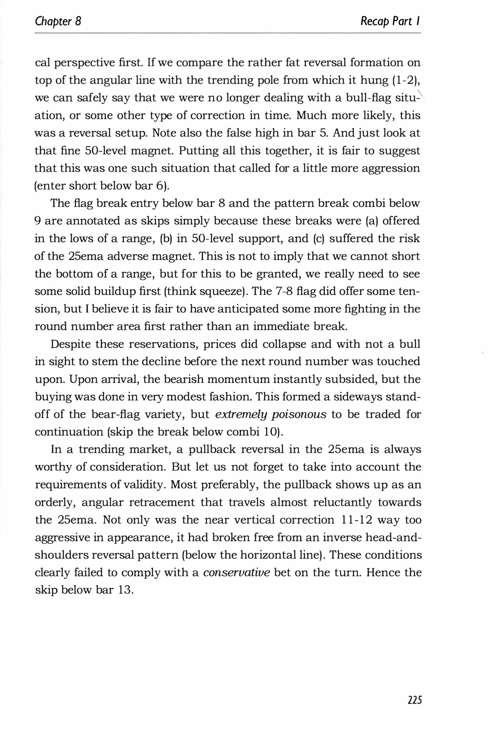 Chapter 8 Recap Part I
cal perspective first. If we compare the rather fat reversal formation on
top of the angular line with the trending pole from which it hung (1-2),
we can safely say that we were no longer dealing with a bull-flag situ.
ation, or some other type of correction in time. Much more likely, this
was a reversal setup. Note also the false high in bar 5. And just look at
that fine 50-level magnet. Putting all this together, it is fair to suggest
that this was one such situation that called for a little more aggression
(enter short below bar 6).
The flag break entry below bar 8 and the pattern break combi below
9 are annotated as skips simply because these breaks were (a) offered
in the lows of a range, (b) in 50-level support, and (c) suffered the risk
of the 25ema adverse magnet. This is not to imply that we cannot short
the bottom of a range, but for this to be granted, we really need to see
some solid buildup first (think squeeze). The 7-8 flag did offer some ten­
sion, but I believe it is fair to have anticipated some more fighting in the
round number area first rather than an immediate break.
Despite these reservations, prices did collapse and with not a bull
in sight to stem the decline before the next round number was touched
upon. Upon arrival, the bearish momentum instantly subsided, but the
buying was done in very modest fashion. This formed a sideways stand­
off of the bear-flag variety, but extremely poisonous to be traded for
continuation (skip the break below combi 10).
In a trending market, a pullback reversal in the 25ema is always
worthy of consideration. But let us not forget to take into account the
requirements of validity. Most preferably, the pullback shows up as an
orderly, angular retracement that travels almost reluctantly towards
the 25ema. Not only was the near vertical correction 1 1-12 way too
aggressive in appearance, it had broken free from an inverse head-and­
shoulders reversal pattern (below the horizontal line). These conditions
clearly failed to comply with a conservative bet on the turn. Hence the
skip below bar 13.
225
 