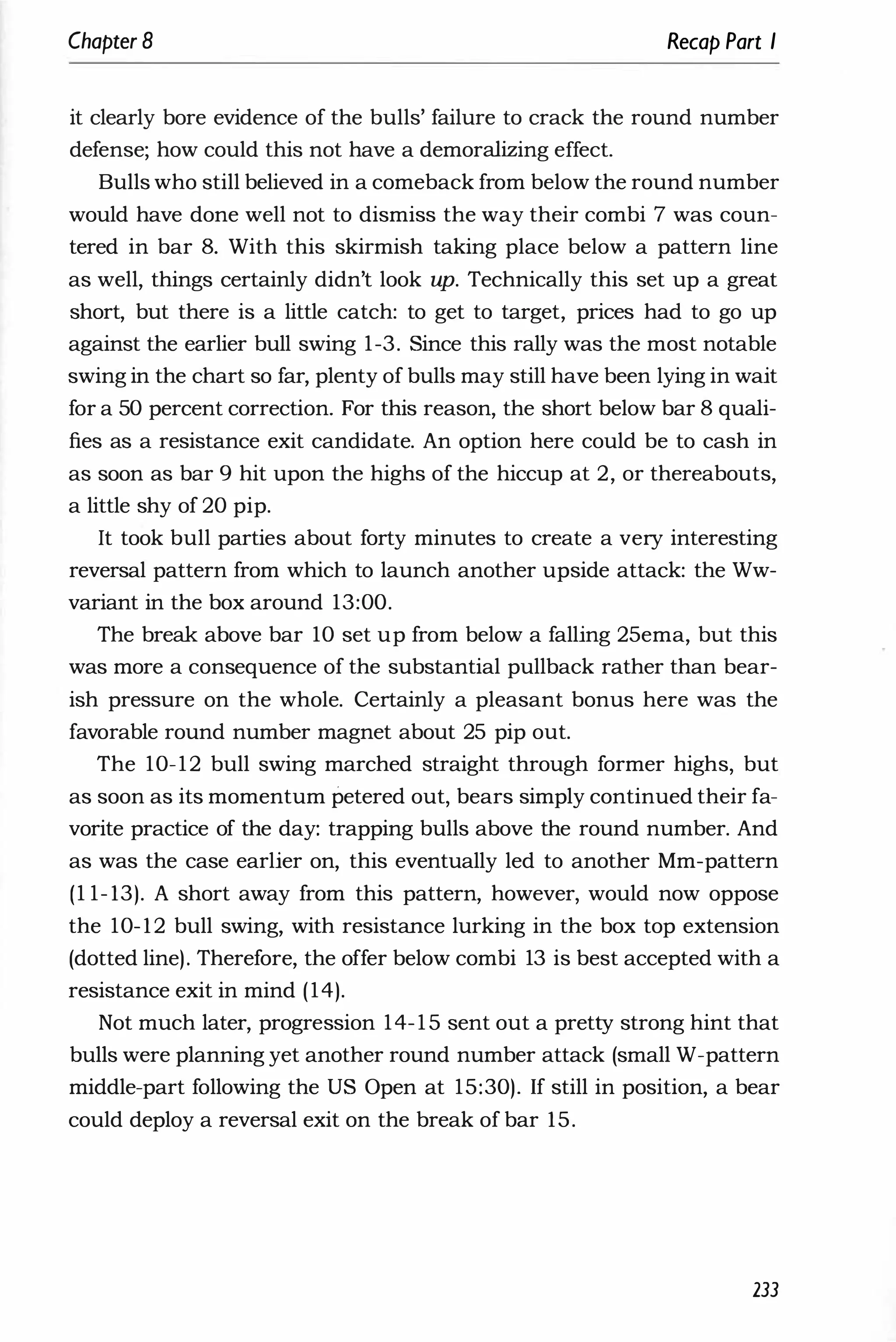 Chapter 8 Recap Part I
it clearly bore evidence of the bulls' failure to crack the round number
defense; how could this not have a demoralizing effect.
Bulls who still believed in a comeback from below the round number
would have done well not to dismiss the way their combi 7 was coun­
tered in bar 8. With this skirmish taking place below a pattern line
as well, things certainly didn't look up. Technically this set up a great
short, but there is a little catch: to get to target, prices had to go up
against the earlier bull swing 1-3. Since this rally was the most notable
swing in the chart so far, plenty of bulls may still have been lying in wait
for a 50 percent correction. For this reason, the short below bar 8 quali­
fies as a resistance exit candidate. An option here could be to cash in
as soon as bar 9 hit upon the highs of the hiccup at 2, or thereabouts,
a little shy of 20 pip.
It took bull parties about forty minutes to create a very interesting
reversal pattern from which to launch another upside attack: the Ww­
variant in the box around 13:00.
The break above bar 10 set up from below a falling 25ema, but this
was more a consequence of the substantial pullback rather than bear­
ish pressure on the whole. Certainly a pleasant bonus here was the
favorable round number magnet about 25 pip out.
The 10-12 bull swing marched straight through former highs, but
as soon as its momentum Petered out, bears simply continued their fa­
vorite practice of the day: trapping bulls above the round number. And
as was the case earlier on, this eventually led to another Mm-pattern
(1 1- 13). A short away from this pattern, however, would now oppose
the 10-12 bull swing, with resistance lurking in the box top extension
(dotted line). Therefore, the offer below combi 13 is best accepted with a
resistance exit in mind (14).
Not much later, progression 14-15 sent out a pretty strong hint that
bulls were planning yet another round number attack (small W-pattern
middle-part following the US Open at 15:30). If still in position, a bear
could deploy a reversal exit on the break of bar 15.
233
 
