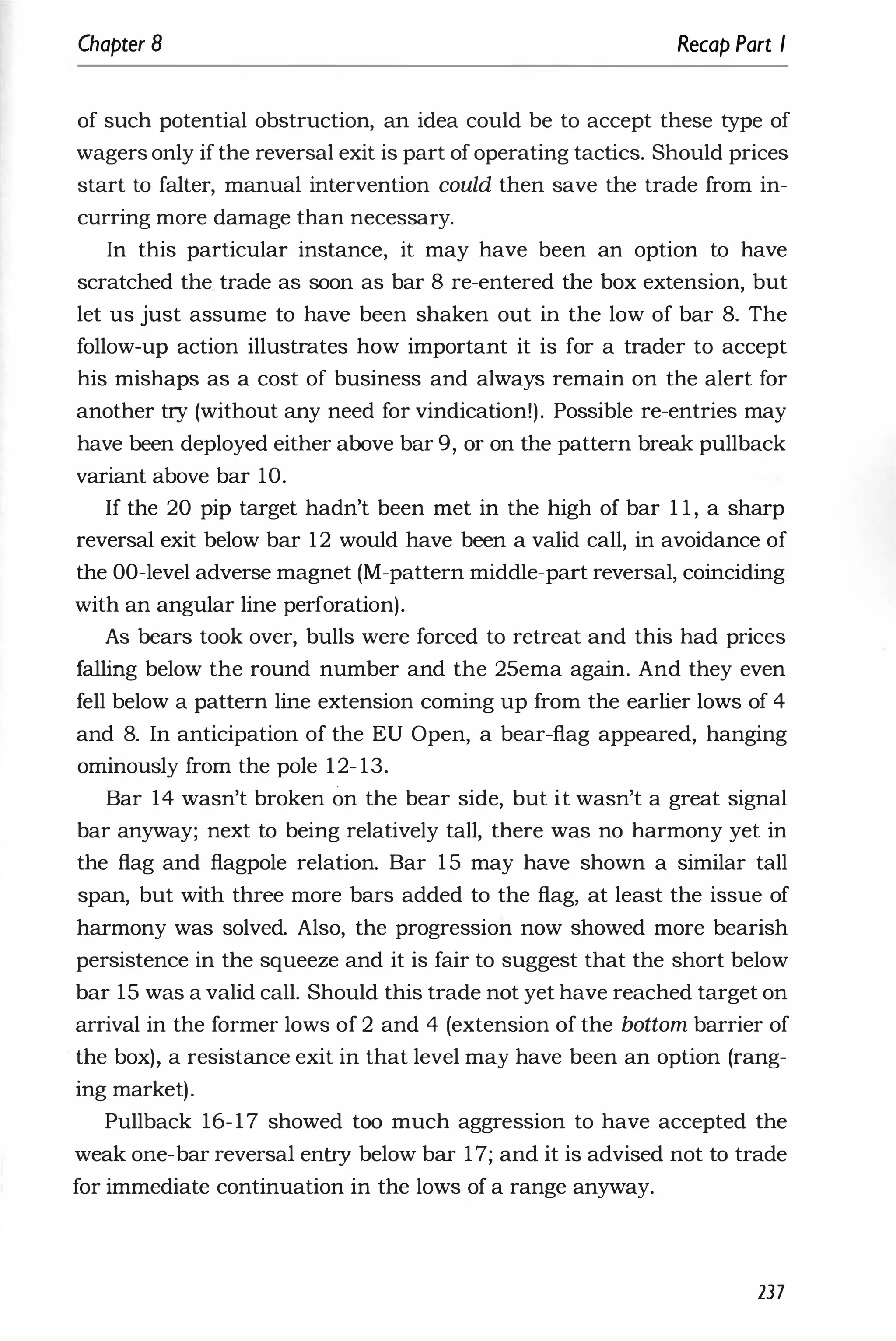 Chapter 8 Recap Part I
of such potential obstruction, an idea could be to accept these type of
wagers only if the reversal exit is part of operating tactics. Should prices
start to falter, manual intervention could then save the trade from in­
curring more damage than necessary.
In this particular instance, it may have been an option to have
scratched the trade as soon as bar 8 re-entered the box extension, but
let us just assume to have been shaken out in the low of bar 8. The
follow-up action illustrates how important it is for a trader to accept
his mishaps as a cost of business and always remain on the alert for
another try (without any need for vindication!). Possible re-entries may
have been deployed either above bar 9, or on the pattern break pullback
variant above bar 10.
If the 20 pip target hadn't been met in the high of bar 1 1 , a sharp
reversal exit below bar 12 would have been a valid call, in avoidance of
the DO-level adverse magnet (M-pattern middle-part reversal, coinciding
with an angular line perforation).
As bears took over, bulls were forced to retreat and this had prices
falling below the round number and the 25ema again. And they even
fell below a pattern line extension coming up from the earlier lows of 4
and 8. In anticipation of the EU Open, a bear-flag appeared, hanging
ominously from the pole 12- 13.
Bar 14 wasn't broken on the bear side, but it wasn't a great signal
bar anyway; next to being relatively tall, there was no harmony yet in
the flag and flagpole relation. Bar 1 5 may have shown a similar tall
span, but with three more bars added to the flag, at least the issue of
harmony was solved. Also, the progression now showed more bearish
persistence in the squeeze and it is fair to suggest that the short below
bar 15 was a valid call. Should this trade not yet have reached target on
arrival in the former lows of 2 and 4 (extension of the bottom barrier of
the box), a resistance exit in that level may have been an option (rang­
ing market).
Pullback 16-17 showed too much aggression to have accepted the
weak one-bar reversal entry below bar 17; and it is advised not to trade
for immediate continuation in the lows of a range anyway.
237
 