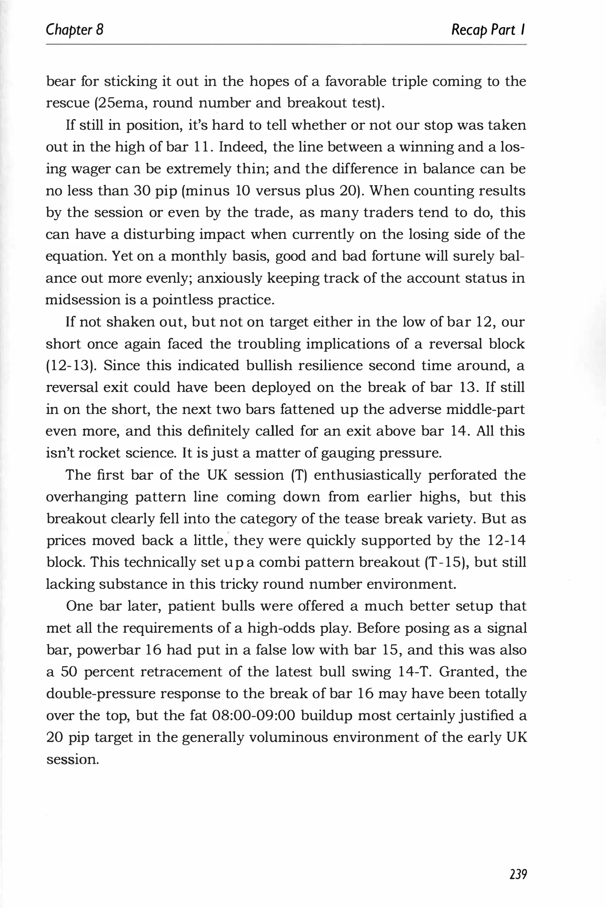 Chapter 8 Recap Part I
bear for sticking it out in the hopes of a favorable triple coming to the
rescue (25ema, round number and breakout test).
If still in position, it's hard to tell whether or not our stop was taken
out in the high of bar 1 1 . Indeed, the line between a winning and a los­
ing wager can be extremely thin; and the difference in balance can be
no less than 30 pip (minus 10 versus plus 20). When counting results
by the session or even by the trade, as many traders tend to do, this
can have a disturbing impact when currently on the losing side of the
equation. Yet on a monthly basis, good and bad fortune will surely bal­
ance out more evenly; anxiously keeping track of the account status in
midsession is a pointless practice.
If not shaken out, but not on target either in the low of bar 12, our
short once again faced the troubling implications of a reversal block
(12- 13). Since this indicated bullish resilience second time around, a
reversal exit could have been deployed on the break of bar 13. If still
in on the short, the next two bars fattened up the adverse middle-part
even more, and this definitely called for an exit above bar 14. All this
isn't rocket science. It is just a matter of gauging pressure.
The first bar of the UK session (T) enthusiastically perforated the
overhanging pattern line coming down from earlier highs, but this
breakout clearly fell into the category of the tease break variety. But as
prices moved back a little, they were quickly supported by the 12-14
block. This technically set up a combi pattern breakout (T- 15), but still
lacking substance in this tricky round number environment.
One bar later, patient bulls were offered a much better setup that
met all the requirements of a high-odds play. Before posing as a signal
bar, powerbar 16 had put in a false low with bar 15, and this was also
a 50 percent retracement of the latest bull swing 14-T. Granted, the
double-pressure response to the break of bar 16 may have been totally
over the top, but the fat 08:00-09:00 buildup most certainly justified a
20 pip target in the generally voluminous environment of the early UK
seSSIOn.
239
 
