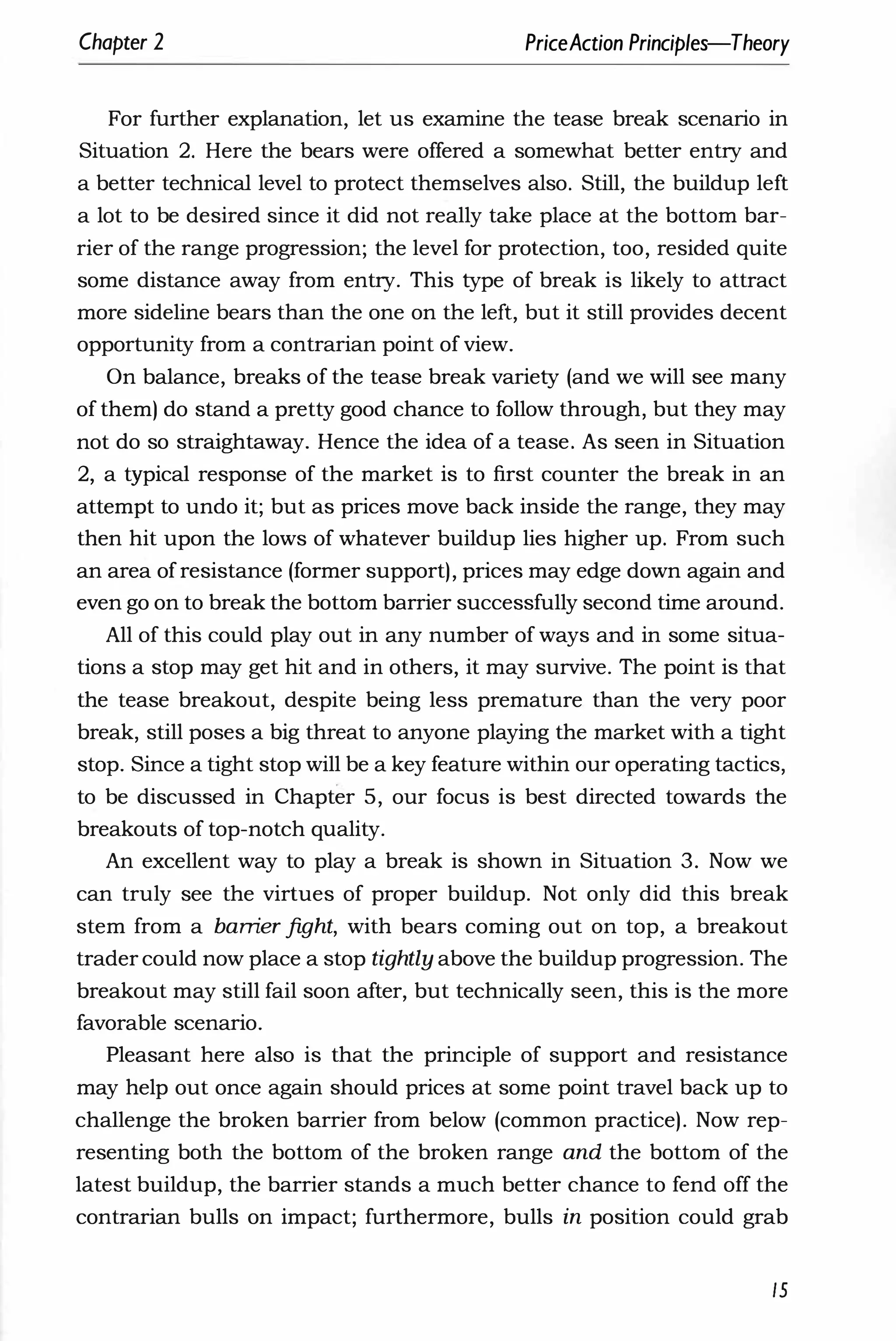 Chapter 2 PriceAction Principles-Theory
For further explanation, let us examine the tease break scenario in
Situation 2. Here the bears were offered a somewhat better entry and
a better technical level to protect themselves also. Still, the buildup left
a lot to be desired since it did not really take place at the bottom bar­
rier of the range progression; the level for protection, too, resided quite
some distance away from entry. This type of break is likely to attract
more sideline bears than the one on the left, but it still provides decent
opportunity from a contrarian point of view.
On balance, breaks of the tease break variety (and we will see many
of them) do stand a pretty good chance to follow through, but they may
not do so straightaway. Hence the idea of a tease. As seen in Situation
2, a typical response of the market is to first counter the break in an
attempt to undo it; but as prices move back inside the range, they may
then hit upon the lows of whatever buildup lies higher up. From such
an area of resistance (former support), prices may edge down again and
even go on to break the bottom barrier successfully second time around.
All of this could play out in any number of ways and in some situa­
tions a stop may get hit and in others, it may survive. The point is that
the tease breakout, despite being less premature than the very poor
break, still poses a big threat to anyone playing the market with a tight
stop. Since a tight stop will be a key feature within our operating tactics,
to be discussed in Chapter 5, our focus is best directed towards the
breakouts of top-notch qUality.
An excellent way to play a break is shown in Situation 3. Now we
can truly see the virtues of proper buildup. Not only did this break
stem from a bamer fight, with bears coming out on top, a breakout
trader could now place a stop tightly above the buildup progression. The
breakout may still fail soon after, but technically seen, this is the more
favorable scenario.
Pleasant here also is that the principle of support and resistance
may help out once again should prices at some point travel back up to
challenge the broken barrier from below (common practice). Now rep­
resenting both the bottom of the broken range and the bottom of the
latest buildup, the barrier stands a much better chance to fend off the
contrarian bulls on impact; furthermore, bulls in position could grab
15
 