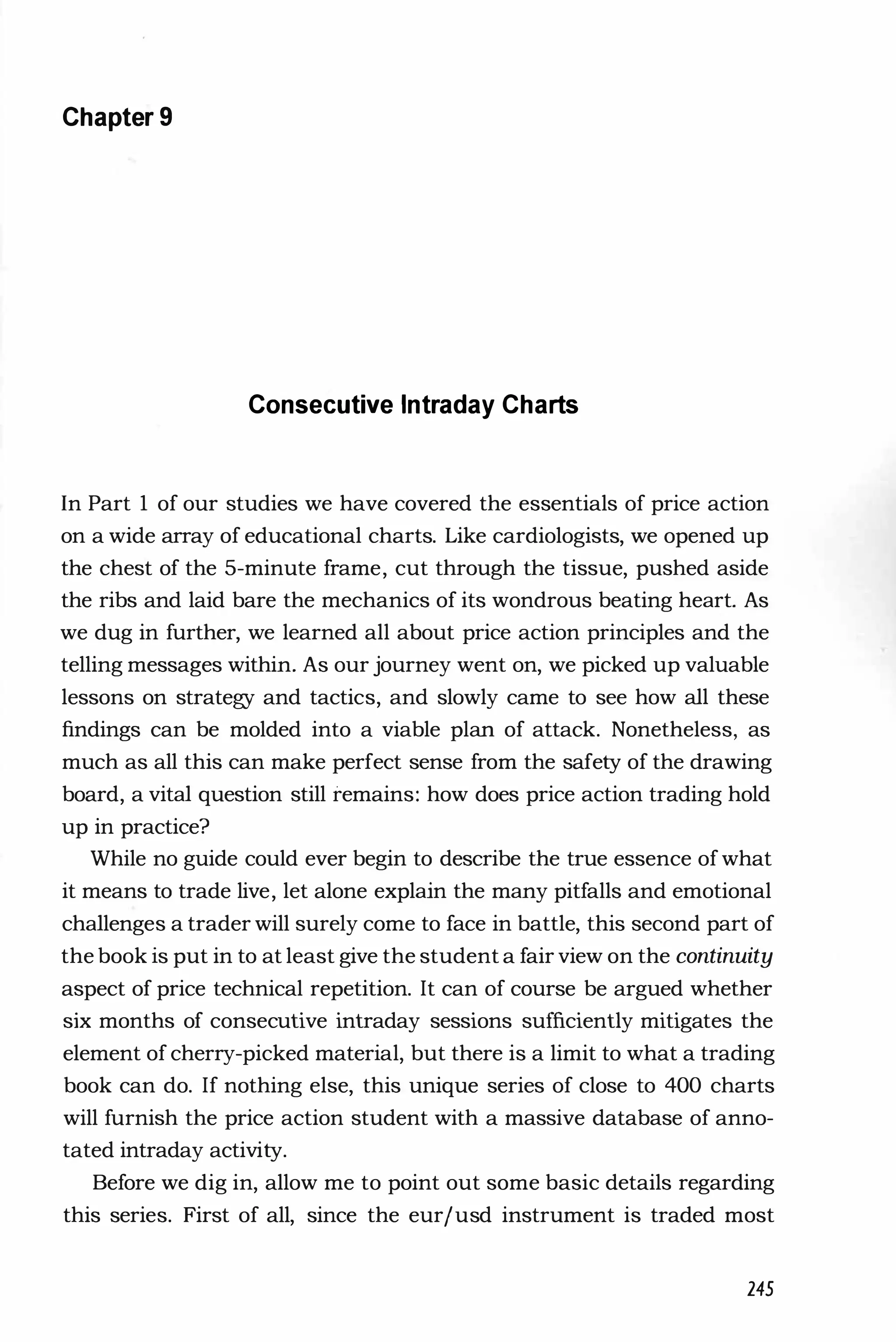 Chapter 9
Consecutive Intraday Charts
In Part 1 of our studies we have covered the essentials of price action
on a wide array of educational charts. Like cardiologists, we opened up
the chest of the 5-minute frame, cut through the tissue, pushed aside
the ribs and laid bare the mechanics of its wondrous beating heart. As
we dug in further, we learned all about price action principles and the
telling messages within. As our journey went on, we picked up valuable
lessons on strategy and tactics, and slowly came to see how all these
findings can be molded into a viable plan of attack. Nonetheless, as
much as all this can make perfect sense from the safety of the drawing
board, a vital question still remains: how does price action trading hold
up in practice?
While no guide could ever begin to describe the true essence ofwhat
it means to trade live, let alone explain the many pitfalls and emotional
challenges a trader will surely come to face in battle, this second part of
the book is put in to at least give the student a fair view on the continuity
aspect of price technical repetition. It can of course be argued whether
six months of consecutive intraday sessions sufficiently mitigates the
element of cherry-picked material, but there is a limit to what a trading
book can do. If nothing else, this unique series of close to 400 charts
will furnish the price action student with a massive database of anno­
tated intraday activity.
Before we dig in, allow me to point out some basic details regarding
this series. First of all, since the eurjusd instrument is traded most
245
 