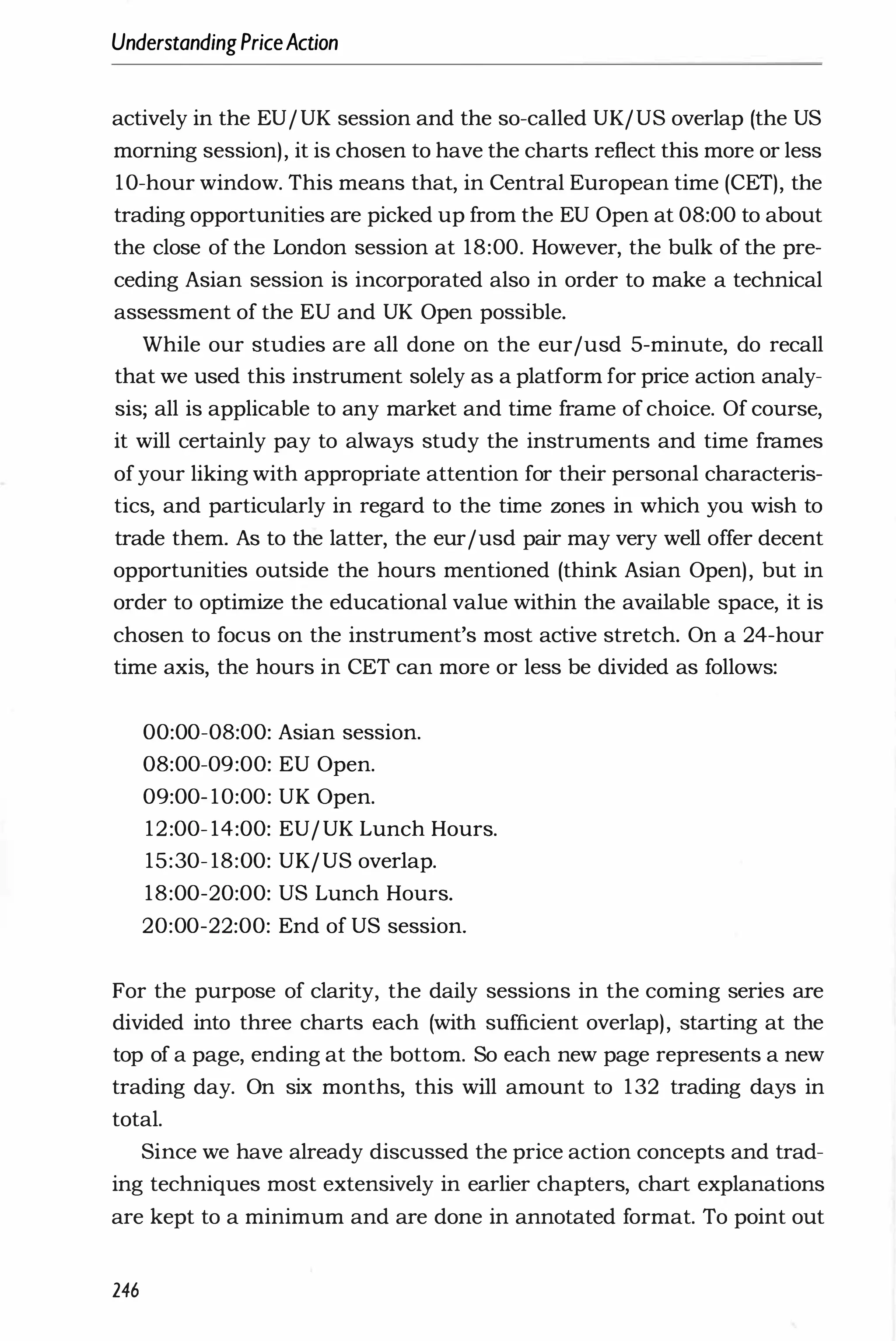 UnderstandingPriceAction
actively in the EU/UK session and the so-called UK/US overlap (the US
morning session), it is chosen to have the charts reflect this more or less
10-hour window. This means that, in Central European time (CET), the
trading opportunities are picked up from the EU Open at 08:00 to about
the close of the London session at 18:00. However, the bulk of the pre­
ceding Asian session is incorporated also in order to make a technical
assessment of the EU and UK Open possible.
While our studies are all done on the eur/usd 5-minute, do recall
that we used this instrument solely as a platform for price action analy­
sis; all is applicable to any market and time frame of choice. Of course,
it will certainly pay to always study the instruments and time frames
ofyour liking with appropriate attention for their personal characteris­
tics, and particularly in regard to the time wnes in which you wish to
trade them. As to the latter, the eur/usd pair may very well offer decent
opportunities outside the hours mentioned (think Asian Open), but in
order to optimize the educational value within the available space, it is
chosen to focus on the instrument's most active stretch. On a 24-hour
time axis, the hours in CET can more or less be divided as follows:
00:00-08:00: Asian session.
08:00-09:00: EU Open.
09:00- 10:00: UK Open.
12:00- 14:00: EU/UK Lunch Hours.
15:30- 18:00: UK/US overlap.
18:00-20:00: US Lunch Hours.
20:00-22:00: End of US session.
For the purpose of clarity, the daily sessions in the coming series are
divided into three charts each (with sufficient overlap), starting at the
top of a page, ending at the bottom. So each new page represents a new
trading day. On six months, this will amount to 132 trading days in
total.
Since we have already discussed the price action concepts and trad­
ing techniques most extensively in earlier chapters, chart explanations
are kept to a minimum and are done in annotated format. To point out
246
 