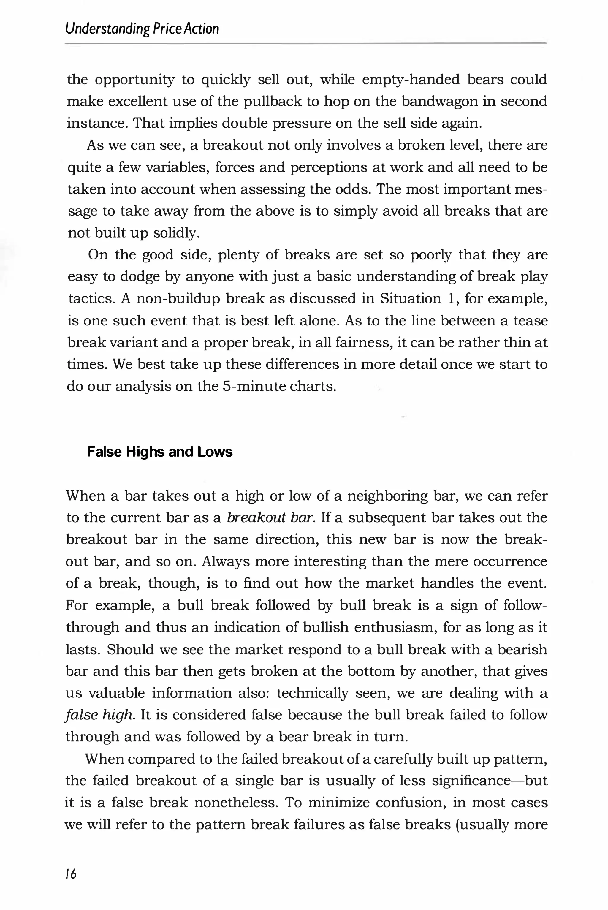 UnderstandingPriceAction
the opportunity to quickly sell out, while empty-handed bears could
make excellent use of the pullback to hop on the bandwagon in second
instance. That implies double pressure on the sell side again.
As we can see, a breakout not only involves a broken level, there are
quite a few variables, forces and perceptions at work and all need to be
taken into account when assessing the odds. The most important mes­
sage to take away from the above is to simply avoid all breaks that are
not built up solidly.
On the good side, plenty of breaks are set so poorly that they are
easy to dodge by anyone with just a basic understanding of break play
tactics. A non-buildup break as discussed in Situation 1, for example,
is one such event that is best left alone. As to the line between a tease
break variant and a proper break, in all fairness, it can be rather thin at
times. We best take up these differences in more detail once we start to
do our analysis on the 5-minute charts.
False Highs and Lows
When a bar takes out a high or low of a neighboring bar, we can refer
to the current bar as a breakout bar. If a subsequent bar takes out the
breakout bar in the same direction, this new bar is now the break­
out bar, and so on. Always more interesting than the mere occurrence
of a break, though, is to find out how the market handles the event.
For example, a bull break followed by bull break is a sign of follow­
through and thus an indication of bullish enthusiasm, for as long as it
lasts. Should we see the market respond to a bull break with a bearish
bar and this bar then gets broken at the bottom by another, that gives
us valuable information also: technically seen, we are dealing with a
f
alse high. It is considered false because the bull break failed to follow
through and was followed by a bear break in turn.
When compared to the failed breakout of a carefully built up pattern,
the failed breakout of a single bar is usually of less significance-but
it is a false break nonetheless. To minimize confusion, in most cases
we will refer to the pattern break failures as false breaks (usually more
16
 