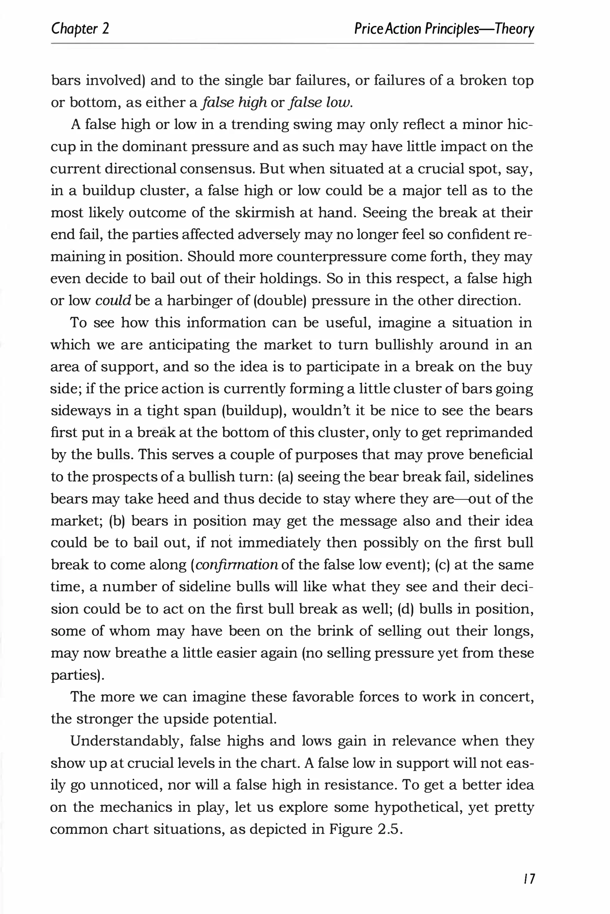 Chapter 2 PriceAction Principles-Theory
bars involved) and to the single bar failures, or failures of a broken top
or bottom, as either a f
alse high or f
alse low.
A false high or low in a trending swing may only reflect a minor hic­
cup in the dominant pressure and as such may have little impact on the
current directional consensus. But when situated at a crucial spot, say,
in a buildup cluster, a false high or low could be a major tell as to the
most likely outcome of the skirmish at hand. Seeing the break at their
end fail, the parties affected adversely may no longer feel so confident re­
maining in position. Should more counterpressure come forth, they may
even decide to bail out of their holdings. So in this respect, a false high
or low could be a harbinger of (double) pressure in the other direction.
To see how this information can be useful, imagine a situation in
which we are anticipating the market to turn bullishly around in an
area of support, and so the idea is to participate in a break on the buy
side; if the price action is currently forming a little cluster of bars going
sideways in a tight span (buildup), wouldn't it be nice to see the bears
first put in a break at the bottom of this cluster, only to get reprimanded
by the bulls. This serves a couple of purposes that may prove beneficial
to the prospects of a bullish turn: (a) seeing the bear break fail, sidelines
bears may take heed and thus decide to stay where they are-out of the
market; (b) bears in position may get the message also and their idea
could be to bail out, if not immediately then possibly on the first bull
break to come along (confinnation of the false low event); (c) at the same
time, a number of sideline bulls will like what they see and their deci­
sion could be to act on the first bull break as well; (d) bulls in position,
some of whom may have been on the brink of selling out their longs,
may now breathe a little easier again (no selling pressure yet from these
parties).
The more we can imagine these favorable forces to work in concert,
the stronger the upside potential.
Understandably, false highs and lows gain in relevance when they
show up at crucial levels in the chart. A false low in support will not eas­
ily go unnoticed, nor will a false high in resistance. To get a better idea
on the mechanics in play, let us explore some hypothetical, yet pretty
common chart situations, as depicted in Figure 2.5.
17
 