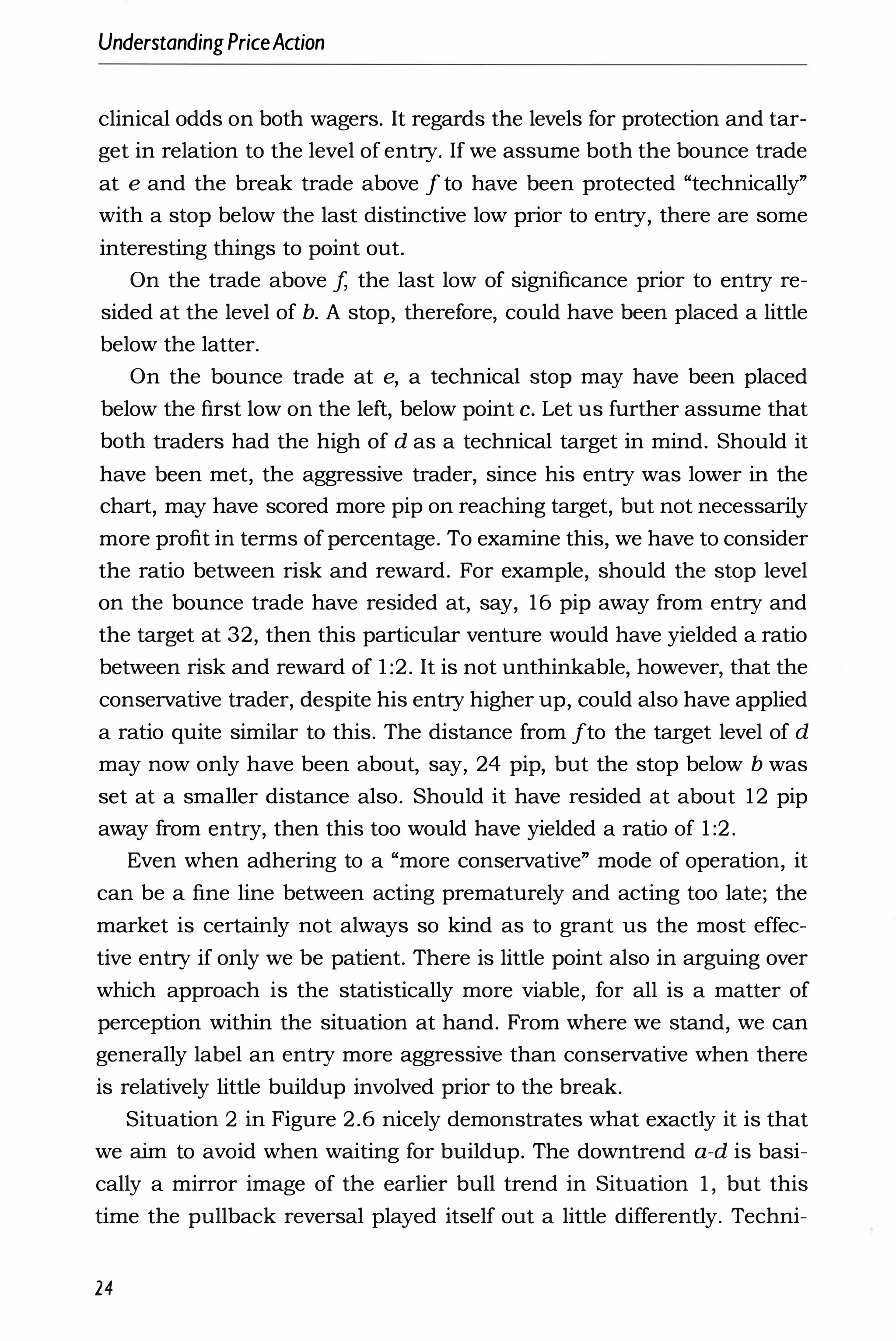 UnderstandingPriceAction
clinical odds on both wagers. It regards the levels for protection and tar­
get in relation to the level of entry. If we assume both the bounce trade
at e and the break trade above I to have been protected "technically"
with a stop below the last distinctive low prior to entry, there are some
interesting things to point out.
On the trade above f, the last low of significance prior to entry re­
sided at the level of b. A stop, therefore, could have been placed a little
below the latter.
On the bounce trade at e, a technical stop may have been placed
below the first low on the left, below point c. Let us further assume that
both traders had the high of d as a technical target in mind. Should it
have been met, the aggressive trader, since his entry was lower in the
chart, may have scored more pip on reaching target, but not necessarily
more profit in terms of percentage. To examine this, we have to consider
the ratio between risk and reward. For example, should the stop level
on the bounce trade have resided at, say, 16 pip away from entry and
the target at 32, then this particular venture would have yielded a ratio
between risk and reward of 1 :2. It is not unthinkable, however, that the
conservative trader, despite his entry higher up, could also have applied
a ratio quite similar to this. The distance from Ito the target level of d
may now only have been about, say, 24 pip, but the stop below b was
set at a smaller distance also. Should it have resided at about 12 pip
away from entry, then this too would have yielded a ratio of 1 :2.
Even when adhering to a "more conservative" mode of operation, it
can be a fine line between acting prematurely and acting too late; the
market is certainly not always so kind as to grant us the most effec­
tive entry if only we be patient. There is little point also in arguing over
which approach is the statistically more viable, for all is a matter of
perception within the situation at hand. From where we stand, we can
generally label an entry more aggressive than conservative when there
is relatively little buildup involved prior to the break.
Situation 2 in Figure 2.6 nicely demonstrates what exactly it is that
we aim to avoid when waiting for buildup. The downtrend a-d is basi­
cally a mirror image of the earlier bull trend in Situation 1 , but this
time the pullback reversal played itself out a little differently. Techni-
24
 