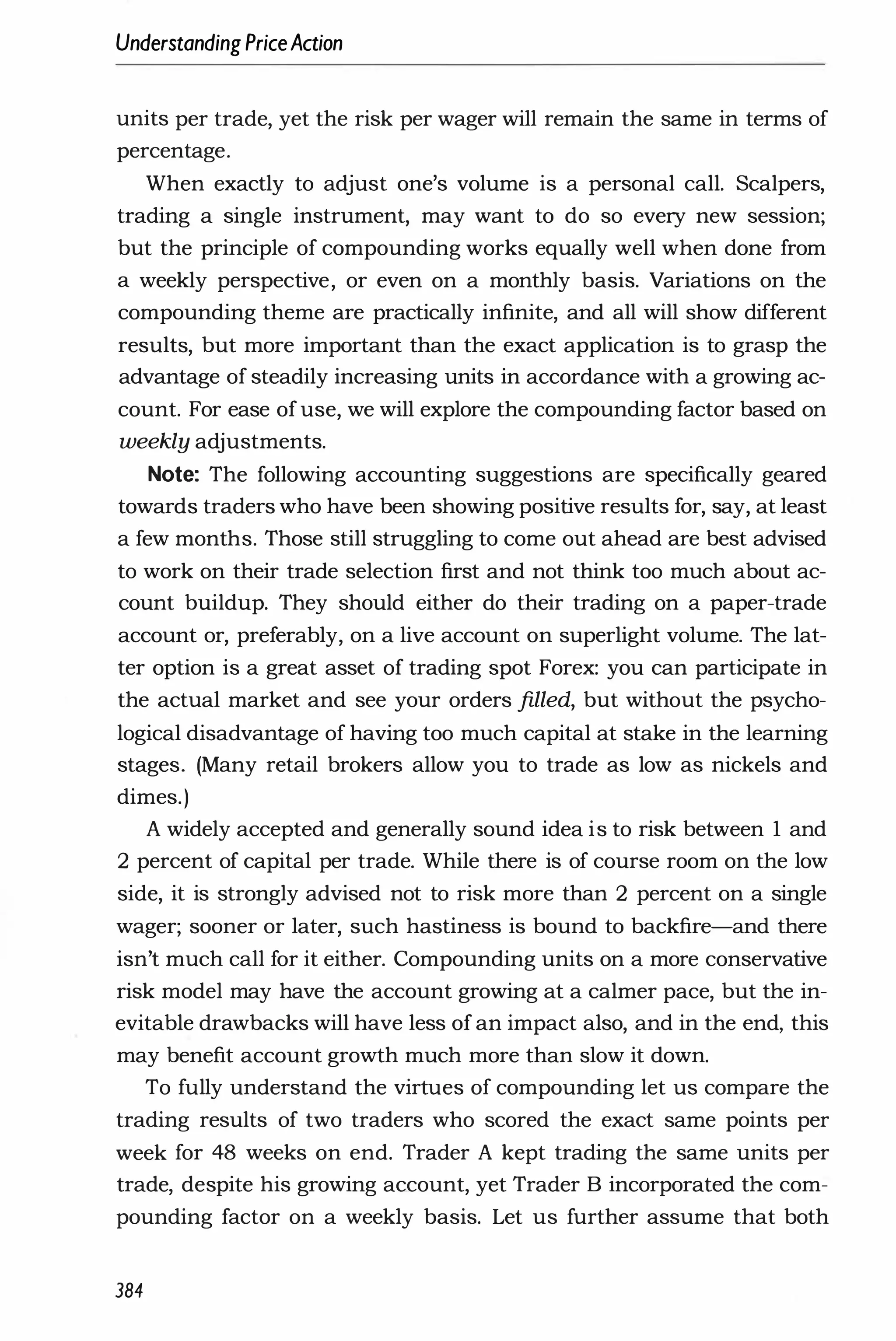 Understanding PriceAction
units per trade, yet the risk per wager will remain the same in terms of
percentage.
When exactly to adjust one's volume is a personal call. Scalpers,
trading a single instrument, may want to do so every new session;
but the principle of compounding works equally well when done from
a weekly perspective, or even on a monthly basis. Variations on the
compounding theme are practically infinite, and all will show different
results, but more important than the exact application is to grasp the
advantage of steadily increasing units in accordance with a growing ac­
count. For ease ofuse, we will explore the compounding factor based on
weekly adjustments.
Note: The following accounting suggestions are specifically geared
towards traders who have been showing positive results for, say, at least
a few months. Those still struggling to come out ahead are best advised
to work on their trade selection first and not think too much about ac­
count buildup. They should either do their trading on a paper-trade
account or, preferably, on a live account on superlight volume. The lat­
ter option is a great asset of trading spot Forex: you can participate in
the actual market and see your orders filled, but without the psycho­
logical disadvantage of having too much capital at stake in the learning
stages. (Many retail brokers allow you to trade as low as nickels and
dimes.)
A widely accepted and generally sound idea is to risk between 1 and
2 percent of capital per trade. While there is of course room on the low
side, it is strongly advised not to risk more than 2 percent on a single
wager; sooner or later, such hastiness is bound to backfire-and there
isn't much call for it either. Compounding units on a more conservative
risk model may have the account growing at a calmer pace, but the in­
evitable drawbacks will have less of an impact also, and in the end, this
may benefit account growth much more than slow it down.
To fully understand the virtues of compounding let us compare the
trading results of two traders who scored the exact same points per
week for 48 weeks on end. Trader A kept trading the same units per
trade, despite his growing account, yet Trader B incorporated the com­
pounding factor on a weekly basis. Let us further assume that both
384
 