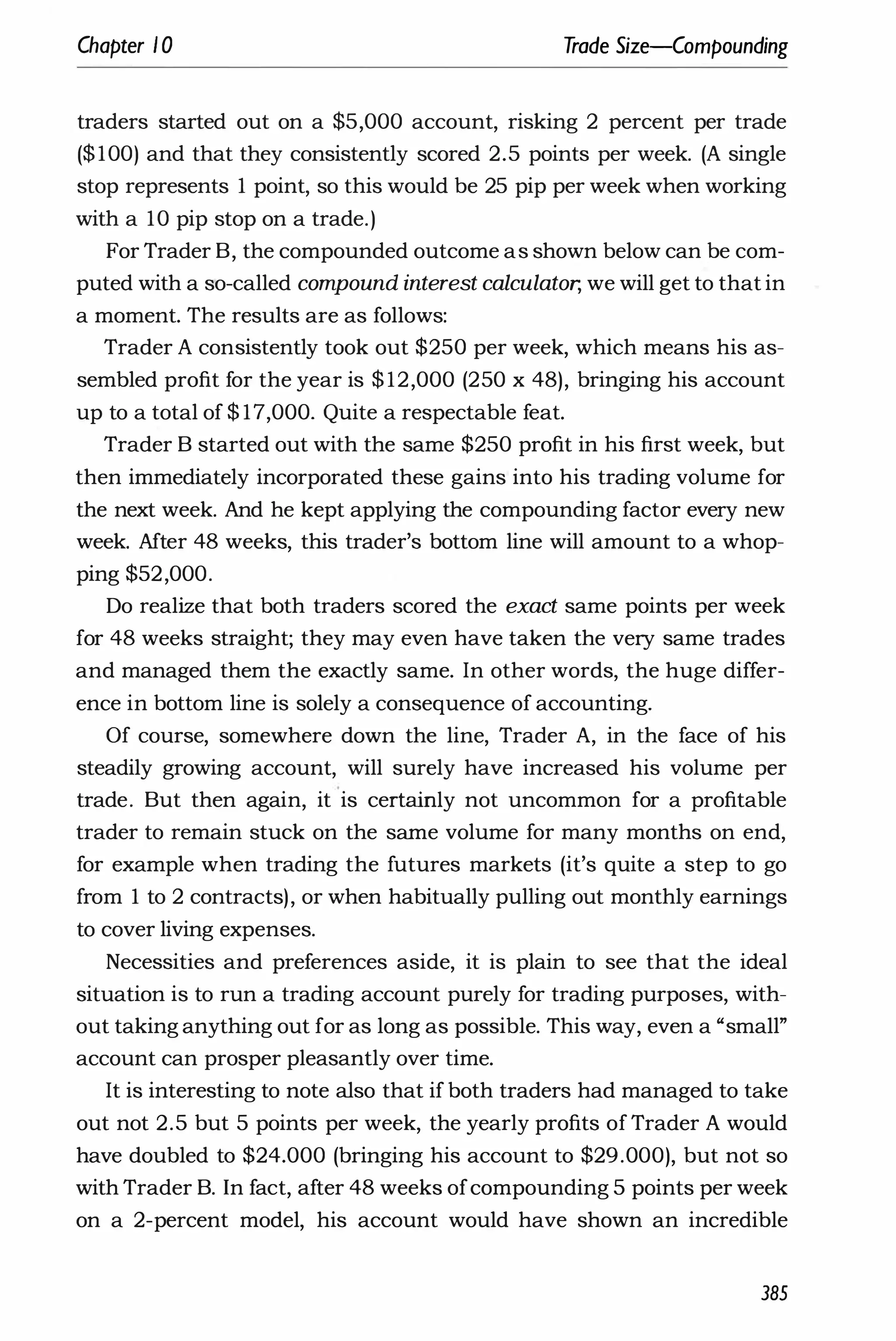 Chapter 1 0 Trade Size-Compounding
traders started out on a $5,000 account, risking 2 percent per trade
($100) and that they consistently scored 2.5 points per week. (A single
stop represents 1 point, so this would be 25 pip per week when working
with a 10 pip stop on a trade.)
For Trader B, the compounded outcome as shown below can be com­
puted with a so-called compound interest calculator, we will get to that in
a moment. The results are as follows:
Trader A consistently took out $250 per week, which means his as­
sembled profit for the year is $ 12,000 (250 x 48), bringing his account
up to a total of $ 17,000. Quite a respectable feat.
Trader B started out with the same $250 profit in his first week, but
then immediately incorporated these gains into his trading volume for
the next week. And he kept applying the compounding factor every new
week. After 48 weeks, this trader's bottom line will amount to a whop­
ping $52,000.
Do realize that both traders scored the exact same points per week
for 48 weeks straight; they may even have taken the very same trades
and managed them the exactly same. In other words, the huge differ­
ence in bottom line is solely a consequence of accounting.
Of course, somewhere down the line, Trader A, in the face of his
steadily growing account, will surely have increased his volume per
trade. But then again, it is certainly not uncommon for a profitable
trader to remain stuck on the same volume for many months on end,
for example when trading the futures markets (it's quite a step to go
from 1 to 2 contracts), or when habitually pulling out monthly earnings
to cover living expenses.
Necessities and preferences aside, it is plain to see that the ideal
situation is to run a trading account purely for trading purposes, with­
out taking anything out for as long as possible. This way, even a "small"
account can prosper pleasantly over time.
It is interesting to note also that if both traders had managed to take
out not 2.5 but 5 points per week, the yearly profits of Trader A would
have doubled to $24.000 (bringing his account to $29.000), but not so
with Trader B. In fact, after 48 weeks ofcompounding 5 points per week
on a 2-percent model, his account would have shown an incredible
385
 