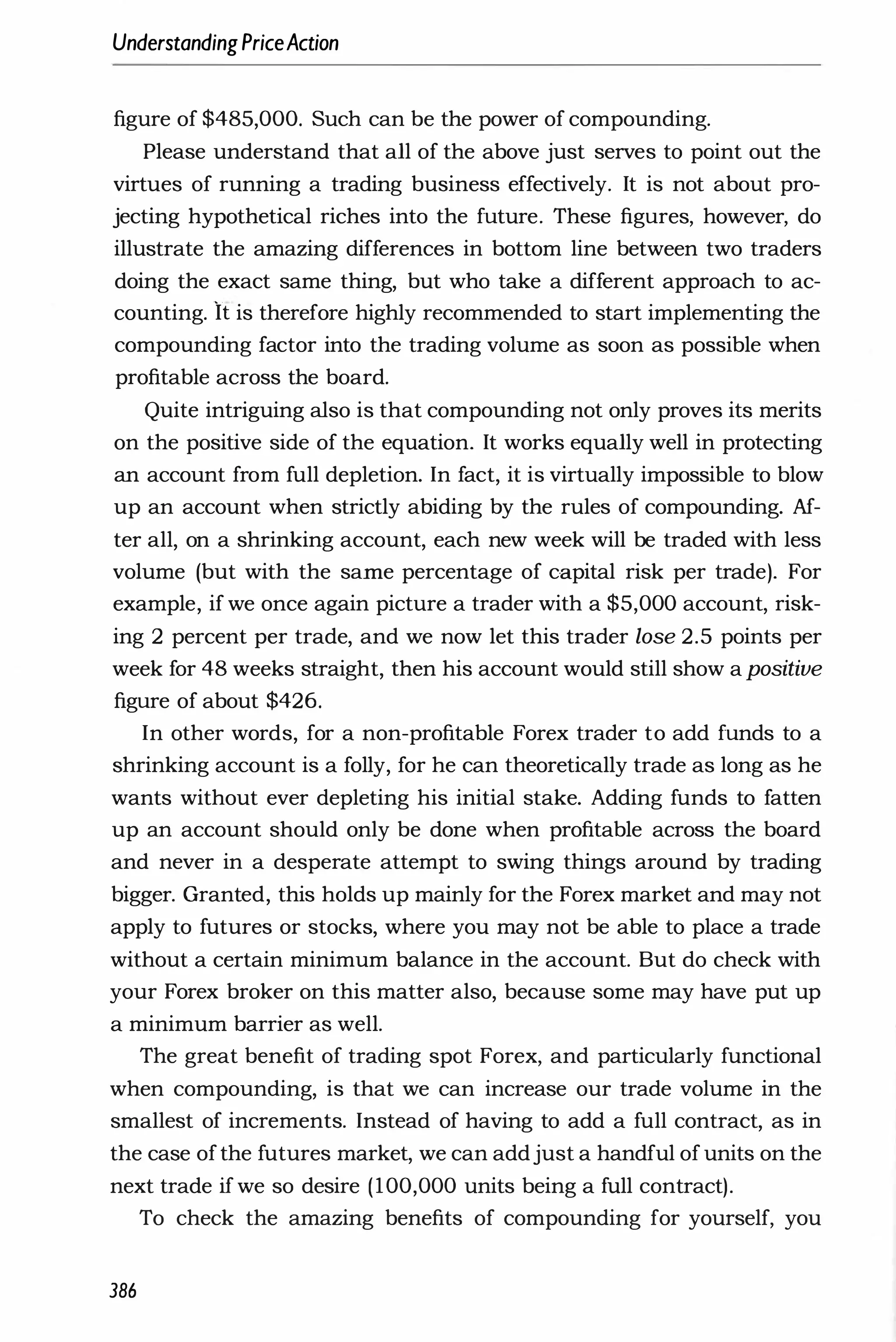 UnderstandingPriceAction
figure of $485,000. Such can be the power of compounding.
Please understand that all of the above just serves to point out the
virtues of running a trading business effectively. It is not about pro­
jecting hypothetical riches into the future. These figures, however, do
illustrate the amazing differences in bottom line between two traders
doing the exact same thing, but who take a different approach to ac­
counting. It is therefore highly recommended to start implementing the
compounding factor into the trading volume as soon as possible when
profitable across the board.
Quite intriguing also is that compounding not only proves its merits
on the positive side of the equation. It works equally well in protecting
an account from full depletion. In fact, it is virtually impossible to blow
up an account when strictly abiding by the rules of compounding. Af­
ter all, on a shrinking account, each new week will be traded with less
volume (but with the same percentage of capital risk per trade). For
example, if we once again picture a trader with a $5,000 account, risk­
ing 2 percent per trade, and we now let this trader lose 2.5 points per
week for 48 weeks straight, then his account would still show a positive
figure of about $426.
In other words, for a non-profitable Forex trader to add funds to a
shrinking account is a folly, for he can theoretically trade as long as he
wants without ever depleting his initial stake. Adding funds to fatten
up an account should only be done when profitable across the board
and never in a desperate attempt to swing things around by trading
bigger. Granted, this holds up mainly for the Forex market and may not
apply to futures or stocks, where you may not be able to place a trade
without a certain minimum balance in the account. But do check with
your Forex broker on this matter also, because some may have put up
a minimum barrier as well.
The great benefit of trading spot Forex, and particularly functional
when compounding, is that we can increase our trade volume in the
smallest of increments. Instead of having to add a full contract, as in
the case ofthe futures market, we can addjust a handful of units on the
next trade ifwe so desire (100,000 units being a full contract).
To check the amazing benefits of compounding for yourself, you
386
 