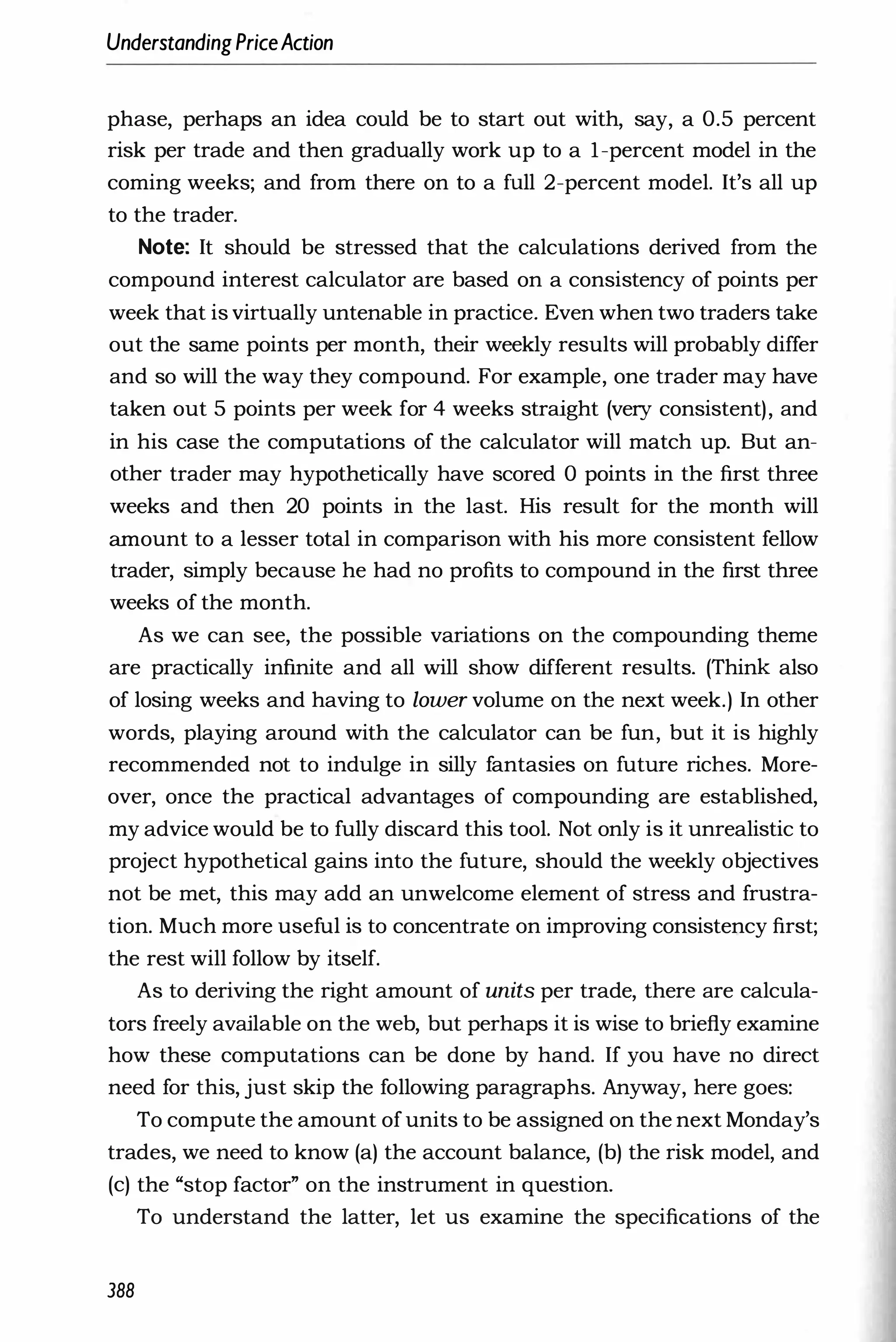 UnderstandingPriceAction
phase, perhaps an idea could be to start out with, say, a 0.5 percent
risk per trade and then gradually work up to a I-percent model in the
coming weeks; and from there on to a full 2-percent model. It's all up
to the trader.
Note: It should be stressed that the calculations derived from the
compound interest calculator are based on a consistency of points per
week that is virtually untenable in practice. Even when two traders take
out the same points per month, their weekly results will probably differ
and so will the way they compound. For example, one trader may have
taken out 5 points per week for 4 weeks straight (very consistent), and
in his case the computations of the calculator will match up. But an­
other trader may hypothetically have scored 0 points in the first three
weeks and then 20 points in the last. His result for the month will
amount to a lesser total in comparison with his more consistent fellow
trader, simply because he had no profits to compound in the first three
weeks of the month.
As we can see, the possible variations on the compounding theme
are practically infinite and all will show different results. (Think: also
of losing weeks and having to lower volume on the next week.) In other
words, playing around with the calculator can be fun, but it is highly
recommended not to indulge in silly fantasies on future riches. More­
over, once the practical advantages of compounding are established,
my advice would be to fully discard this tool. Not only is it unrealistic to
project hypothetical gains into the future, should the weekly objectives
not be met, this may add an unwelcome element of stress and frustra­
tion. Much more useful is to concentrate on improving consistency first;
the rest will follow by itself.
As to deriving the right amount of units per trade, there are calcula­
tors freely available on the web, but perhaps it is wise to briefly examine
how these computations can be done by hand. If you have no direct
need for this, just skip the following paragraphs. Anyway, here goes:
To compute the amount ofunits to be assigned on the next Monday's
trades, we need to know (a) the account balance, (b) the risk model, and
(c) the "stop factor" on the instrument in question.
To understand the latter, let us examine the specifications of the
388
 