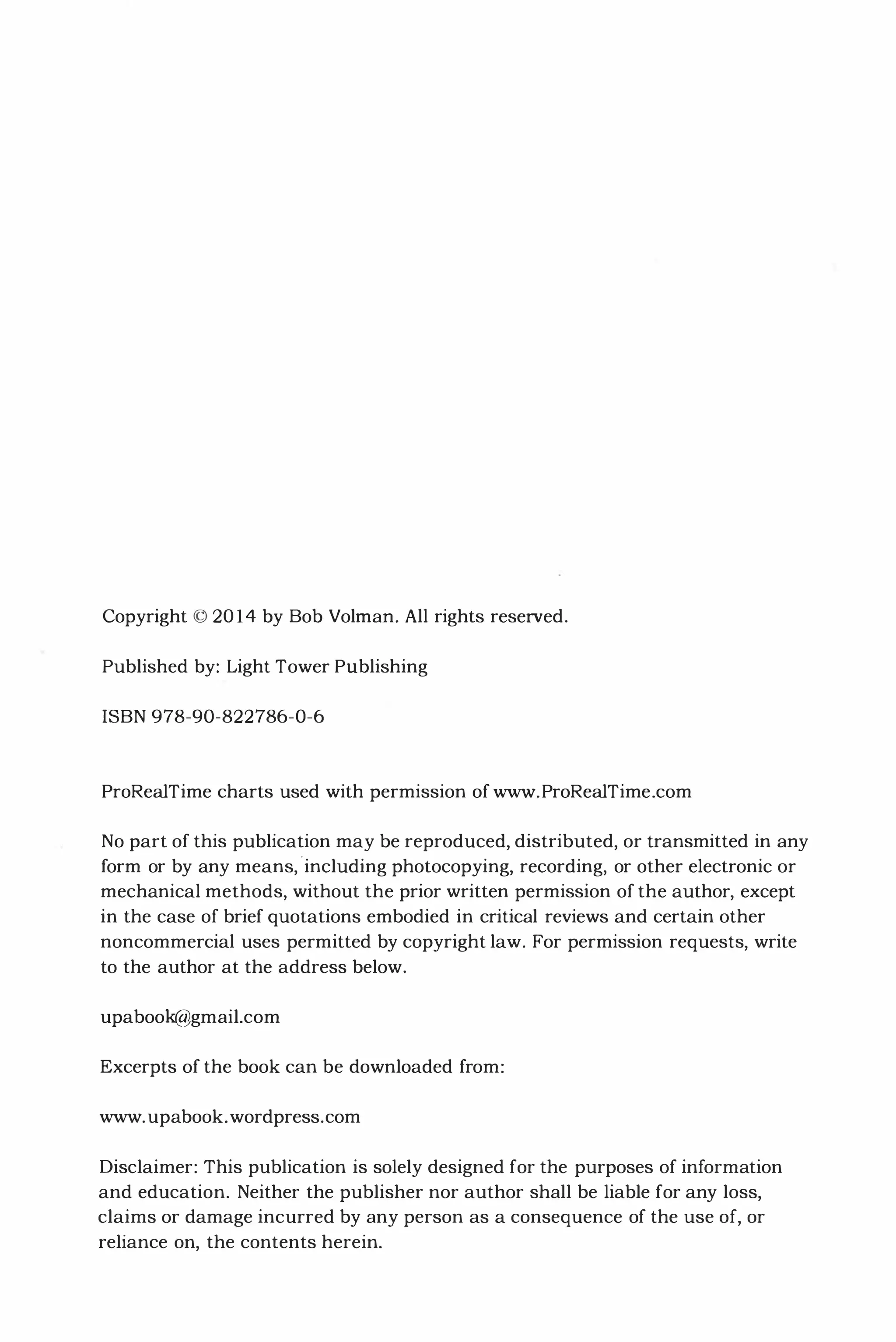 Copyright © 2014 by Bob Volrnan. All rights reserved.
Published by: Light Tower Publishing
ISBN 978-90-822786-0-6
ProRealTime charts used with permission of www.ProRealTime.com
No part of this publication may be reproduced, distributed, or transmitted in any
form or by any means, 'including photocopying, recording, or other electronic or
mechanical methods, without the prior written permission of the author, except
in the case of brief quotations embodied in critical reviews and certain other
noncommercial uses permitted by copyright law. For permission requests, write
to the author at the address below.
upabook@gmail.com
Excerpts of the book can be downloaded from:
www.upabook.wordpress.com
Disclaimer: This publication is solely designed for the purposes of information
and education. Neither the publisher nor author shall be liable for any loss,
claims or damage incurred by any person as a consequence of the use of, or
reliance on, the contents herein.
 