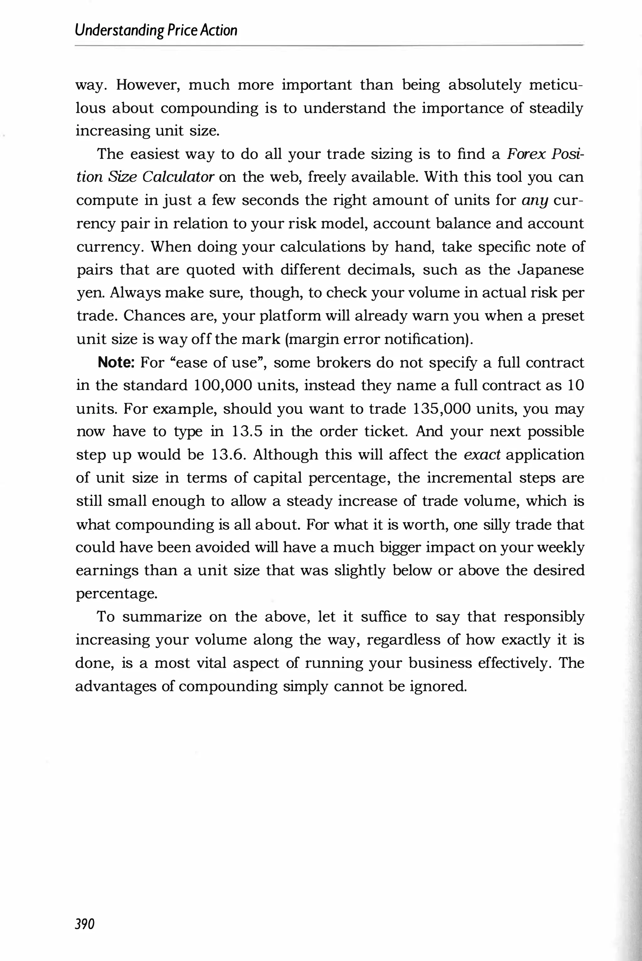 UnderstandingPriceAction
way. However, much more important than being absolutely meticu­
lous about compounding is to understand the importance of steadily
increasing unit size.
The easiest way to do all your trade sizing is to find a Forex Posi­
tion Size Calculator on the web, freely available. With this tool you can
compute in just a few seconds the right amount of units for any cur­
rency pair in relation to your risk model, account balance and account
currency. When doing your calculations by hand, take specific note of
pairs that are quoted with different decimals, such as the Japanese
yen. Always make sure, though, to check your volume in actual risk per
trade. Chances are, your platform will already warn you when a preset
unit size is way off the mark (margin error notification).
Note: For "ease of use", some brokers do not specify a full contract
in the standard 100,000 units, instead they name a full contract as 10
units. For example, should you want to trade 135,000 units, you may
now have to type in 1 3.5 in the order ticket. And your next possible
step up would be 13.6. Although this will affect the exact application
of unit size in terms of capital percentage, the incremental steps are
still small enough to allow a steady increase of trade volume, which is
what compounding is all about. For what it is worth, one silly trade that
could have been avoided will have a much bigger impact on your weekly
earnings than a unit size that was slightly below or above the desired
percentage.
To summarize on the above, let it suffice to say that responsibly
increasing your volume along the way, regardless of how exactly it is
done, is a most vital aspect of running your business effectively. The
advantages of compounding simply cannot be ignored.
390
 