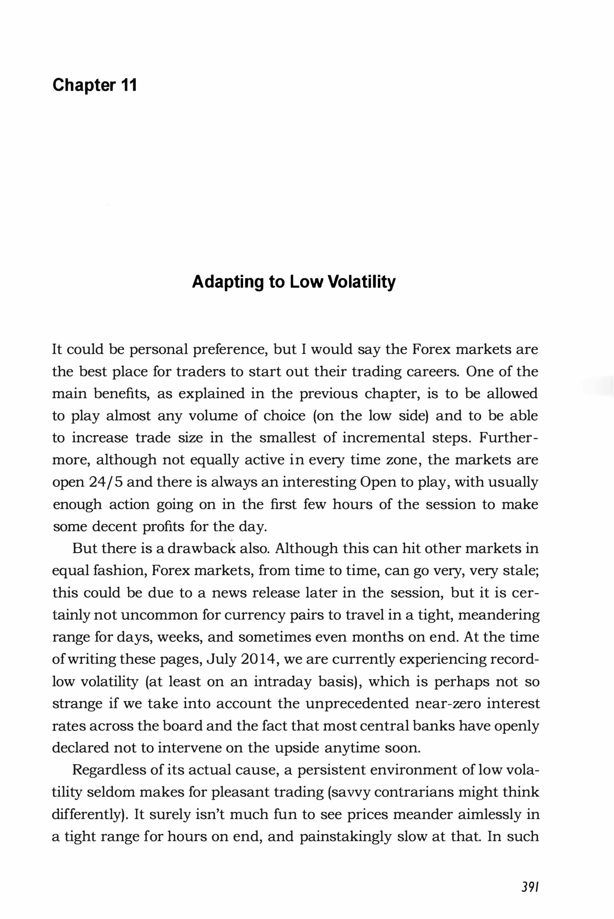 Chapter 11
Adapting to Low Volatility
It could be personal preference, but I would say the Forex markets are
the best place for traders to start out their trading careers. One of the
main benefits, as explained in the previous chapter, is to be allowed
to play almost any volume of choice (on the low side) and to be able
to increase trade size in the smallest of incremental steps. Further­
more, although not equally active in every time zone, the markets are
open 24/5 and there is always an interesting Open to play, with usually
enough action going on in the first few hours of the session to make
some decent profits for the day.
But there is a drawback also. Although this can hit other markets in
equal fashion, Forex markets, from time to time, can go very, very stale;
this could be due to a news release later in the session, but it is cer­
tainly not uncommon for currency pairs to travel in a tight, meandering
range for days, weeks, and sometimes even months on end. At the time
ofwriting these pages, July 20 14, we are currently experiencing record­
low volatility (at least on an intraday basis), which is perhaps not so
strange if we take into account the unprecedented near-zero interest
rates across the board and the fact that most central banks have openly
declared not to intervene on the upside anytime soon.
Regardless of its actual cause, a persistent environment of low vola­
tility seldom makes for pleasant trading (savvy contrarians might think
differently). It surely isn't much fun to see prices meander aimlessly in
a tight range for hours on end, and painstakingly slow at that. In such
391
 