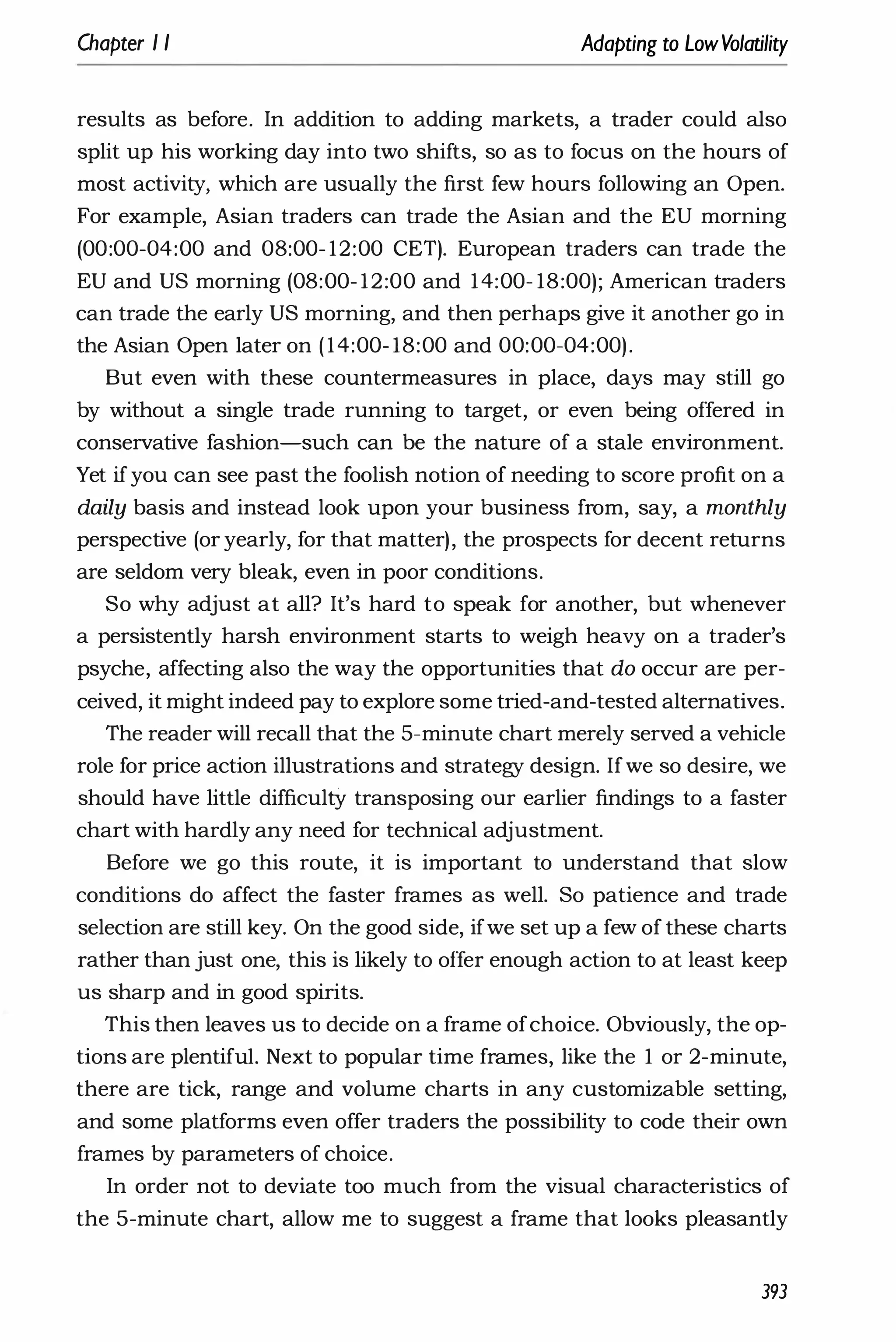 Chapter I I Adapting to LowVolatility
results as before. In addition to adding markets, a trader could also
split up his working day into two shifts, so as to focus on the hours of
most activity, which are usually the first few hours following an Open.
For example, Asian traders can trade the Asian and the EU morning
(00:00-04:00 and 08:00- 12:00 CET). European traders can trade the
EU and US morning (08:00- 12:00 and 14:00- 18:00); American traders
can trade the early US morning, and then perhaps give it another go in
the Asian Open later on (14:00- 18:00 and 00:00-04:00).
But even with these countermeasures in place, days may still go
by without a single trade running to target, or even being offered in
conservative fashion-such can be the nature of a stale environment.
Yet ifyou can see past the foolish notion of needing to score profit on a
daily basis and instead look upon your business from, say, a monthly
perspective (or yearly, for that matter), the prospects for decent returns
are seldom very bleak, even in poor conditions.
So why adjust at all? It's hard to speak for another, but whenever
a persistently harsh environment starts to weigh heavy on a trader's
psyche, affecting also the way the opportunities that do occur are per­
ceived, it might indeed pay to explore some tried-and-tested alternatives.
The reader will recall that the 5-minute chart merely served a vehicle
role for price action illustrations and strategy design. Ifwe so desire, we
should have little difficultY transposing our earlier findings to a faster
chart with hardly any need for technical adjustment.
Before we go this route, it is important to understand that slow
conditions do affect the faster frames as well. So patience and trade
selection are still key. On the good side, ifwe set up a few of these charts
rather than just one, this is likely to offer enough action to at least keep
us sharp and in good spirits.
This then leaves us to decide on a frame ofchoice. Obviously, the op­
tions are plentifuL Next to popular time frames, like the 1 or 2-minute,
there are tick, range and volume charts in any customizable setting,
and some platforms even offer traders the possibility to code their own
frames by parameters of choice.
In order not to deviate too much from the visual characteristics of
the 5-minute chart, allow me to suggest a frame that looks pleasantly
393
 