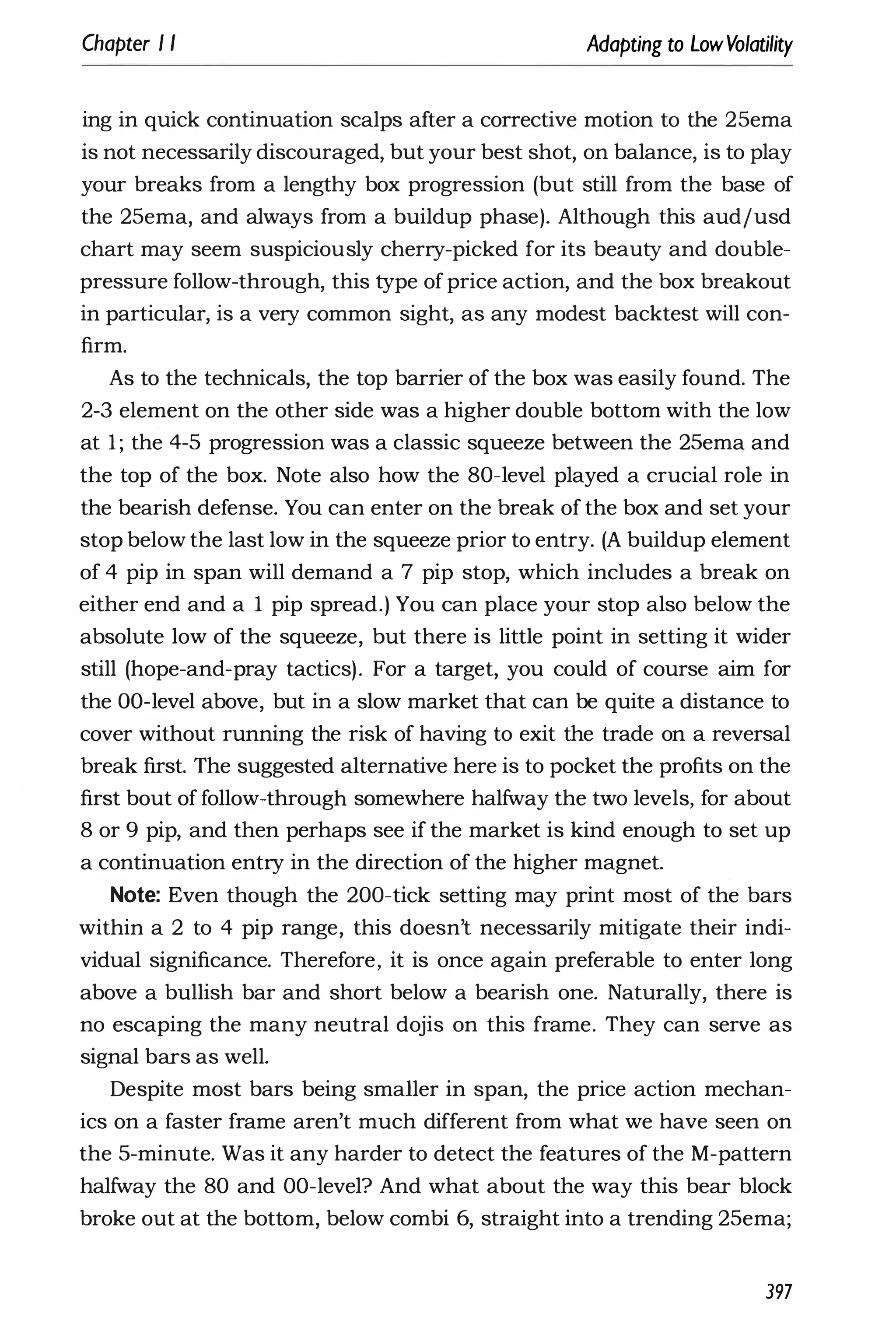 Chapter I I Adapting to LowVolatility
ing in quick continuation scalps after a corrective motion to the 25ema
is not necessarily discouraged, but your best shot, on balance, is to play
your breaks from a lengthy box progression (but still from the base of
the 25ema, and always from a buildup phase). Although this audjusd
chart may seem suspiciously cherry-picked for its beauty and double­
pressure follow-through, this type ofprice action, and the box breakout
in particular, is a very common sight, as any modest backtest will con­
firm.
As to the technicals, the top barrier of the box was easily found. The
2-3 element on the other side was a higher double bottom with the low
at 1 ; the 4-5 progression was a classic squeeze between the 25ema and
the top of the box. Note also how the 80-level played a crucial role in
the bearish defense. You can enter on the break of the box and set your
stop below the last low in the squeeze prior to entry. (A buildup element
of 4 pip in span will demand a 7 pip stop, which includes a break on
either end and a 1 pip spread.) You can place your stop also below the
absolute low of the squeeze, but there is little point in setting it wider
still (hope-and-pray tactics). For a target, you could of course aim for
the DO-level above, but in a slow market that can be quite a distance to
cover without running the risk of having to exit the trade on a reversal
break first. The suggested alternative here is to pocket the profits on the
first bout of follow-through somewhere halfway the two levels, for about
8 or 9 pip, and then perhaps see if the market is kind enough to set up
a continuation entry in the direction of the higher magnet.
Note: Even though the 200-tick setting may print most of the bars
within a 2 to 4 pip range, this doesn't necessarily mitigate their indi­
vidual significance. Therefore, it is once again preferable to enter long
above a bullish bar and short below a bearish one. Naturally, there is
no escaping the many neutral dojis on this frame. They can serve as
signal bars as well.
Despite most bars being smaller in span, the price action mechan­
ics on a faster frame aren't much different from what we have seen on
the 5-minute. Was it any harder to detect the features of the M-pattern
halfway the 80 and DO-level? And what about the way this bear block
broke out at the bottom, below combi 6, straight into a trending 25ema;
397
 