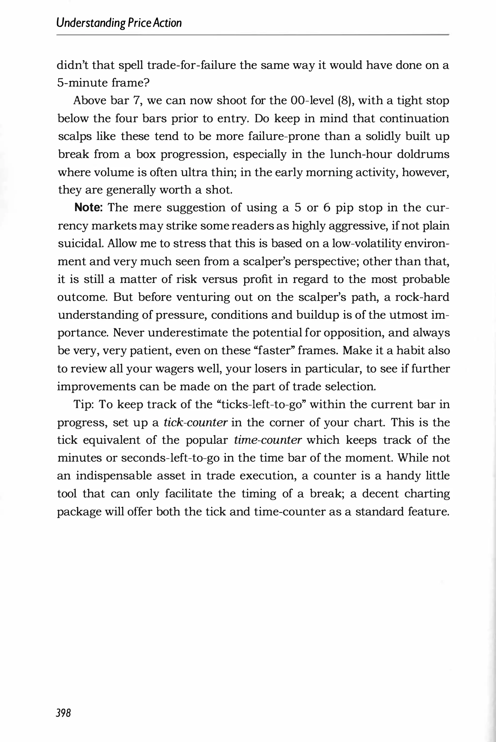 UnderstandingPriceAction
didn't that spell trade-for-failure the same way it would have done on a
5-minute frame?
Above bar 7, we can now shoot for the OO-level (8), with a tight stop
below the four bars prior to entry. Do keep in mind that continuation
scalps like these tend to be more failure-prone than a solidly built up
break from a box progression, especially in the lunch-hour doldrums
where volume is often ultra thin; in the early morning activity, however,
they are generally worth a shot.
Note: The mere suggestion of using a 5 or 6 pip stop in the cur­
rency markets may strike some readers as highly aggressive, ifnot plain
suicidal. Allow me to stress that this is based on a low-volatility environ­
ment and very much seen from a scalper's perspective; other than that,
it is still a matter of risk versus profit in regard to the most probable
outcome. But before venturing out on the scalper's path, a rock-hard
understanding of pressure, conditions and buildup is of the utmost im­
portance. Never underestimate the potential for opposition, and always
be very, very patient, even on these "faster" frames. Make it a habit also
to review all your wagers well, your losers in particular, to see if further
improvements can be made on the part of trade selection.
Tip: To keep track of the "ticks-Ieft-to-go" within the current bar in
progress, set up a tick-counter in the corner of your chart. This is the
tick equivalent of the popular time-counter which keeps track of the
minutes or seconds-Ieft-to-go in the time bar of the moment. While not
an indispensable asset in trade execution, a counter is a handy little
tool that can only facilitate the timing of a break; a decent charting
package will offer both the tick and time-counter as a standard feature.
398
 