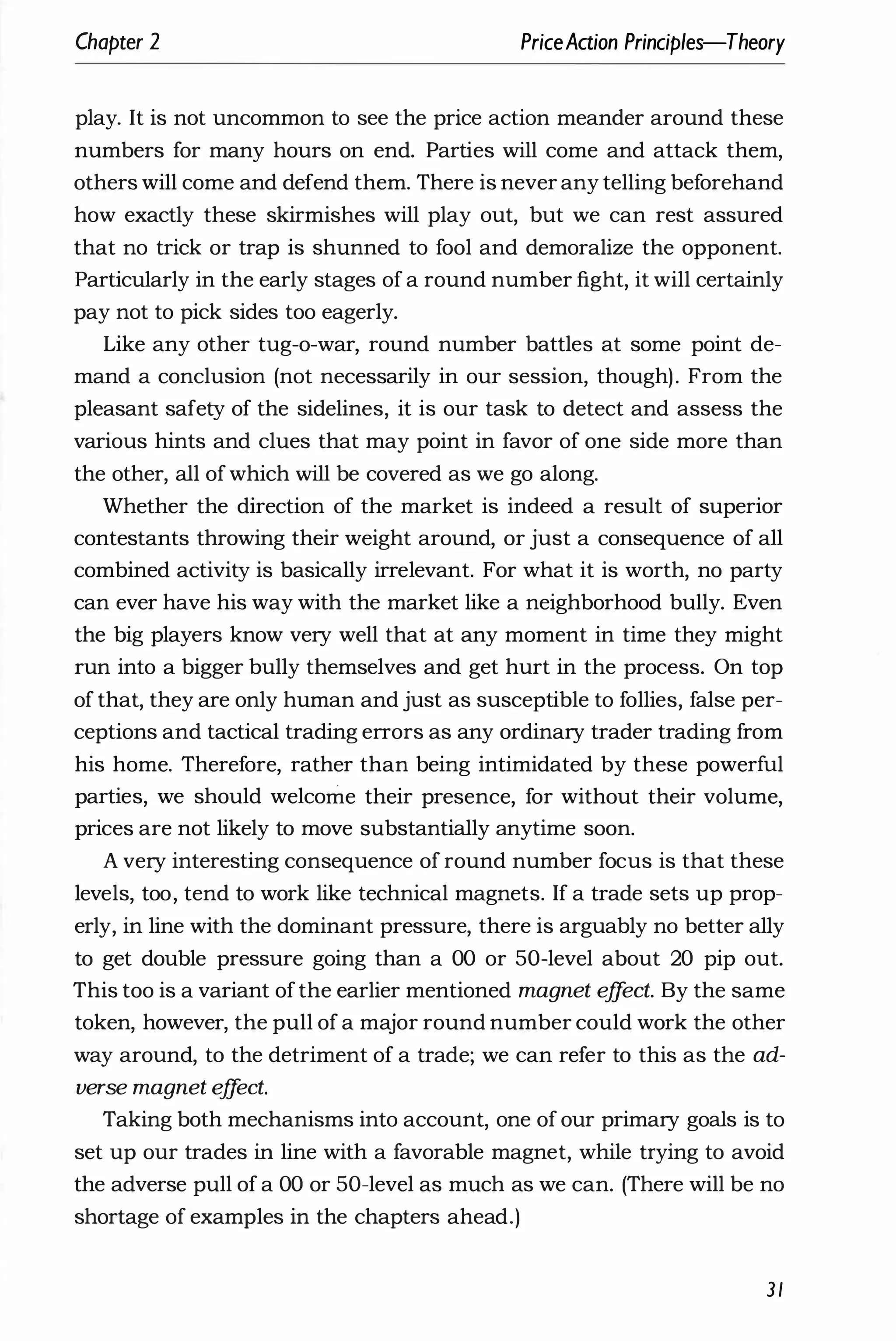 Chapter 2 PriceAaion Principles-Theory
play. It is not uncommon to see the price action meander around these
numbers for many hours on end. Parties will come and attack them,
others will come and defend them. There is never any telling beforehand
how exactly these skirmishes will play out, but we can rest assured
that no trick or trap is shunned to fool and demoralize the opponent.
particularly in the early stages of a round number fight, it will certainly
pay not to pick sides too eagerly.
Like any other tug-o-war, round number battles at some point de­
mand a conclusion (not necessarily in our session, though). From the
pleasant safety of the sidelines, it is our task to detect and assess the
various hints and clues that may point in favor of one side more than
the other, all ofwhich will be covered as we go along.
Whether the direction of the market is indeed a result of superior
contestants throwing their weight around, or just a consequence of all
combined activity is basically irrelevant. For what it is worth, no party
can ever have his way with the market like a neighborhood bully. Even
the big players know very well that at any moment in time they might
run into a bigger bully themselves and get hurt in the process. On top
of that, they are only human and just as susceptible to follies, false per­
ceptions and tactical trading errors as any ordinary trader trading from
his home. Therefore, rather than being intimidated by these powerful
parties, we should welcome their presence, for without their volume,
prices are not likely to move substantially anytime soon.
A very interesting consequence of round number focus is that these
levels, too, tend to work like technical magnets. If a trade sets up prop­
erly, in line with the dominant pressure, there is arguably no better ally
to get double pressure going than a 00 or 50-level about 20 pip out.
This too is a variant ofthe earlier mentioned magnet e
ff
ect. By the same
token, however, the pull of a major round number could work the other
way around, to the detriment of a trade; we can refer to this as the ad­
verse magnet e
ff
ect.
Taking both mechanisms into account, one of our primary goals is to
set up our trades in line with a favorable magnet, while trying to avoid
the adverse pull of a 00 or 50-level as much as we can. (There will be no
shortage of examples in the chapters ahead.)
31
 