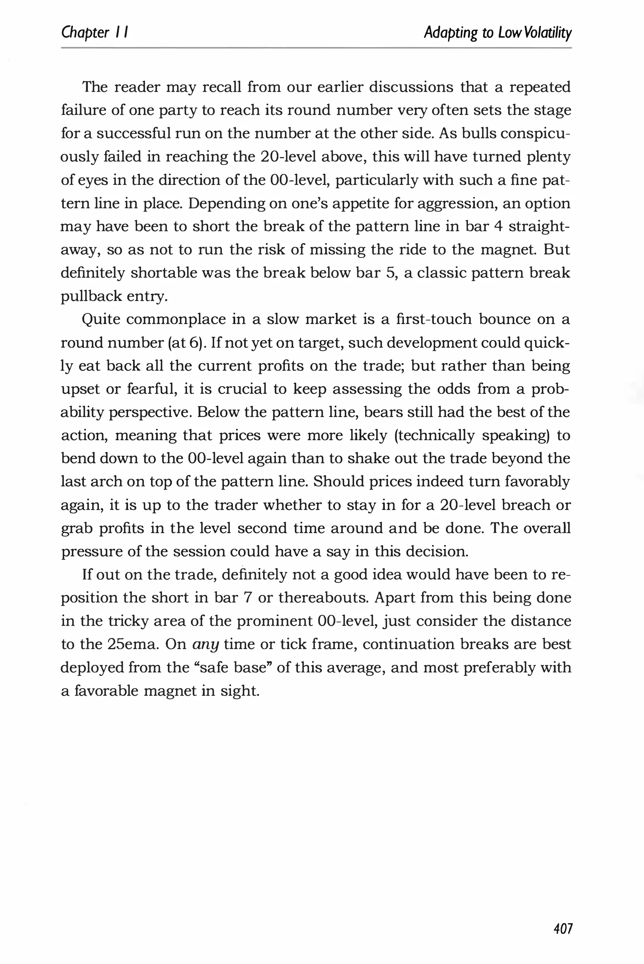Chapter I I Adapting to LowVolatility
The reader may recall from our earlier discussions that a repeated
failure of one party to reach its round number very often sets the stage
for a successful run on the number at the other side. As bulls conspicu­
ously failed in reaching the 20-level above, this will have turned plenty
of eyes in the direction of the OO-level, particularly with such a fine pat­
tern line in place. Depending on one's appetite for aggression, an option
may have been to short the break of the pattern line in bar 4 straight­
away, so as not to run the risk of missing the ride to the magnet. But
definitely shortable was the break below bar 5, a classic pattern break
pullback entry.
Quite commonplace in a slow market is a first-touch bounce on a
round number (at 6). Ifnot yet on target, such development could quick­
ly eat back all the current profits on the trade; but rather than being
upset or fearful, it is crucial to keep assessing the odds from a prob­
ability perspective. Below the pattern line, bears still had the best of the
action, meaning that prices were more likely (technically speaking) to
bend down to the OO-level again than to shake out the trade beyond the
last arch on top of the pattern line. Should prices indeed turn favorably
again, it is up to the trader whether to stay in for a 20-level breach or
grab profits in the level second time around and be done. The overall
pressure of the session could have a say in this decision.
If out on the trade, definitely not a good idea would have been to re­
position the short in bar 7 or thereabouts. Apart from this being done
in the tricky area of the prominent OO-level, just consider the distance
to the 25ema. On any time or tick frame, continuation breaks are best
deployed from the "safe base" of this average, and most preferably with
a favorable magnet in sight.
407
 