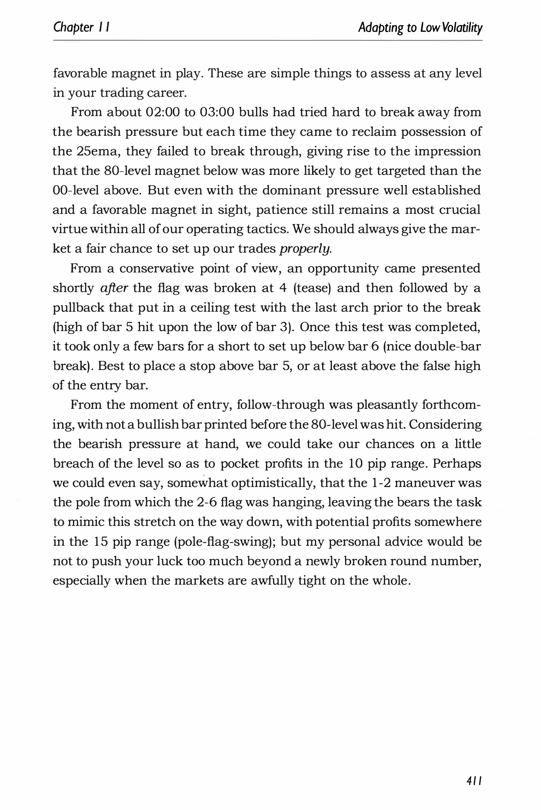 Chapter I I Adapting to LowVolatility
favorable magnet in play. These are simple things to assess at any level
in your trading career.
From about 02:00 to 03:00 bulls had tried hard to break away from
the bearish pressure but each time they came to reclaim possession of
the 25ema, they failed to break through, giving rise to the impression
that the 80-level magnet below was more likely to get targeted than the
OO-level above. But even with the dominant pressure well established
and a favorable magnet in sight, patience still remains a most crucial
virtue within all ofour operating tactics. We should always give the mar­
ket a fair chance to set up our trades properly.
From a conservative point of view, an opportunity came presented
shortly after the flag was broken at 4 (tease) and then followed by a
pullback that put in a ceiling test with the last arch prior to the break
(high of bar 5 hit upon the low of bar 3). Once this test was completed,
it took only a few bars for a short to set up below bar 6 (nice double-bar
break). Best to place a stop above bar 5, or at least above the false high
of the entry bar.
From the moment of entry, follow-through was pleasantly forthcom­
ing, with notabullishbarprinted before the 80-levelwas hit. Considering
the bearish pressure at hand, we could take our chances on a little
breach of the level so as to pocket profits in the 10 pip range. Perhaps
we could even say, somewhat optimistically, that the 1-2 maneuver was
the pole from which the 2-6 flag was hanging, leaving the bears the task
to mimic this stretch on the way down, with potential profits somewhere
in the 15 pip range (pole-flag-swing); but my personal advice would be
not to push your luck too much beyond a newly broken round number,
especially when the markets are awfully tight on the whole.
41 1
 