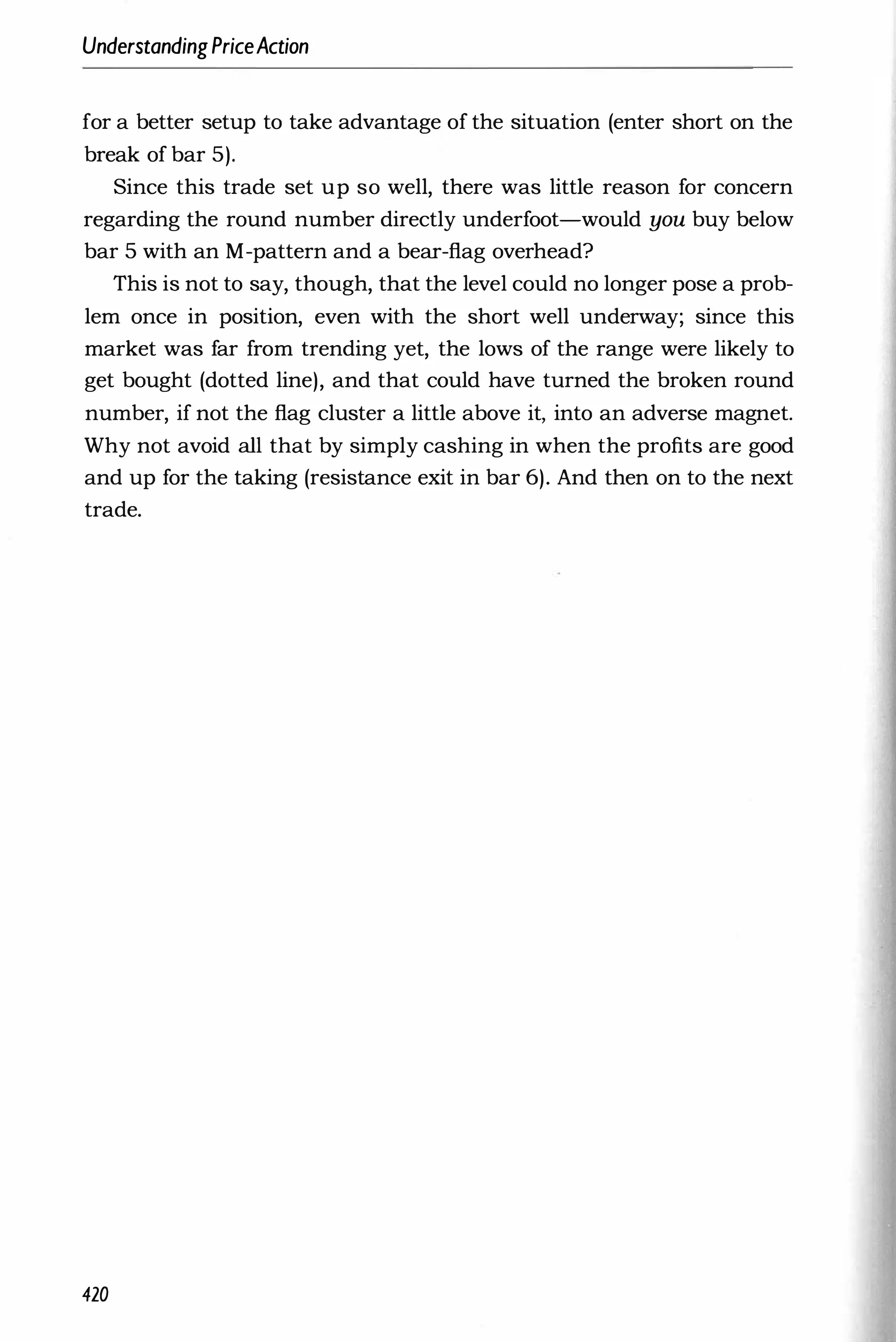 UnderstandingPriceAction
for a better setup to take advantage of the situation (enter short on the
break of bar 5).
Since this trade set up so well, there was little reason for concern
regarding the round number directly underfoot-would you buy below
bar 5 with an M-pattern and a bear-flag overhead?
This is not to say, though, that the level could no longer pose a prob­
lem once in position, even with the short well underway; since this
market was far from trending yet, the lows of the range were likely to
get bought (dotted line), and that could have turned the broken round
number, if not the flag cluster a little above it, into an adverse magnet.
Why not avoid all that by simply cashing in when the profits are good
and up for the taking (resistance exit in bar 6). And then on to the next
trade.
420
 