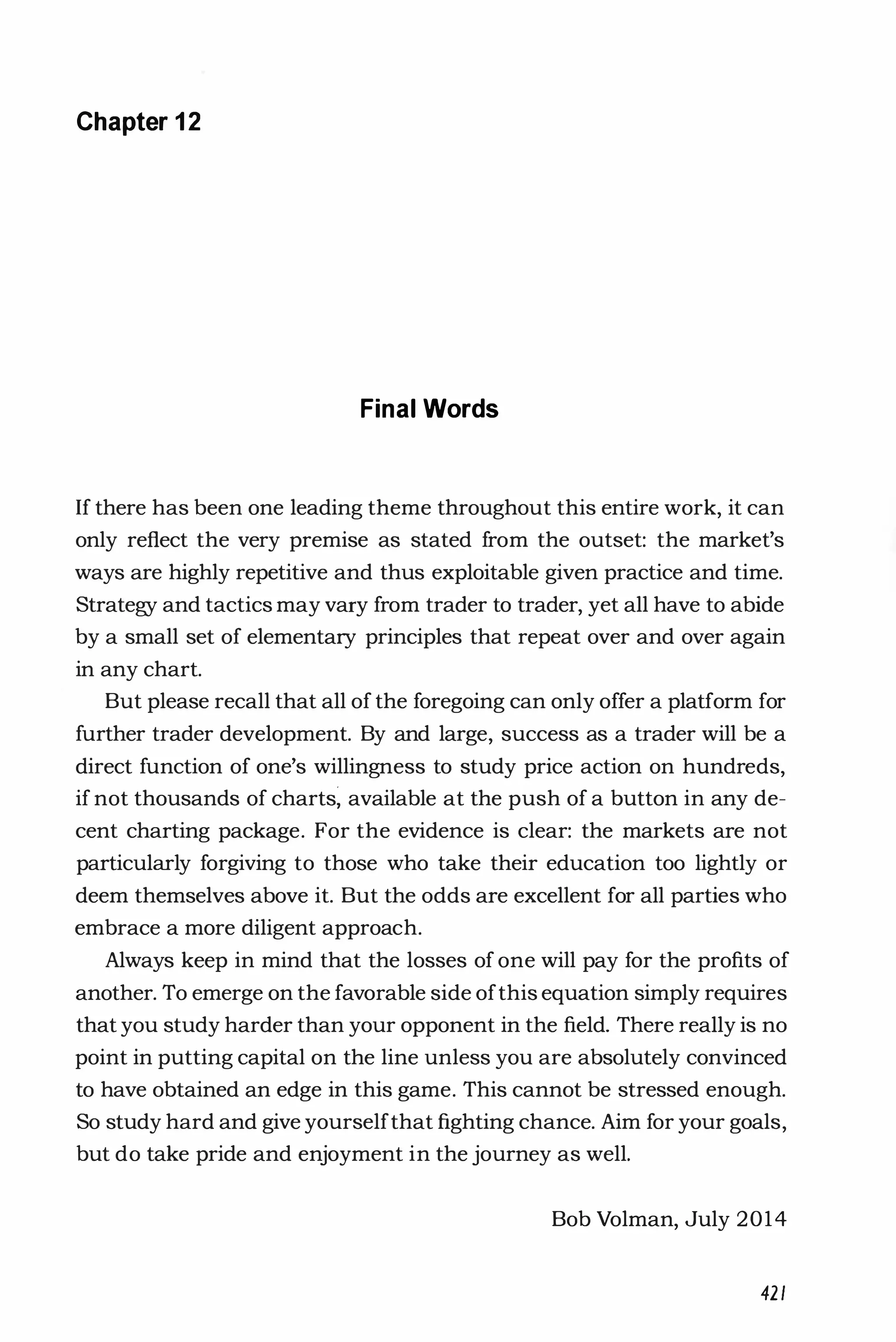 Chapter 1 2
Final Words
If there has been one leading theme throughout this entire work, it can
only reflect the very premise as stated from the outset: the market's
ways are highly repetitive and thus exploitable given practice and time.
Strategy and tactics may vary from trader to trader, yet all have to abide
by a small set of elementary principles that repeat over and over again
in any chart.
But please recall that all of the foregoing can only offer a platform for
further trader development. By and large, success as a trader will be a
direct function of one's willingness to study price action on hundreds,
if not thousands of charts; available at the push of a button in any de­
cent charting package. For the evidence is clear: the markets are not
particularly forgiving to those who take their education too lightly or
deem themselves above it. But the odds are excellent for all parties who
embrace a more diligent approach.
Always keep in mind that the losses of one will pay for the profits of
another. To emerge on the favorable side ofthis equation simply requires
that you study harder than your opponent in the field. There really is no
point in putting capital on the line unless you are absolutely convinced
to have obtained an edge in this game. This cannot be stressed enough.
So study hard and give yourselfthat fighting chance. Aim for your goals,
but do take pride and enjoyment in the journey as well.
Bob Volman, July 2014
421
 