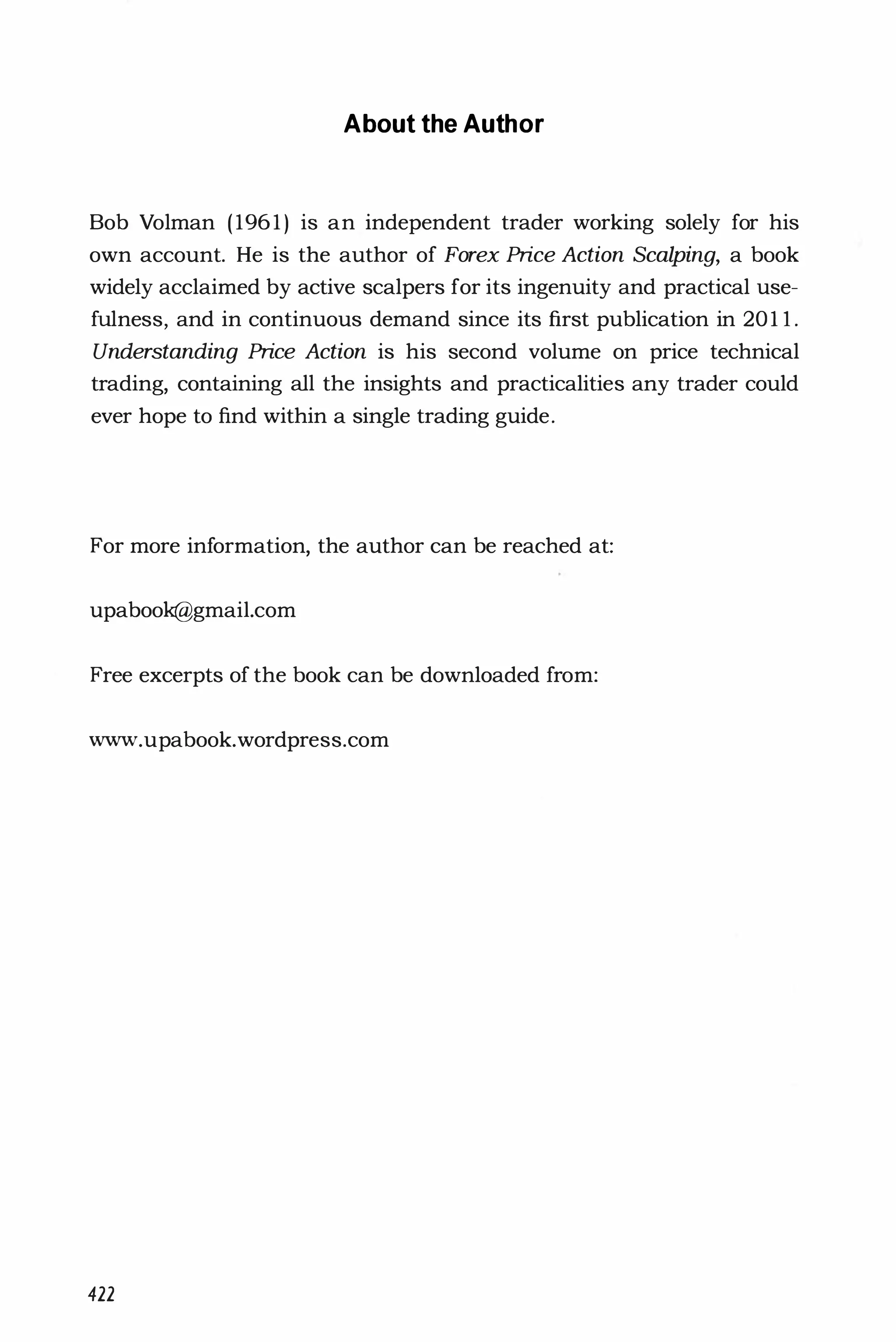 About the Author
Bob Volman (1961 ) is an independent trader working solely for his
own account. He is the author of Forex Price Action Scalping, a book
widely acclaimed by active scalpers for its ingenuity and practical use­
fulness, and in continuous demand since its first publication in 201 l .
Understanding Price Action is his second volume on price technical
trading, containing all the insights and practicalities any trader could
ever hope to find within a single trading guide.
For more information, the author can be reached at:
upabook@gmail.com
Free excerpts of the book can be downloaded from:
www.upabook.wordpress.com
422
 