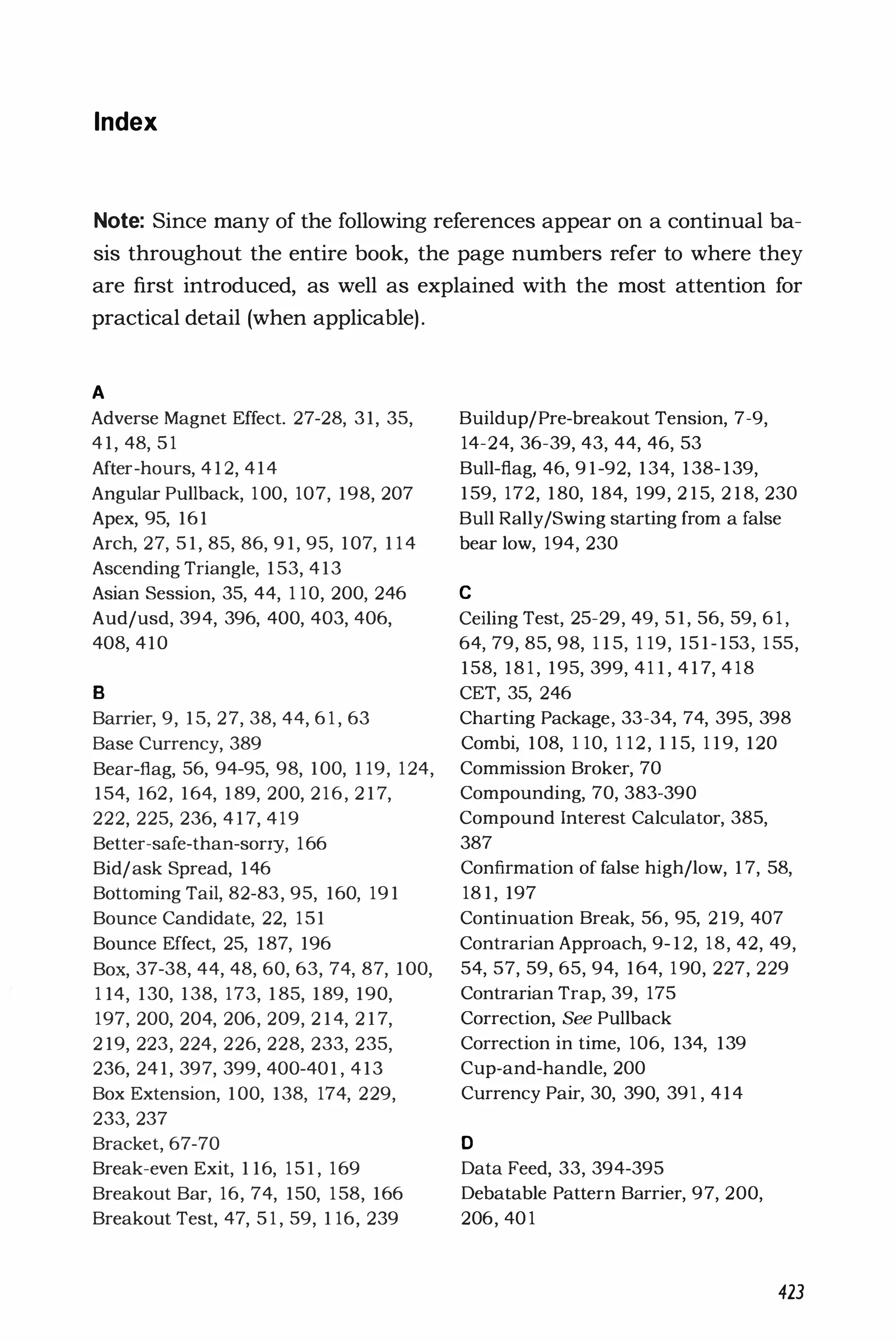 Index
Note: Since many of the following references appear on a continual ba­
sis throughout the entire book, the page numbers refer to where they
are first introduced, as well as explained with the most attention for
practical detail (when applicable).
A
Adverse Magnet Effect. 27-28, 31, 35,
41, 48, 5 1
After-hours, 412, 414
Angular Pullback, 100, 107, 198, 207
Apex, 95, 161
Arch, 27, 51, 85, 86, 91, 95, 107, 114
Ascending Triangle, 153, 413
Asian Session, 35, 44, 1 10, 200, 246
Aud/usd, 394, 396, 400, 403, 406,
408, 410
B
Barrie� 9, 15, 27, 38, 44, 6 1 , 63
Base Currency, 389
Bear-flag, 56, 94-95, 98, 100, 1 19, 124,
154, 162, 164, 189, 200, 216, 217,
222, 225, 236, 417, 419
Better-safe-than-sorry, 166
Bid/ask Spread, 146
Bottoming Tail, 82-83, 95, 160, 191
Bounce Candidate, 22, 151
Bounce Effect, 25, 187, 196
Box, 37-38, 44, 48, 60, 63, 74, 87, 100,
114, 130, 138, 173, 185, 189, 190,
197, 200, 204, 206, 209, 214, 217,
219, 223, 224, 226, 228, 233, 235,
236, 241, 397, 399, 400-401, 413
Box Extension, 100, 138, 174, 229,
233, 237
Bracket, 67-70
Break-even Exit, 116, 151, 169
Breakout Bar, 16, 74, 150, 158, 166
Breakout Test, 47, 5 1 , 59, 1 16, 239
Buildup/Pre-breakout Tension, 7-9,
14-24, 36-39, 43, 44, 46, 53
Bull-flag, 46, 91-92, 134, 138-139,
159, 172, 180, 184, 199, 215, 218, 230
Bull Rally/Swing starting from a false
bear low, 194, 230
C
Ceiling Test, 25-29, 49, 51, 56, 59, 6 1 ,
64, 79, 85, 98, 115, 1 19, 151-153, 1 55,
158, 18 1 , 195, 399, 411, 417, 4 18
CET, 35, 246
Charting Package, 33-34, 74, 395, 398
Combi, 108, 1 10, 1 12, 115, 119, 120
Commission Broker, 70
Compounding, 70, 383-390
Compound Interest Calculator, 385,
387
Confirmation of false high/low, 17, 58,
181, 197
Continuation Break, 56, 95, 219, 407
Contrarian Approach, 9-12, 18, 42, 49,
54, 57, 59, 65, 94, 164, 1 90, 227, 229
Contrarian Trap, 39, 175
Correction, See Pullback
Correction in time, 106, 134, 139
Cup-and-handle, 200
Currency Pair, 30, 390, 391 , 414
o
Data Feed, 33, 394-395
Debatable Pattern Barrier, 97, 200,
206, 40 1
423
 
