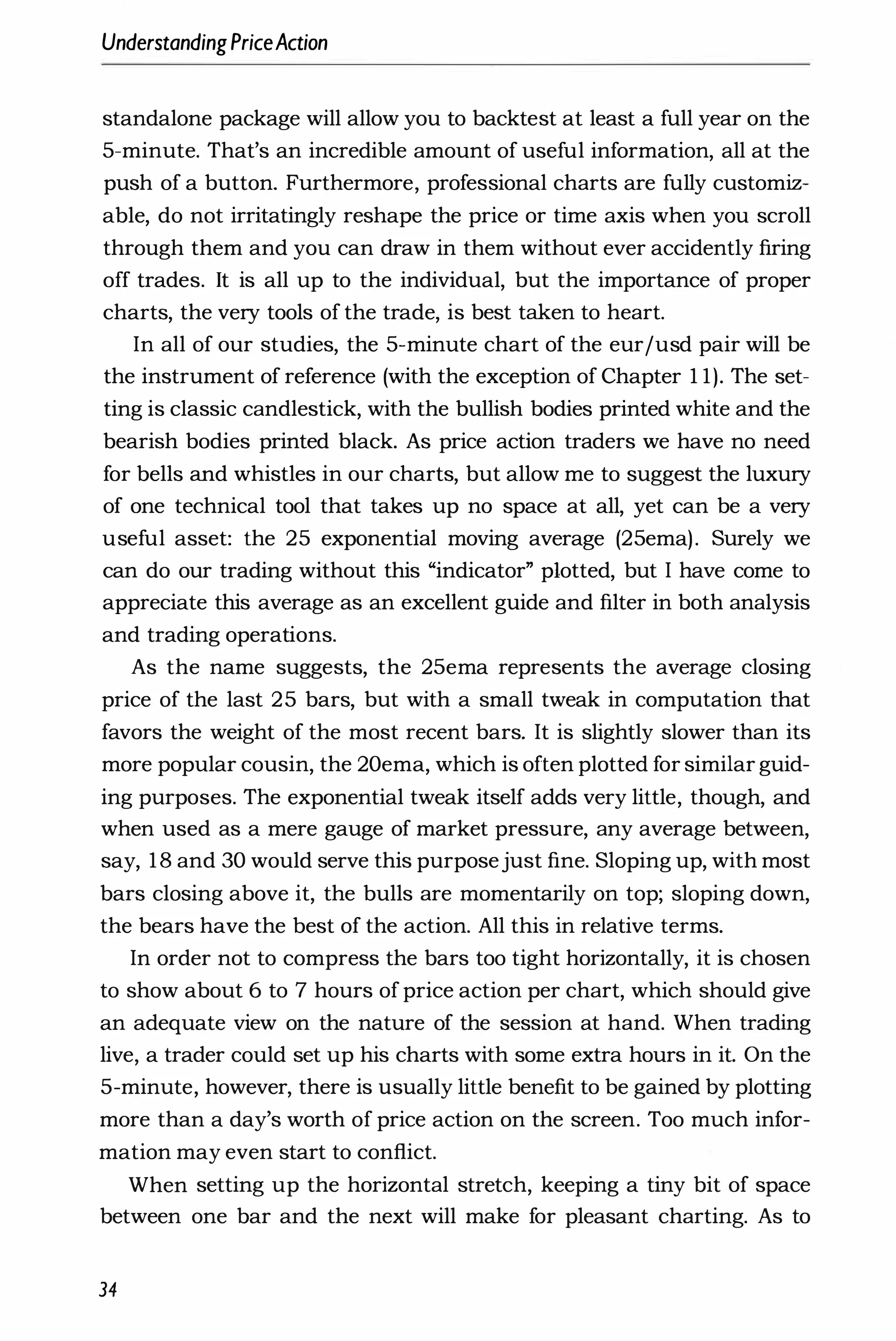 UnderstandingPriceAction
standalone package will allow you to backtest at least a full year on the
5-minute. That's an incredible amount of useful information, all at the
push of a button. Furthermore, professional charts are fully customiz­
able, do not irritatingly reshape the price or time axis when you scroll
through them and you can draw in them without ever accidently firing
off trades. It is all up to the individual, but the importance of proper
charts, the very tools of the trade, is best taken to heart.
In all of our studies, the 5-minute chart of the eur/usd pair will be
the instrument of reference (with the exception of Chapter 1 1). The set­
ting is classic candlestick, with the bullish bodies printed white and the
bearish bodies printed black. As price action traders we have no need
for bells and whistles in our charts, but allow me to suggest the luxury
of one technical tool that takes up no space at all, yet can be a very
useful asset: the 25 exponential moving average (25ema). Surely we
can do our trading without this "indicator" plotted, but I have come to
appreciate this average as an excellent guide and filter in both analysis
and trading operations.
As the name suggests, the 25ema represents the average closing
price of the last 25 bars, but with a small tweak in computation that
favors the weight of the most recent bars. It is slightly slower than its
more popular cousin, the 20ema, which is often plotted for similar guid­
ing purposes. The exponential tweak itself adds very little, though, and
when used as a mere gauge of market pressure, any average between,
say, 18 and 30 would serve this purposejust fine. Sloping up, with most
bars closing above it, the bulls are momentarily on top; sloping down,
the bears have the best of the action. All this in relative terms.
In order not to compress the bars too tight horizontally, it is chosen
to show about 6 to 7 hours ofprice action per chart, which should give
an adequate view on the nature of the session at hand. When trading
live, a trader could set up his charts with some extra hours in it. On the
5-minute, however, there is usually little benefit to be gained by plotting
more than a day's worth of price action on the screen. Too much infor­
mation may even start to conflict.
When setting up the horizontal stretch, keeping a tiny bit of space
between one bar and the next will make for pleasant charting. As to
34
 