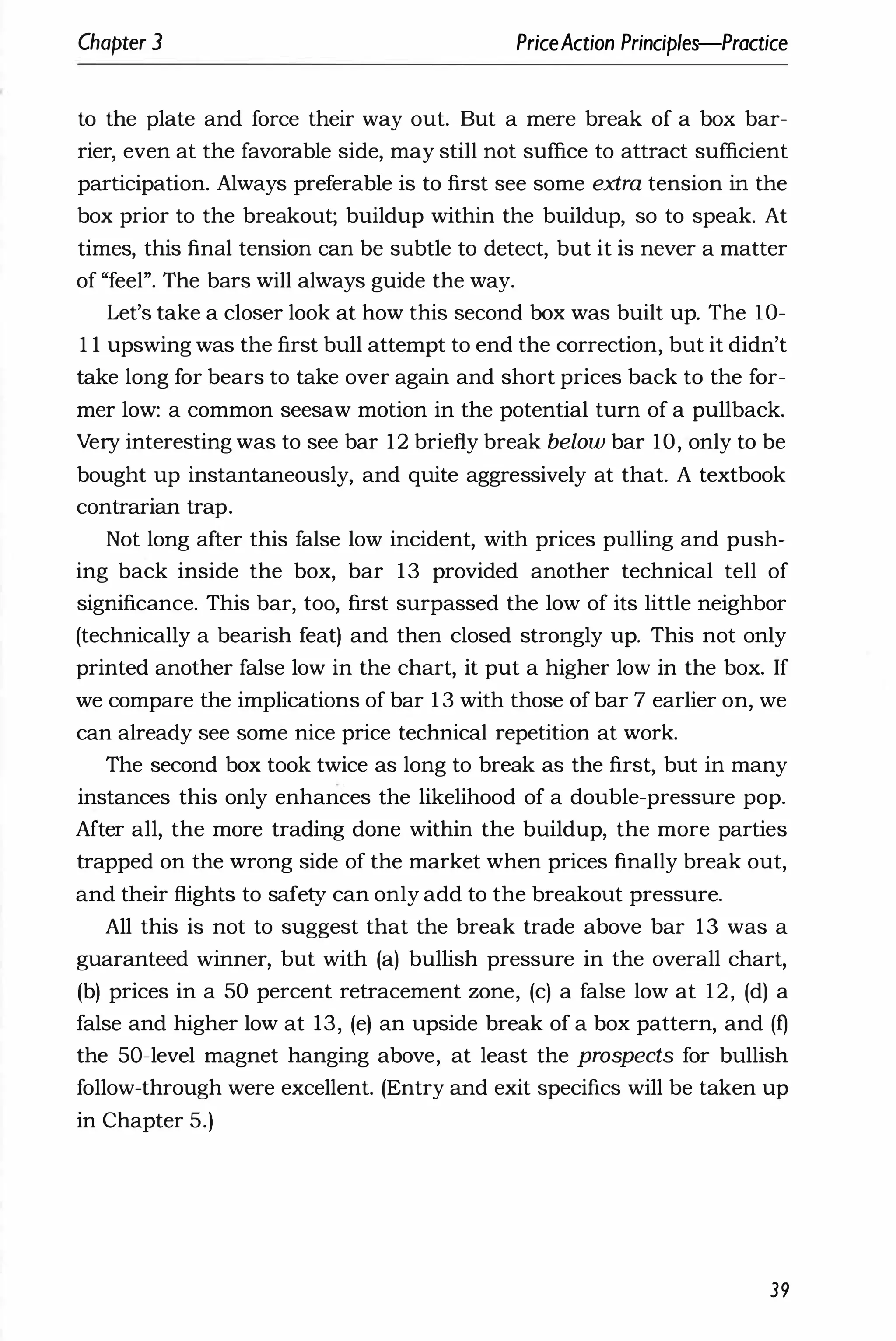 Chapter 3 PriceAction Principles-Practice
to the plate and force their way out. But a mere break of a box bar­
rier, even at the favorable side, may still not suffice to attract sufficient
participation. Always preferable is to first see some extra tension in the
box prior to the breakout; buildup within the buildup, so to speak. At
times, this final tension can be subtle to detect, but it is never a matter
of "feel". The bars will always guide the way.
Let's take a closer look at how this second box was built up. The lO­
I I upswing was the first bull attempt to end the correction, but it didn't
take long for bears to take over again and short prices back to the for­
mer low: a common seesaw motion in the potential turn of a pullback.
Very interesting was to see bar 12 briefly break below bar 10, only to be
bought up instantaneously, and quite aggressively at that. A textbook
contrarian trap.
Not long after this false low incident, with prices pulling and push­
ing back inside the box, bar 13 provided another technical tell of
significance. This bar, too, first surpassed the low of its little neighbor
(technically a bearish feat) and then closed strongly up. This not only
printed another false low in the chart, it put a higher low in the box. If
we compare the implications of bar 1 3 with those of bar 7 earlier on, we
can already see some nice price technical repetition at work.
The second box took twice as long to break as the first, but in many
instances this only enhances the likelihood of a double-pressure pop.
After all, the more trading done within the buildup, the more parties
trapped on the wrong side of the market when prices finally break out,
and their flights to safety can only add to the breakout pressure.
All this is not to suggest that the break trade above bar 13 was a
guaranteed winner, but with (a) bullish pressure in the overall chart,
(b) prices in a 50 percent retracement zone, (c) a false low at 12, (d) a
false and higher low at 13, (e) an upside break of a box pattern, and (t)
the 50-level magnet hanging above, at least the prospects for bullish
follow-through were excellent. (Entry and exit specifics will be taken up
in Chapter 5.)
39
 