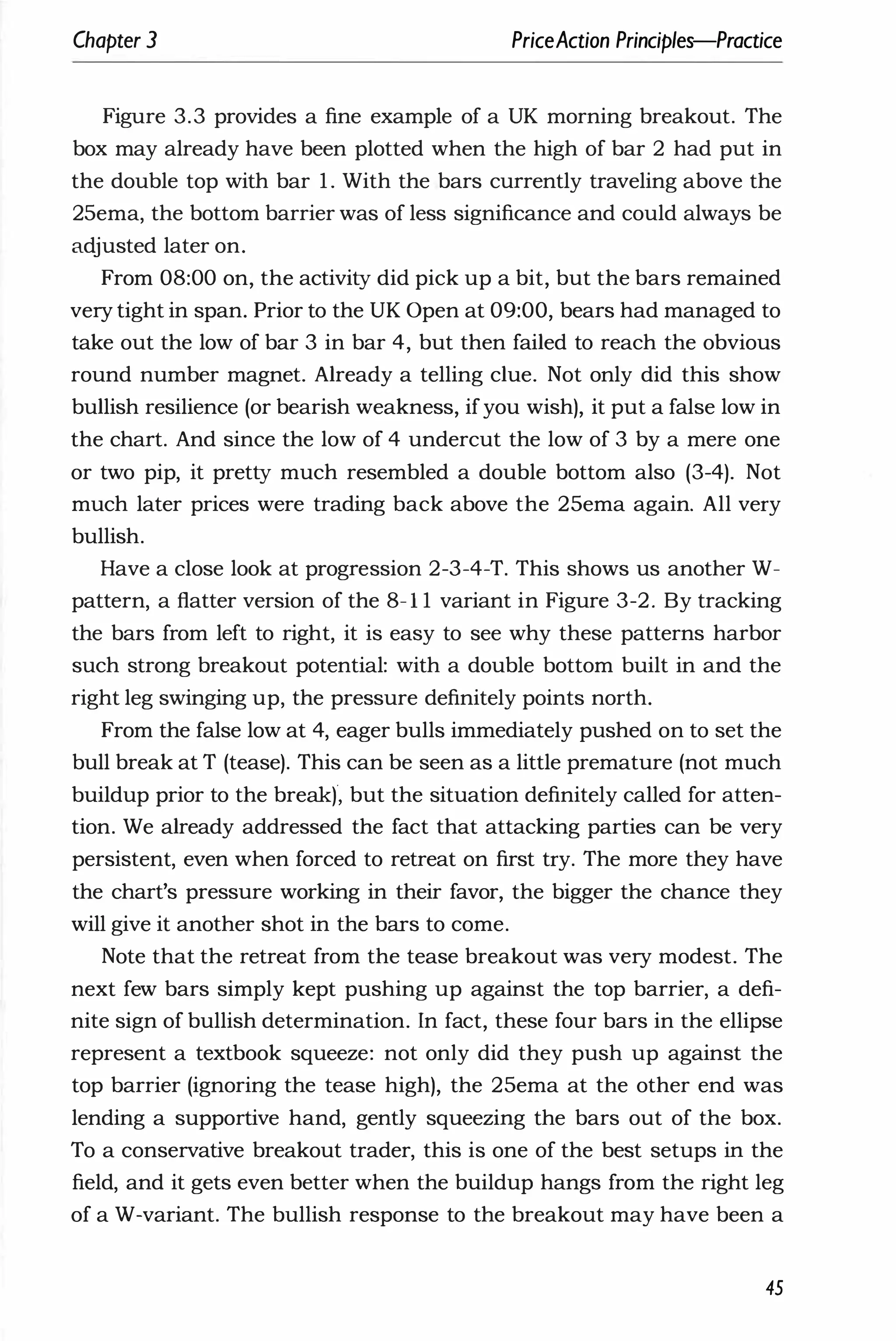 Chapter 3 PriceAction Principles-Practice
Figure 3.3 provides a fine example of a UK morning breakout. The
box may already have been plotted when the high of bar 2 had put in
the double top with bar 1 . With the bars currently traveling above the
25ema, the bottom barrier was of less significance and could always be
adjusted later on.
From 08:00 on, the activity did pick up a bit, but the bars remained
very tight in span. Prior to the UK Open at 09:00, bears had managed to
take out the low of bar 3 in bar 4, but then failed to reach the obvious
round number magnet. Already a telling clue. Not only did this show
bullish resilience (or bearish weakness, ifyou wish), it put a false low in
the chart. And since the low of 4 undercut the low of 3 by a mere one
or two pip, it pretty much resembled a double bottom also (3-4). Not
much later prices were trading back above the 25ema again. All very
bullish.
Have a close look at progression 2-3-4-T. This shows us another W­
pattern, a flatter version of the 8- 1 1 variant in Figure 3-2. By tracking
the bars from left to right, it is easy to see why these patterns harbor
such strong breakout potential: with a double bottom built in and the
right leg swinging up, the pressure definitely points north.
From the false low at 4, eager bulls immediately pushed on to set the
bull break at T (tease). This can be seen as a little premature (not much
buildup prior to the break), but the situation definitely called for atten­
tion. We already addressed the fact that attacking parties can be very
persistent, even when forced to retreat on first try. The more they have
the chart's pressure working in their favor, the bigger the chance they
will give it another shot in the bars to come.
Note that the retreat from the tease breakout was very modest. The
next few bars simply kept pushing up against the top barrier, a defi­
nite sign of bullish determination. In fact, these four bars in the ellipse
represent a textbook squeeze: not only did they push up against the
top barrier (ignoring the tease high), the 25ema at the other end was
lending a supportive hand, gently squeezing the bars out of the box.
To a conservative breakout trader, this is one of the best setups in the
field, and it gets even better when the buildup hangs from the right leg
of a W-variant. The bullish response to the breakout may have been a
45
 