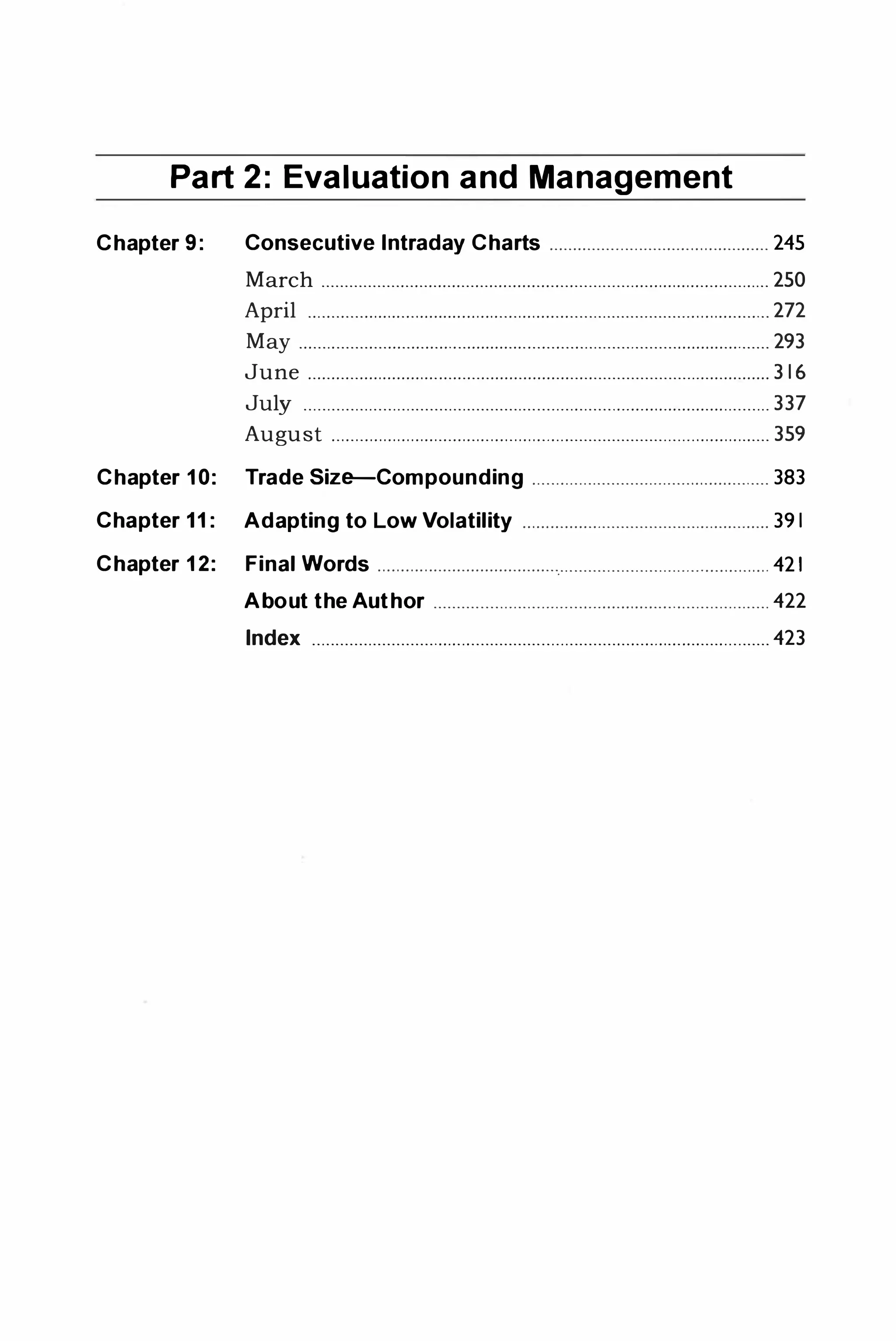 Part 2: Evaluation and Management
Chapter 9: Consecutive Intraday Charts . . . . . . . . . . . . . . . . . . . . . . . . . . . . . . . . . . . . . . . . . . . . . . . 245
March . . . . . . . . . . . . . . . . . . . . . . . . . . . . . . . . . . . . . . . . . . . . . . . . . . . . . . . . . . . . . . . . . . . . . . . . . . . . . . . . . . . . . . . . . . . . . . . . 250
April . . . . . . . . . . . . . . . . . . . . . . . . . . . . . . . . . . . . . . . . . . . . . . . . . . . . . . . . . . . . . . . . . . . . . . . . . . . . . . . . . . . . . . . . . . . . . . . . . . . 272
May . . . . . . . . . . . . . . . . . . . . . . . . . . . . . . . . . . . . . . . . . . . . . . . . . . . . . . . . . . . . . . . . . . . . . . . . . . . . . . . . . . . . . . . . . . . . . . . . . . . . . 293
June . . . . . . . . . . . . . . . . . . . . . . . . . . . . . . . . . . . . . . . . . . . . . . . . . . . . . . . . . . . . . . . . . . . . . . . . . . . . . . . . . . . . . . . . . . . . . . . . . . . 3 16
July . . . . . . . . . . . . . . . . . . . . . . . . . . . . . . . . . . . . . . . . . . . . . . . . . . . . . . . . . . . . . . . . . . . . . . . . . . . . . . . . . . . . . . . . . . . . . . . . . . . . 337
August . . . . . . . . . . . . . . . . . . . . . . . . . . . . . . . . . . . . . . . . . . . . . . . . . . . . . . . . . . . . . . . . . . . . . . . . . . . . . . . . . . . . . . . . . . . . . . 359
Chapter 1 0: Trade Size-Compounding . . . . . . . . . . . . . . . . . . . . . . . . . . . . . . . . . . . . . . . . . . . . . . . . . . . 383
Chapter 1 1 : Adapting to Low Volatility . . . . . . . . . . . . . . . . . . . . . . . . . . . . . . . . . . . . . . . . . . . . . . . . . . . . . 39 1
Chapter 1 2: Final Words . . . . . . . . . . . . . . . . . . . . . . . . . . . . . . . . . . . . . . .
.
. . . . . . . . . . . . . . . . . . . . . . . . . . . . . . . . . . . . . . . . . . . . 421
About the Author . . . . . . . . . . . . . . . . . . . . . . . . . . . . . . . . . . . . . . . . . . . . . . . . . . . . . . . . . . . . . . . . . . . . . . . . 422
Index . . . . . . . . . . . . . . . . . . . . . . . . . . . . . . . . . . . . . . . . . . . . . . . . . . . . . . . . . . . . . . . . . . . . . . . . . . . . . . . . . . . . . . . . . . . . . . . . . . 423
 
