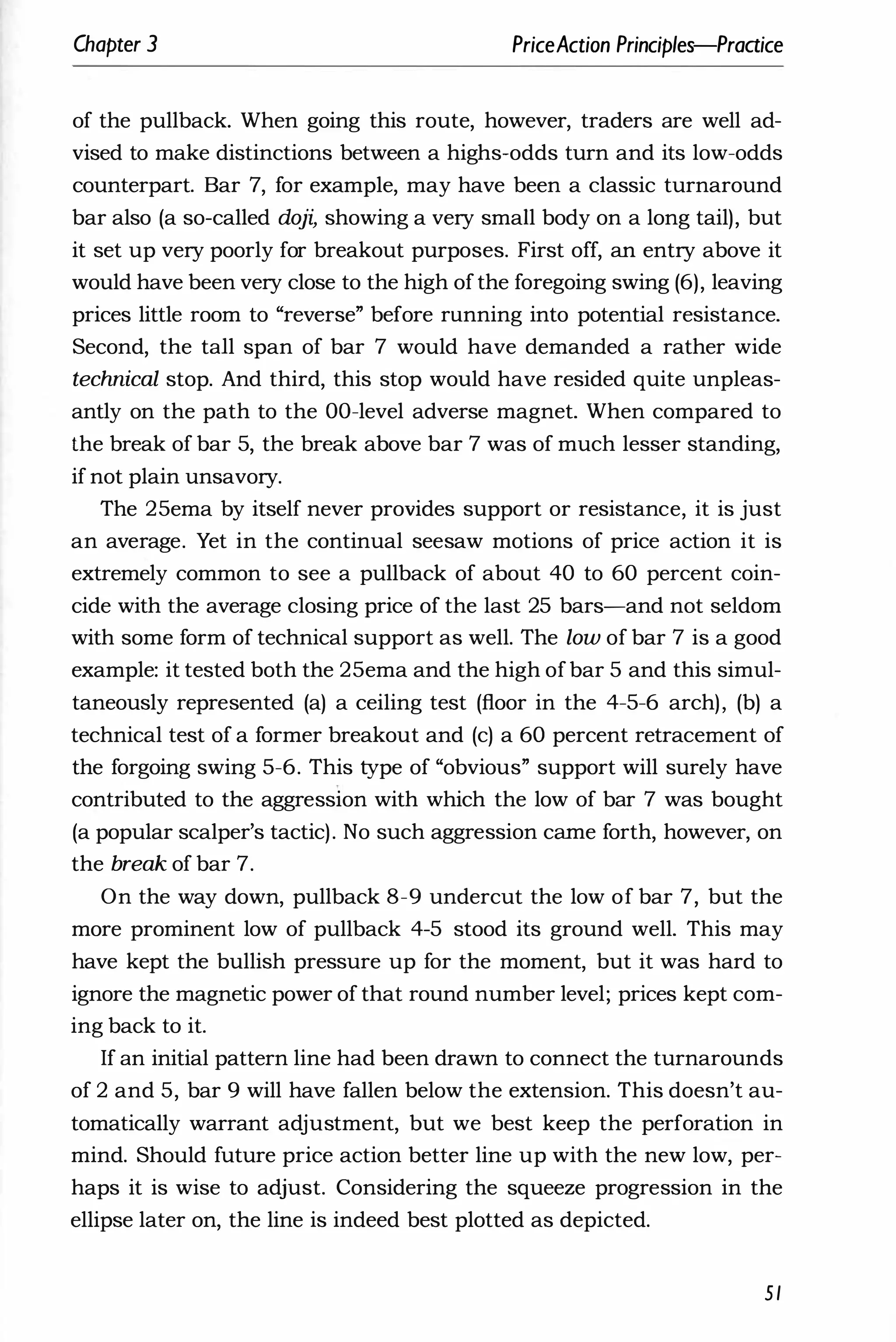 Chapter 3 PriceAction Principles-Praaice
of the pullback. When going this route, however, traders are well ad­
vised to make distinctions between a highs-odds turn and its low-odds
counterpart. Bar 7, for example, may have been a classic turnaround
bar also (a so-called doji, showing a very small body on a long tail), but
it set up very poorly for breakout purposes. First off, an entry above it
would have been very close to the high ofthe foregoing swing (6), leaving
prices little room to "reverse" before running into potential resistance.
Second, the tall span of bar 7 would have demanded a rather wide
technical stop. And third, this stop would have resided quite unpleas­
antly on the path to the OO-level adverse magnet. When compared to
the break of bar 5, the break above bar 7 was of much lesser standing,
if not plain unsavory.
The 25ema by itself never provides support or resistance, it is just
an average. Yet in the continual seesaw motions of price action it is
extremely common to see a pullback of about 40 to 60 percent coin­
cide with the average closing price of the last 25 bars-and not seldom
with some form of technical support as well. The low of bar 7 is a good
example: it tested both the 25ema and the high ofbar 5 and this simul­
taneously represented (a) a ceiling test (floor in the 4-5-6 arch), (b) a
technical test of a former breakout and (c) a 60 percent retracement of
the forgoing swing 5-6. This type of "obvious" support will surely have
contributed to the aggression with which the low of bar 7 was bought
(a popular scalper's tactic). No such aggression came forth, however, on
the break of bar 7.
On the way down, pullback 8-9 undercut the low of bar 7, but the
more prominent low of pullback 4-5 stood its ground well. This may
have kept the bullish pressure up for the moment, but it was hard to
ignore the magnetic power of that round number level; prices kept com­
ing back to it.
If an initial pattern line had been drawn to connect the turnarounds
of 2 and 5, bar 9 will have fallen below the extension. This doesn't au­
tomatically warrant adjustment, but we best keep the perforation in
mind. Should future price action better line up with the new low, per­
haps it is wise to adjust. Considering the squeeze progression in the
ellipse later on, the line is indeed best plotted as depicted.
51
 