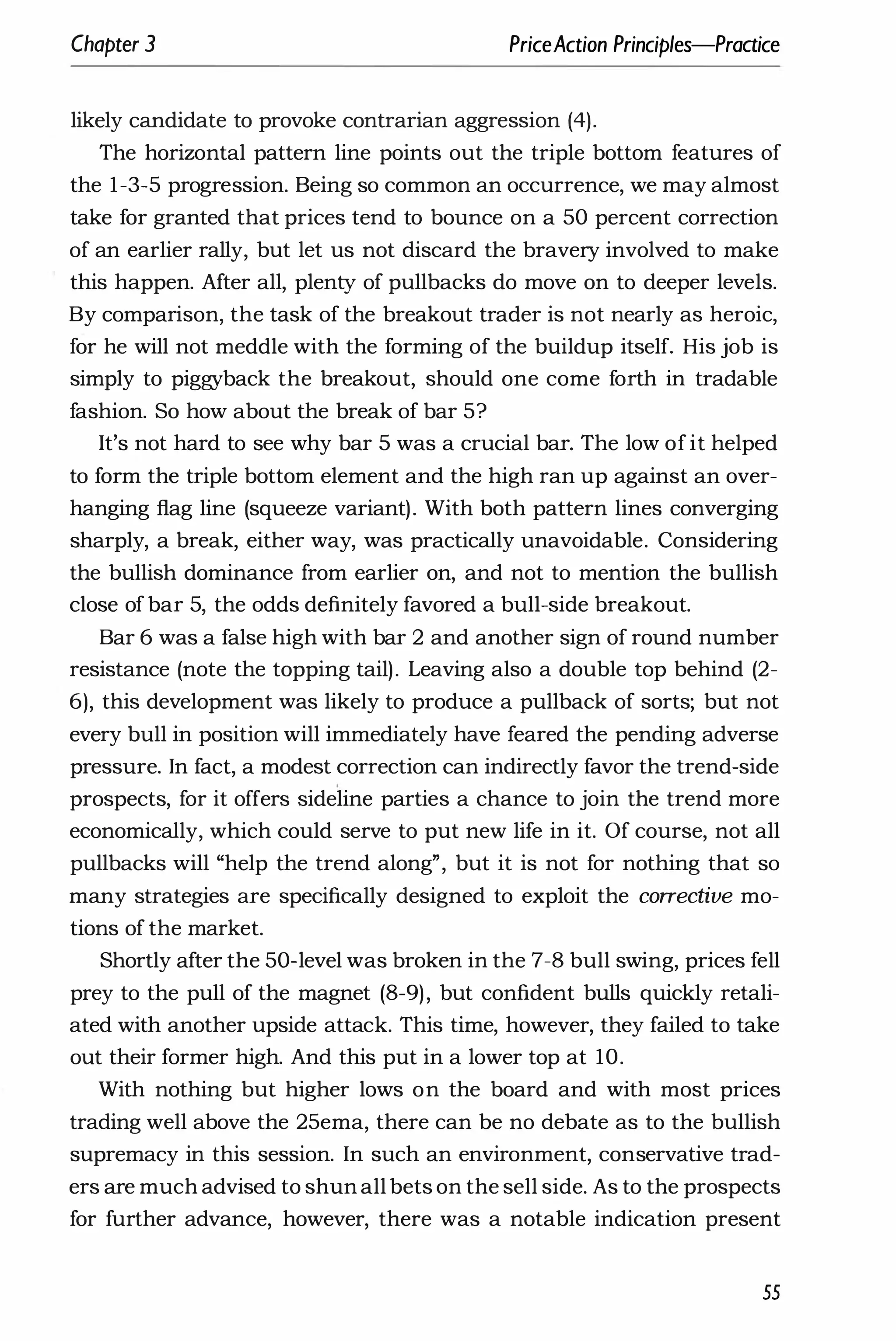 Chapter 3 PriceAction Principles-Praaice
likely candidate to provoke contrarian aggression (4).
The horizontal pattern line points out the triple bottom features of
the 1-3-5 progression. Being so common an occurrence, we may almost
take for granted that prices tend to bounce on a 50 percent correction
of an earlier rally, but let us not discard the bravery involved to make
this happen. After all, plenty of pullbacks do move on to deeper levels.
By comparison, the task of the breakout trader is not nearly as heroic,
for he will not meddle with the forming of the buildup itself. His job is
simply to piggyback the breakout, should one come forth in tradable
fashion. So how about the break of bar 5?
It's not hard to see why bar 5 was a crucial bar. The low ofit helped
to form the triple bottom element and the high ran up against an over­
hanging flag line (squeeze variant). With both pattern lines converging
sharply, a break, either way, was practically unavoidable. Considering
the bullish dominance from earlier on, and not to mention the bullish
close of bar 5, the odds definitely favored a bull-side breakout.
Bar 6 was a false high with bar 2 and another sign of round number
resistance (note the topping tail). Leaving also a double top behind (2-
6), this development was likely to produce a pullback of sorts; but not
every bull in position will immediately have feared the pending adverse
pressure. In fact, a modest correction can indirectly favor the trend-side
prospects, for it offers sideline parties a chance to join the trend more
economically, which could serve to put new life in it. Of course, not all
pullbacks will "help the trend along", but it is not for nothing that so
many strategies are specifically designed to exploit the corrective mo­
tions of the market.
Shortly after the 50-level was broken in the 7-8 bull swing, prices fell
prey to the pull of the magnet (8-9), but confident bulls quickly retali­
ated with another upside attack. This time, however, they failed to take
out their former high. And this put in a lower top at 10.
With nothing but higher lows on the board and with most prices
trading well above the 25ema, there can be no debate as to the bullish
supremacy in this session. In such an environment, conservative trad­
ers are much advised to shun all bets on the sell side. As to the prospects
for further advance, however, there was a notable indication present
55
 