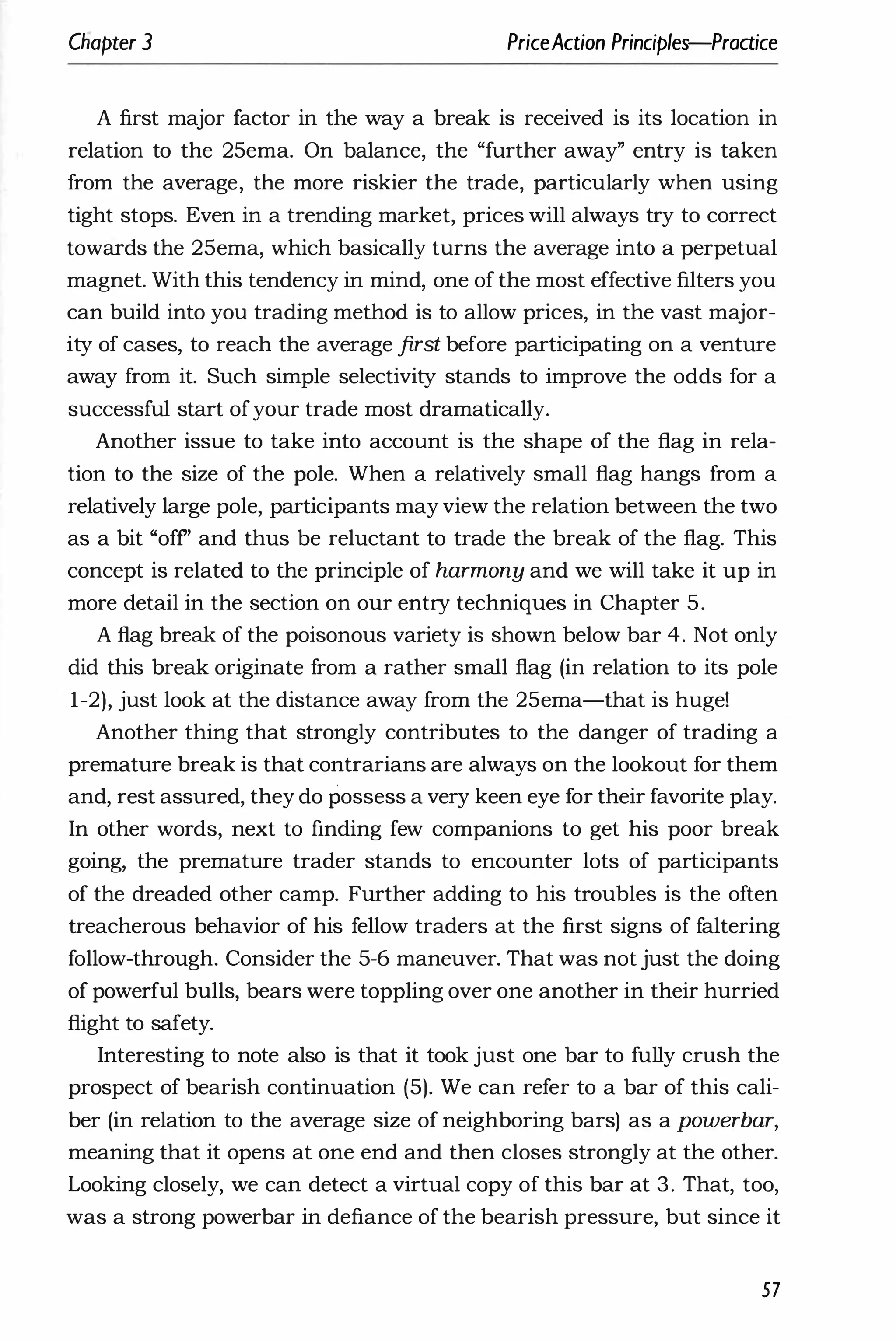 Cllapter 3 PriceAction Principles-Praaice
A first major factor in the way a break is received is its location in
relation to the 25ema. On balance, the "further away" entry is taken
from the average, the more riskier the trade, particularly when using
tight stops. Even in a trending market, prices will always try to correct
towards the 25ema, which basically turns the average into a perpetual
magnet. With this tendency in mind, one of the most effective filters you
can build into you trading method is to allow prices, in the vast major­
ity of cases, to reach the average first before participating on a venture
away from it. Such simple selectivity stands to improve the odds for a
successful start ofyour trade most dramatically.
Another issue to take into account is the shape of the flag in rela­
tion to the size of the pole. When a relatively small flag hangs from a
relatively large pole, participants may view the relation between the two
as a bit "off' and thus be reluctant to trade the break of the flag. This
concept is related to the principle of harmony and we will take it up in
more detail in the section on our entry techniques in Chapter 5.
A flag break of the poisonous variety is shown below bar 4. Not only
did this break originate from a rather small flag (in relation to its pole
1-2), just look at the distance away from the 25ema-that is huge!
Another thing that strongly contributes to the danger of trading a
premature break is that contrarians are always on the lookout for them
and, rest assured, they do possess a very keen eye for their favorite play.
In other words, next to finding few companions to get his poor break
going, the premature trader stands to encounter lots of participants
of the dreaded other camp. Further adding to his troubles is the often
treacherous behavior of his fellow traders at the first signs of faltering
follow-through. Consider the 5-6 maneuver. That was not just the doing
of powerful bulls, bears were toppling over one another in their hurried
flight to safety.
Interesting to note also is that it took just one bar to fully crush the
prospect of bearish continuation (5). We can refer to a bar of this cali­
ber (in relation to the average size of neighboring bars) as a powerbar,
meaning that it opens at one end and then closes strongly at the other.
Looking closely, we can detect a virtual copy of this bar at 3. That, too,
was a strong powerbar in defiance of the bearish pressure, but since it
57
 
