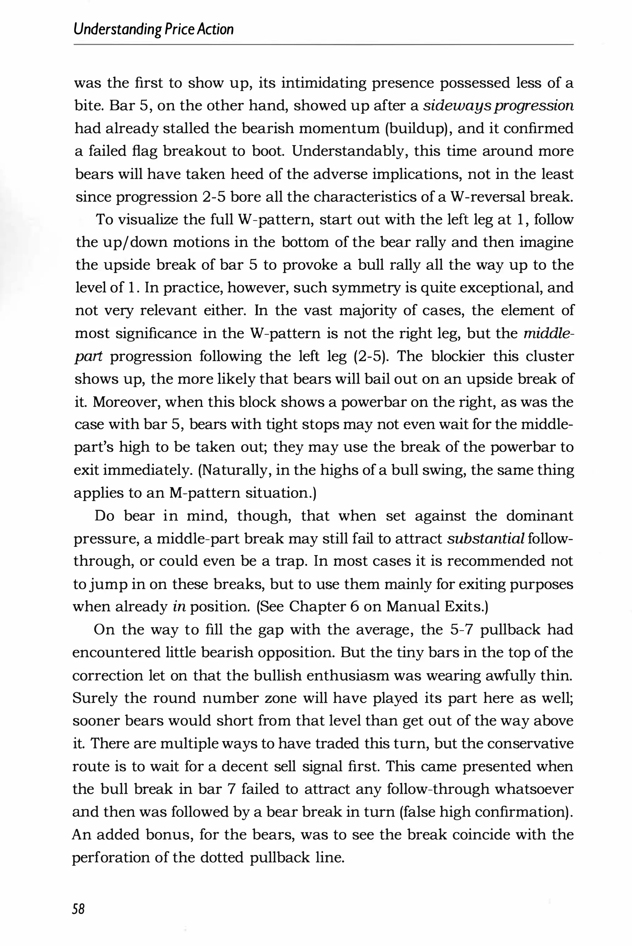 UnderstandingPriceAction
was the first to show up, its intimidating presence possessed less of a
bite. Bar 5, on the other hand, showed up after a sidewaysprogression
had already stalled the bearish momentum (buildup), and it confirmed
a failed flag breakout to boot. Understandably, this time around more
bears will have taken heed of the adverse implications, not in the least
since progression 2-5 bore all the characteristics of a W-reversal break.
To visualize the full W-pattern, start out with the left leg at 1 , follow
the up/down motions in the bottom of the bear rally and then imagine
the upside break of bar 5 to provoke a bull rally all the way up to the
level of 1 . In practice, however, such symmetry is quite exceptional, and
not very relevant either. In the vast majority of cases, the element of
most significance in the W-pattern is not the right leg, but the middle­
part progression following the left leg (2-5). The blockier this cluster
shows up, the more likely that bears will bail out on an upside break of
it. Moreover, when this block shows a powerbar on the right, as was the
case with bar 5, bears with tight stops may not even wait for the middle­
part's high to be taken out; they may use the break of the powerbar to
exit immediately. (Naturally, in the highs ofa bull swing, the same thing
applies to an M-pattern situation.)
Do bear in mind, though, that when set against the dominant
pressure, a middle-part break may still fail to attract substantial follow­
through, or could even be a trap. In most cases it is recommended not
tojump in on these breaks, but to use them mainly for exiting purposes
when already in position. (See Chapter 6 on Manual Exits.)
On the way to fill the gap with the average, the 5-7 pullback had
encountered little bearish opposition. But the tiny bars in the top of the
correction let on that the bullish enthusiasm was wearing awfully thin.
Surely the round number zone will have played its part here as well;
sooner bears would short from that level than get out of the way above
it. There are multiple ways to have traded this turn, but the conservative
route is to wait for a decent sell signal first. This came presented when
the bull break in bar 7 failed to attract any follow-through whatsoever
and then was followed by a bear break in turn (false high confirmation).
An added bonus, for the bears, was to see the break coincide with the
perforation of the dotted pullback line.
58
 