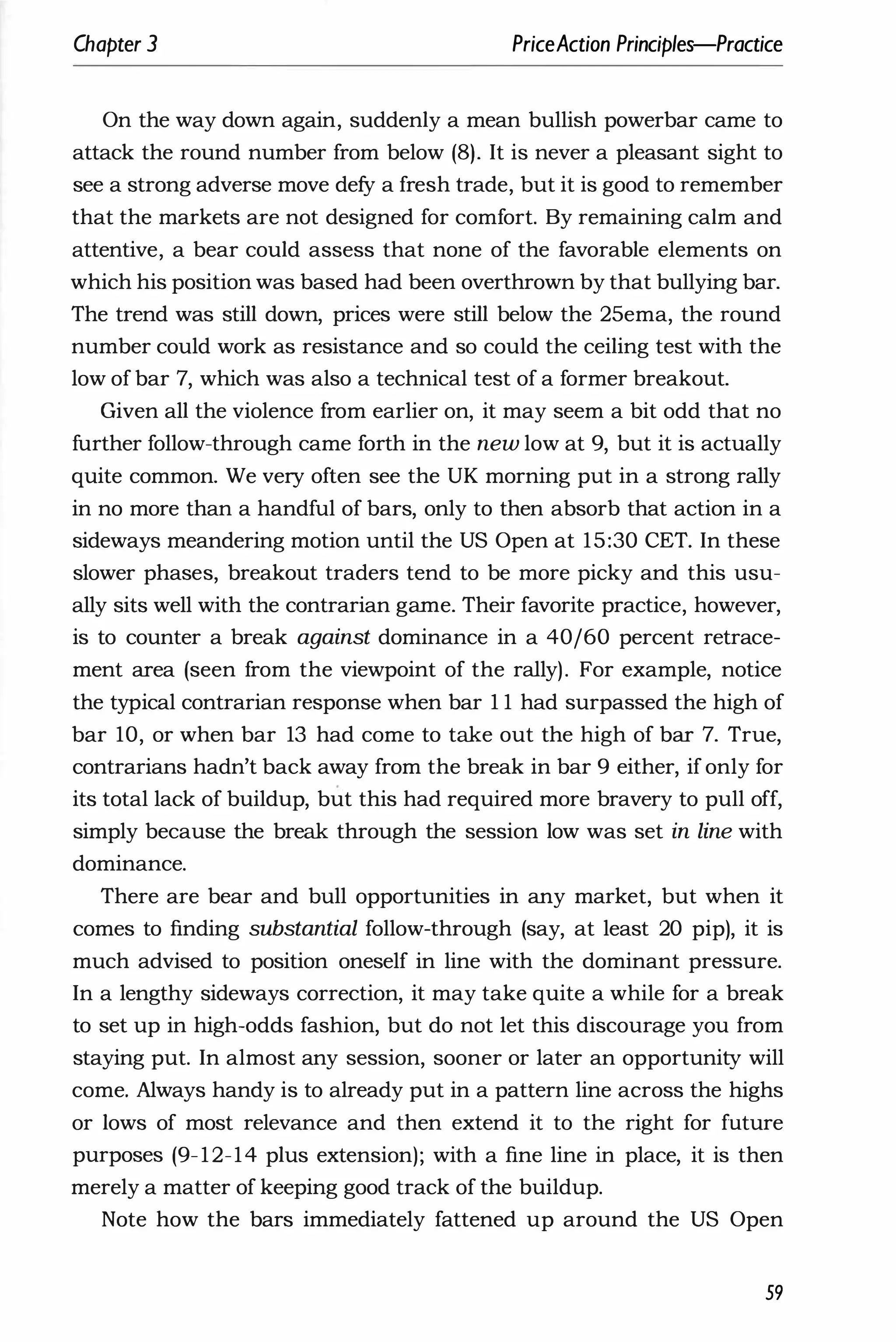 Chapter 3 PriceAction Principles-Practice
On the way down again, suddenly a mean bullish powerbar came to
attack the round number from below (8). It is never a pleasant sight to
see a strong adverse move defy a fresh trade, but it is good to remember
that the markets are not designed for comfort. By remaining calm and
attentive, a bear could assess that none of the favorable elements on
which his position was based had been overthrown by that bullying bar.
The trend was still down, prices were still below the 25ema, the round
number could work as resistance and so could the ceiling test with the
low of bar 7, which was also a technical test of a former breakout.
Given all the violence from earlier on, it may seem a bit odd that no
further follow-through came forth in the new low at 9, but it is actually
quite common. We very often see the UK morning put in a strong rally
in no more than a handful of bars, only to then absorb that action in a
sideways meandering motion until the US Open at 15:30 CET. In these
slower phases, breakout traders tend to be more picky and this usu­
ally sits well with the contrarian game. Their favorite practice, however,
is to counter a break against dominance in a 40/60 percent retrace­
ment area (seen from the viewpoint of the rally). For example, notice
the typical contrarian response when bar 1 1 had surpassed the high of
bar 10, or when bar 13 had come to take out the high of bar 7. True,
contrarians hadn't back away from the break in bar 9 either, if only for
its total lack of buildup, but this had required more bravery to pull off,
simply because the break through the session low was set in line with
dominance.
There are bear and bull opportunities in any market, but when it
comes to finding substantial follow-through (say, at least 20 pip), it is
much advised to position oneself in line with the dominant pressure.
In a lengthy sideways correction, it may take quite a while for a break
to set up in high-odds fashion, but do not let this discourage you from
staying put. In almost any session, sooner or later an opportunity will
come. Always handy is to already put in a pattern line across the highs
or lows of most relevance and then extend it to the right for future
purposes (9-12-14 plus extension); with a fine line in place, it is then
merely a matter of keeping good track of the buildup.
Note how the bars immediately fattened up around the US Open
59
 