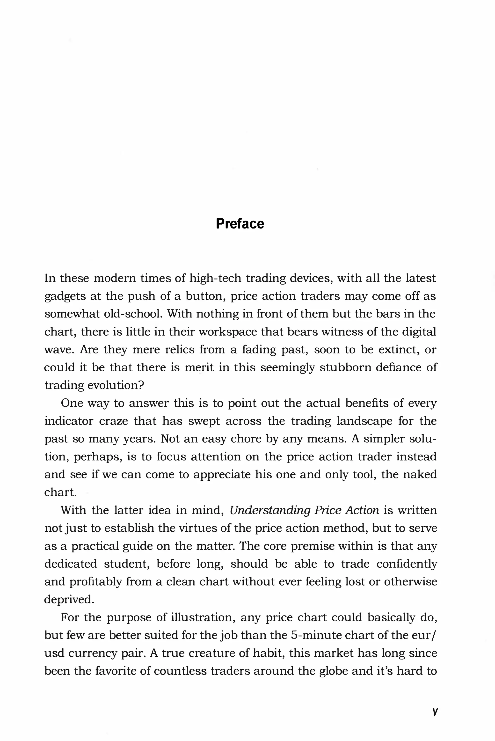Preface
In these modern times of high-tech trading devices, with all the latest
gadgets at the push of a button, price action traders may come off as
somewhat old-school. With nothing in front of them but the bars in the
chart, there is little in their workspace that bears witness of the digital
wave. Are they mere relics from a fading past, soon to be extinct, or
could it be that there is merit in this seemingly stubborn defiance of
trading evolution?
One way to answer this is to point out the actual benefits of every
indicator craze that has swept across the trading landscape for the
past so many years. Not an easy chore by any means. A simpler solu­
tion, perhaps, is to focus attention on the price action trader instead
and see if we can come to appreciate his one and only tool, the naked
chart.
With the latter idea in mind, Understanding Price Action is written
not just to establish the virtues of the price action method, but to serve
as a practical guide on the matter. The core premise within is that any
dedicated student, before long, should be able to trade confidently
and profitably from a clean chart without ever feeling lost or otherwise
deprived.
For the purpose of illustration, any price chart could basically do,
but few are better suited for the job than the 5-minute chart of the eur/
usd currency pair. A true creature of habit, this market has long since
been the favorite of countless traders around the globe and it's hard to
v
 