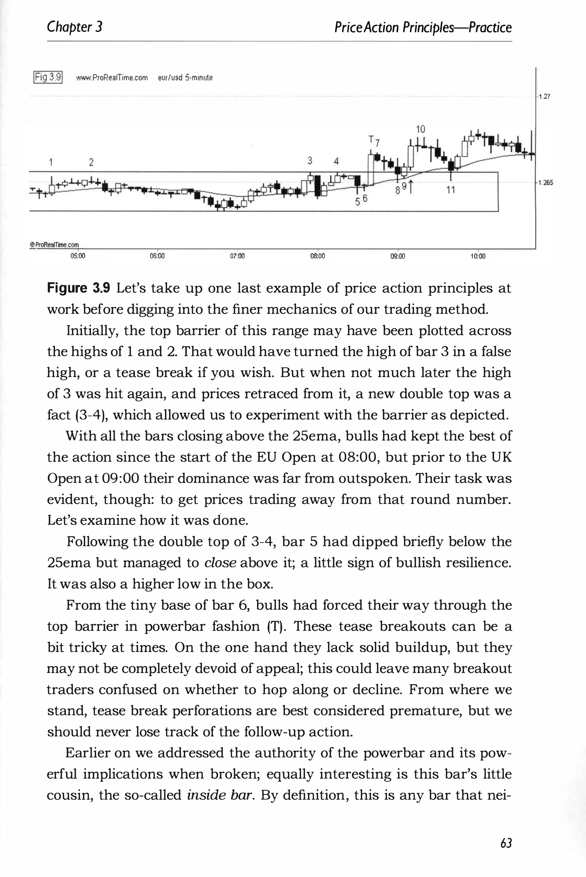 Chapter 3 PriceAction Principles-Practice
IFig 3.91 W!'oW.ProRealTime.com eur/usd 5-minute
06:00 07:00 08:00 oaoo
Figure 3.9 Let's take up one last example of price action principles at
work before digging into the finer mechanics of our trading method.
Initially, the top barrier of this range may have been plotted across
the highs of 1 and 2. That would have turned the high of bar 3 in a false
high, or a tease break if you wish. But when not much later the high
of 3 was hit again, and prices retraced from it, a new double top was a
fact (3-4), which allowed us to experiment with the barrier as depicted.
With all the bars closing above the 25ema, bulls had kept the best of
the action since the start of the EU Open at 08:00, but prior to the UK
Open at 09:00 their dominance was far from outspoken. Their task was
evident, though: to get prices trading away from that round number.
Let's examine how it was done.
Following the double top of 3-4, bar 5 had dipped briefly below the
25ema but managed to close above it; a little sign of bullish resilience.
It was also a higher low in the box.
From the tiny base of bar 6, bulls had forced their way through the
top barrier in powerbar fashion (T). These tease breakouts can be a
bit tricky at times. On the one hand they lack solid buildup, but they
may not be completely devoid of appeal; this could leave many breakout
traders confused on whether to hop along or decline. From where we
stand, tease break perforations are best considered premature, but we
should never lose track of the follow-up action.
Earlier on we addressed the authority of the powerbar and its pow­
erful implications when broken; equally interesting is this bar's little
cousin, the so-called inside bar. By definition, this is any bar that nei-
63
1 17
 