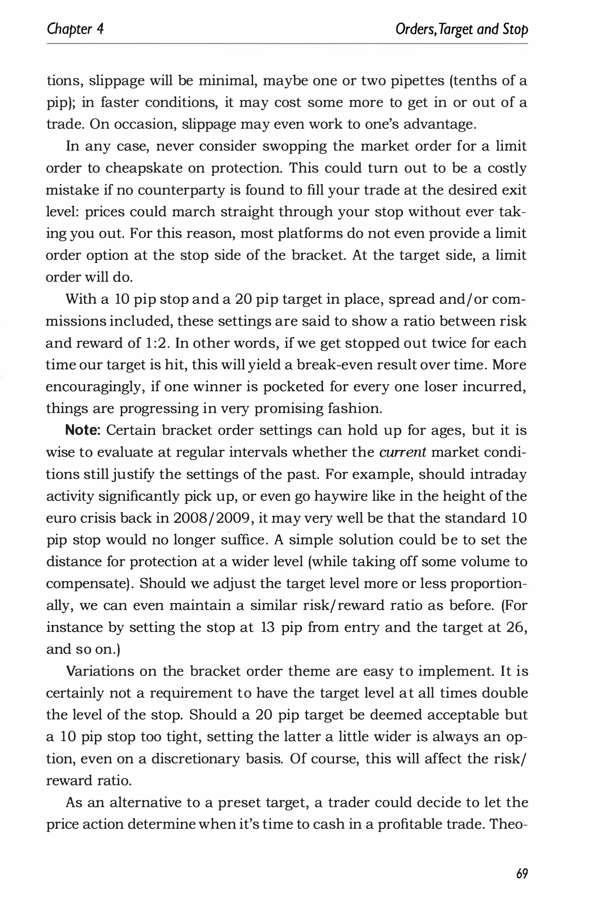 Chapter 4 Orders,Target and Stop
tions, slippage will be minimal, maybe one or two pipettes (tenths of a
pip); in faster conditions, it may cost some more to get in or out of a
trade. On occasion, slippage may even work to one's advantage.
In any case, never consider swopping the market order for a limit
order to cheapskate on protection. This could turn out to be a costly
mistake if no counterparty is found to fill your trade at the desired exit
level: prices could march straight through your stop without ever tak­
ing you out. For this reason, most platforms do not even provide a limit
order option at the stop side of the bracket. At the target side, a limit
order will do.
With a 10 pip stop and a 20 pip target in place, spread and/or com­
missions included, these settings are said to show a ratio between risk
and reward of 1 :2. In other words, if we get stopped out twice for each
time our target is hit, this will yield a break-even result over time. More
encouragingly, if one winner is pocketed for every one loser incurred,
things are progressing in very promising fashion.
Note: Certain bracket order settings can hold up for ages, but it is
wise to evaluate at regular intervals whether the current market condi­
tions stilljustify the settings of the past. For example, should intraday
activity significantly pick up, or even go haywire like in the height ofthe
euro crisis back in 2008/2009, it may very well be that the standard lO
pip stop would no longer suffice. A simple solution could be to set the
distance for protection at a wider level (while taking off some volume to
compensate). Should we adjust the target level more or less proportion­
ally, we can even maintain a similar risk/reward ratio as before. (For
instance by setting the stop at 13 pip from entry and the target at 26,
and so on.)
Variations on the bracket order theme are easy to implement. It is
certainly not a requirement to have the target level at all times double
the level of the stop. Should a 20 pip target be deemed acceptable but
a 10 pip stop too tight, setting the latter a little wider is always an op­
tion, even on a discretionary basis. Of course, this will affect the risk/
reward ratio.
As an alternative to a preset target, a trader could decide to let the
price action determine when it's time to cash in a profitable trade. Theo-
69
 