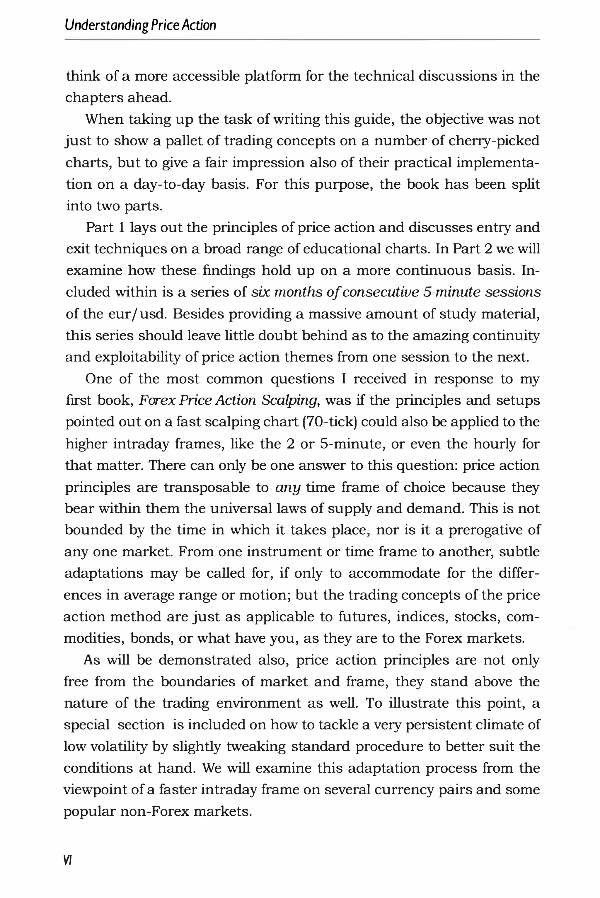 UnderstandingPriceAction
think of a more accessible platform for the technical discussions in the
chapters ahead.
When taking up the task of writing this guide, the ob
jective was not
just to show a pallet of trading concepts on a number of cherry-picked
charts, but to give a fair impression also of their practical implementa­
tion on a day-to-day basis. For this purpose, the book has been split
into two parts.
Part I lays out the principles of price action and discusses entry and
exit techniques on a broad range of educational charts. In Part 2 we will
examine how these findings hold up on a more continuous basis. In­
cluded within is a series of six months ofconsecutive 5-minute sessions
of the eur/ usd. Besides providing a massive amount of study material,
this series should leave little doubt behind as to the amazing continuity
and exploitability of price action themes from one session to the next.
One of the most common questions I rec.eived in response to my
first book, Forex Price Action Scalping, was if the principles and setups
pointed out on a fast scalping chart (70-tick) could also be applied to the
higher intraday frames, like the 2 or 5-minute, or even the hourly for
that matter. There can only be one answer to this question: price action
principles are transposable to any time frame of choice because they
bear within them the universal laws of supply and demand. This is not
bounded by the time in which it takes place, nor is it a prerogative of
any one market. From one instrument or time frame to another, subtle
adaptations may be called for, if only to accommodate for the differ­
ences in average range or motion; but the trading concepts of the price
action method are just as applicable to futures, indices, stocks, com­
modities, bonds, or what have you, as they are to the Forex markets.
As will be demonstrated also, price action principles are not only
free from the boundaries of market and frame, they stand above the
nature of the trading environment as well. To illustrate this point, a
special section is included on how to tackle a very persistent climate of
low volatility by slightly tweaking standard procedure to better suit the
conditions at hand. We will examine this adaptation process from the
viewpoint of a faster intraday frame on several currency pairs and some
popular non-Forex markets.
VI
 